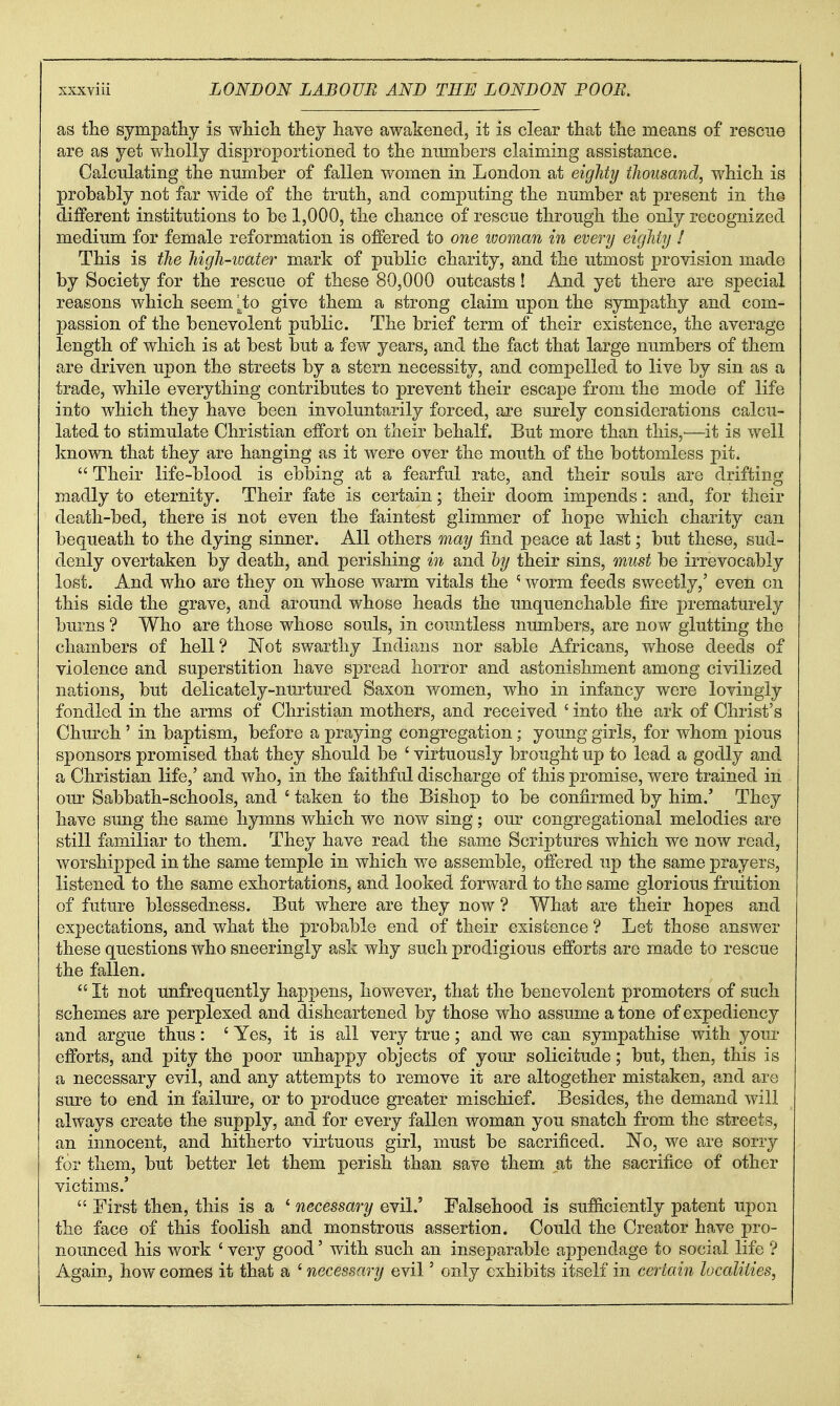 as the sympatjby is wliicli they have awakened, it is clear that the means of rescue are as yet wholly disproportioned to the numbers claiming assistance. Calculating the nnmber of fallen women in London at eighty thousand, which is probably not far wide of the truth, and computing the number at present in the different institutions to be 1,000, the chance of rescue through the only recognized medium for female reformation is offered to one ivoman in every eighty 1 This is the high-imter mark of public charity, and the utmost provision made by Society for the rescue of these 80,000 outcasts! And yet there are special reasons which seem ^to give them a strong claim upon the sympathy and com- passion of the benevolent public. The brief term of their existence, the average length of which is at best but a few years, and the fact that large numbers of them are driven upon the streets by a stern necessity, and compelled to live by sin as a trade, while everything contributes to prevent their escape from the mode of life into which they have been involuntarily forced, are surely considerations calcu- lated to stimulate Christian effort on their behalf. But more than this,^—it is well known that they are hanging as it were over the mouth of the bottomless pit.  Their life-blood is ebbing at a fearful rate, and their souls are drifting madly to eternity. Their fate is certain; their doom impends: and, for their death-bed, there is not even the faintest glimmer of hope which charity can bequeath to the dying sinner. All others may find peace at last; but these, sud- denly overtaken by death, and perishing in and hy their sins, must be irrevocably lost. And who are they on whose warm vitals the ^ worm feeds sweetly,' even on this side the grave, and around whose heads the unquenchable fire prematurely burns ? Who are those whose souls, in coraitless numbers, are now glutting the chambers of hell? Not swarthy Indians nor sable Africans, whose deeds of violence and superstition have spread horror and astonishment among civilized nations, but delicately-nurtured Saxon women, who in infancy were lovingly fondled in the arms of Christian mothers, and received ' into the ark of Christ's Church ' in baptism, before a praying congregation; young girls, for whom pious sponsors promised that they should be ' virtuously brought up to lead a godly and a Christian life,' and who, in the faithful discharge of this promise, were trained in our Sabbath-schools, and ' taken to the Bishop to be confirmed by him.' They have sung the same hymns which we now sing; our congregational melodies are still familiar to them. They have read the same Scriptures which we now read, worshipped in the same temple in which we assemble, offered np the same prayers, listened to the same exhortations, and looked forward to the same glorious fruition of future blessedness. But where are they now ? What are their hopes and expectations, and what the probable end of their existence ? Let those answer these questions who sneeringly ask why such prodigious efforts are made to rescue the fallen. It not unfrequently happens, however, that the benevolent promoters of such schemes are perplexed and disheartened by those who assume atone of expediency and argue thus: 'Yes, it is all very true; and we can sympathise with yom- efforts, and pity the poor unhappy objects of your solicitude; but, then, this is a necessary evil, and any attempts to remove it are altogether mistaken, and are sure to end in failure, or to produce greater mischief. Besides, the demand will always create the supply, and for every fallen woman you snatch from the streets, an innocent, and hitherto virtuous girl, must be sacrificed. No, we are sorry for them, but better let them perish than save them at the sacrifice of other victims.'  First then, this is a ' necessary evil.' Falsehood is sufficiently patent upon the face of this foolish and monstrous assertion. Could the Creator have pro- nounced his work ' very good' with such an inseparable appendage to social life ? Again, how comes it that a ' necessary evil' only exhibits itself in certain localities,