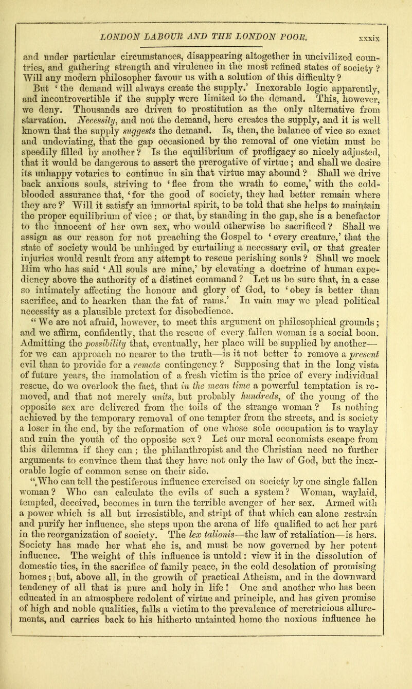 and under particular circumstances, disappearing altogether in nncivilized coun- tries, and gathering strength and virulence in the most refined states of society ? Will any modern philosopher favom^ us with a solution of this difficulty ? But ' the demand will always create the supply,' Inexorable logic apparently, and incontrovertible if the supply were limited to the demand. This, however, we deny. Thousands are driven to prostitution as the only alternative from starvation. Necessity, and not the demand, here creates the supply, and it is well known that the supply suggests the demand. Is, then, the balance of vice so exact and undeviating, that the gap occasioned by the removal of one victim must be speedily filled by another ? Is the equilibrium of profligacy so nicely adjusted, that it would be dangerous to assert the prerogative of virtue; and shall we desire its unhappy votaries to continue in sin that virtue may abound ? Shall we drive back anxious souls, striving to ' flee from the wrath to come,' with the cold- blooded assurance that, ' for the good of society, they had better remain where they are ?' Will it satisfy an immortal spirit, to be told that she helps to maintain the proper equilibrium of vice ; or that, by standing in the gap, she is a benefactor to the innocent of her own sex, who would otherwise be sacrificed ? Shall we assign as our reason for not preaching the Gospel to ' every creature,' that the state of society would be unhinged by cm'tailing a necessary evil, or that greater injuries would result from any attempt to rescue perishing souls ? Shall we mock Him who has said ' All souls are mine,' by elevating a doctrine of human expe- diency above the authority of a distinct command ? Let us be sure that, in a case so intimately afiecting the honour and glory of God, to 'obey is better than sacrifice, and to hearken than the fat of rams.' In vain may we plead political necessity as a plausible pretext for disobedience.  We are not afraid, however, to meet this argument on philosophical grounds; and we affirm, confidently, that the rescue of every fallen woman is a social boon. Admitting t]iQ possibility that, eventually, her place vv^ill be supplied by another— for v/e can approach no nearer to the truth—is it not better to remove a present evil than to provide for a remote contingency ? Supposing that in the long vista of future years, the immolation of a fresh victim is the price of every individual rescue, do we overlook the fact, that in the mean time a powerful temptation is re- moved, and that not merely units, but probably hundreds, of the young of the opposite sex are delivered from the toils of the strange woman ? Is nothing achieved by the temporary removal of one tempter from the streets, and is society a loser in the end, by the reformation of one whose sole occupation is to waylay and ruin the youth of the opposite sex ? Let our moral economists escape from this dilemma if they can; the philanthropist and the Christian need no further arguments to convince them that they have not only the law of God, but the inex- orable logic of common sense on their side. .Who can tell the pestiferous influence exercised on society by one single fallen woman? Who can calculate the evils of such a system? Woman, waylaid, tempted, deceived, becomes in turn the terrible avenger of her sex. Armed with a power which is all but irresistible, and stript of that which can alone restrain and purify her influence, she steps upon the arena of life qualified to act her part in the reorganization of society. The lex talionis—the law of retaliation—is hers. Society has made her what she is, and must be now governed by her potent influence. The weight of this influence is untold : view it in the dissolution of domestic ties, in the sacrifice of family peace, in the cold desolation of promising homes; but, above all, in the growth of practical Atheism, and in the downward tendency of all that is pure and holy in life! One and another who has been educated in an atmosphere redolent of virtue and principle, and has given promise of high and noble qualities, falls a victim to the prevalence of meretricious allure- ments, and carries back to his hitherto mitainted home the noxious influence he