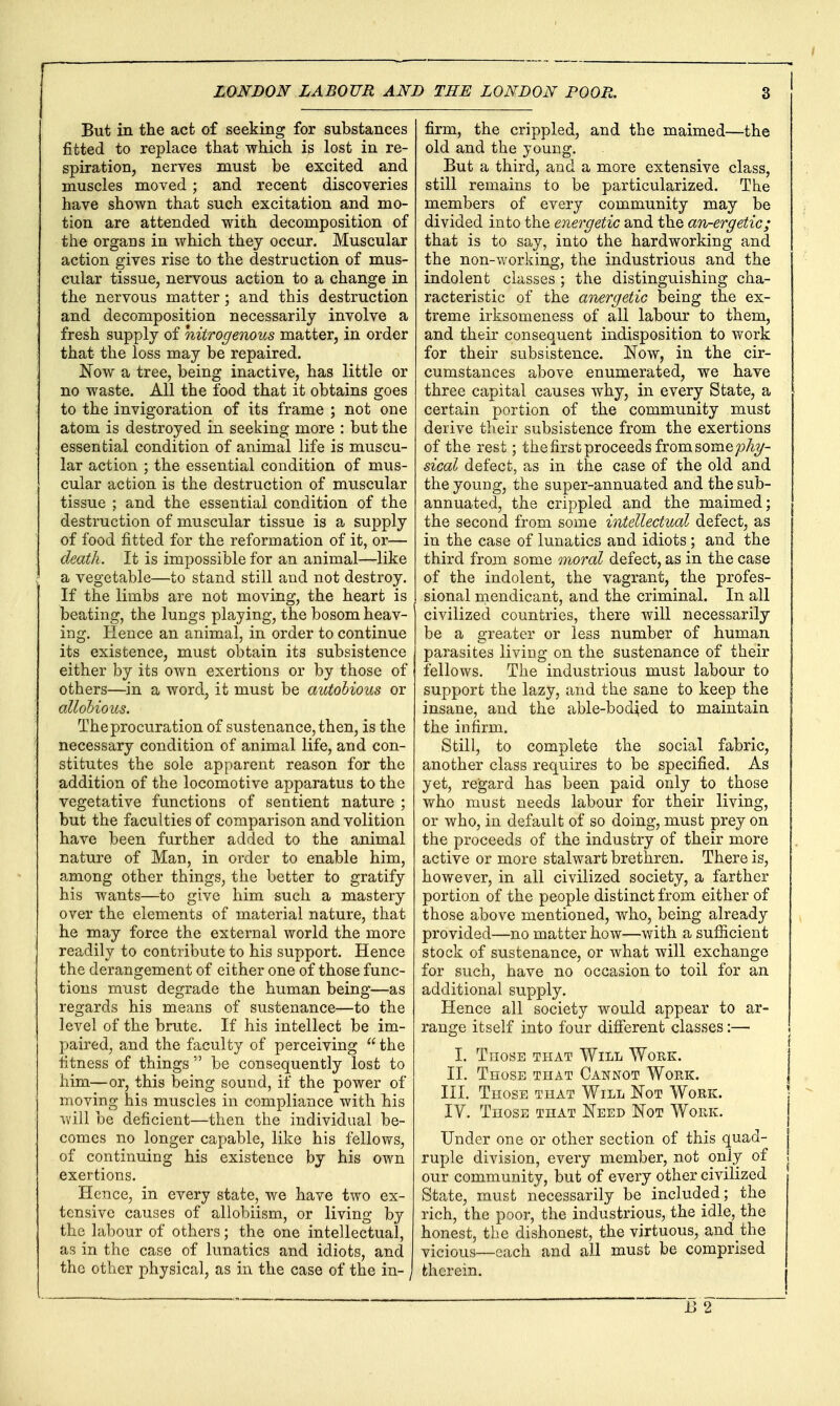 But in the act of seeking for substances fitted to replace that which is lost in re- spiration, nerves must be excited and muscles moved ; and recent discoveries have shown that such excitation and mo- tion are attended with decomposition of the organs in which thej occur. Muscular action gives rise to the destruction of mus- cular tissue, nervous action to a change in the nervous matter; and this destruction and decomposition necessarily involve a fresh supply of nitrogenous matter, in order that the loss may be repaired. Now a tree, being inactive, has little or no waste. All the food that it obtains goes to the invigoration of its frame ; not one atom is destroyed in seeking more : but the essential condition of animal life is muscu- lar action ; the essential condition of mus- cular action is the destruction of muscular tissue ; and the essential condition of the destruction of muscular tissue is a supply of food fitted for the reformation of it, or— death. It is impossible for an animal—like a vegetable—to stand still and not destroy. If the limbs are not moving, the heart is beating, the lungs playing, the bosom heav- ing. Hence an animal, in order to continue its existence, must obtain its subsistence either by its own exertions or by those of others—in a word, it must be autohious or oMohious. The procuration of sustenance, then, is the necessary condition of animal life, and con- stitutes the sole apparent reason for the addition of the locomotive apparatus to the vegetative functions of sentient nature ; but the faculties of comparison and volition have been further added to the animal nature of Man, in order to enable him, among other things, the better to gratify his wants—to give him such a mastery over the elements of material nature, that he may force the external world the more readily to contribute to his support. Hence the derangement of either one of those func- tions must degrade the human being—as regards his means of sustenance—to the level of the brute. If his intellect be im- paired, and the faculty of perceiving the fitness of things  be consequently lost to him—or, this being sound, if the power of moving his muscles in compliance with his will be deficient—then the individual be- comes no longer capable, like his fellows, of continuing his existence by his own exertions. Hence, in every state, we have two ex- tensive causes of allobiism, or living by the labour of others; the one intellectual, as in the case of lunatics and idiots, and the other physical, as in the case of the in- ^ firm, the crippled, and the maimed—the old and the young. But a third, and a more extensive class, still remains to be particularized. The members of every community may be divided into the energetic and the an-ergetic; that is to say, into the hardworking and the non-working, the industrious and the indolent classes ; the distinguishing cha- racteristic of the anergetic being the ex- treme irksomeness of all labour to them, and their consequent indisposition to work for their subsistence. Now, in the cir- cumstances above enumerated, we have three capital causes why, in every State, a certain portion of the community must derive their subsistence from the exertions of the rest; the first proceeds from somepAy- sical defect, as in the case of the old and the young, the super-annuated and the sub- annuated, the crippled and the maimed; the second from some intellectual defect, as in the case of lunatics and idiots; and the third from some moral defect, as in the case of the indolent, the vagrant, the profes- sional mendicant, and the criminal. In all civilized countries, there will necessarily be a greater or less number of human parasites living on the sustenance of their fellows. The industrious must labour to support the lazy, and the sane to keep the insane, and the able-bodied to maintain the infirm. Still, to complete the social fabric, another class requires to be specified. As yet, regard has been paid only to those who must needs labour for their living, or who, in default of so doing, must prey on the proceeds of the industry of their more active or more stalwart brethren. There is, however, in all civilized society, a farther portion of the people distinct from either of those above mentioned, who, being already provided—no matter how—with a sufficient stock of sustenance, or what will exchange for such, have no occasion to toil for an additional supply. Hence all society would appear to ar- range itself into four different classes:— I. Those that Will Work. II. Those that Cannot Woek. III. Those that Will Not Work. IV. Those that Need Not Work. Under one or other section of this quad- ruple division, every member, not only of our community, but of every other civilized State, must necessarily be included; the rich, the poor, the industrious, the idle, the honest, the dishonest, the virtuous, and the vicious—each and all must be comprised therein.