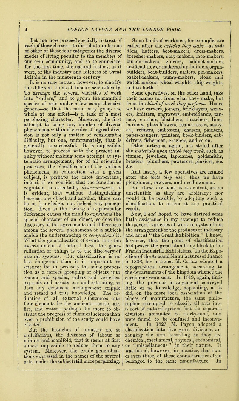 Let me now proceed specially to treat of each of these classes—to distribute under one or other of these four categories the diverse modes of living peculiar to the members of our own community, and so to enunciate, for the first time, the natural history, as it were, of the industry and idleness of GTcat Britain in the nineteenth century. It is no easy matter, however, to classify the diflerent kinds of labour scientifically. To arrange the several varieties of work into  orders, and to group the manifold species of arts under a few comprehensive genera—so that the mind may grasp the whole at one efibrt—is a task of a most perplexing character. Moreover, the first attempt to bring any number of diverse phenomena within the rules of logical divi- sion is not only a matter of considerable difficulty, but one, unfortunately, that is generally unsuccessful. It is impossible, however, to proceed with the present in- quiry without making some attempt at sys- tematic arrangement; for of all scientific processes, the classification of the various phenomena, in connection with a given subject, is perhaps the most important; indeed, if we consider that the function of cognition is essentially discriminative^ it is evident, that without distinguishing between one object and another, there can be no knowledge, nor, indeed, any percep- tion. Even as the seizing of a particular difference causes the mind to apprehend the special character of an object, so does the discovery of the agreements and difierences among the several phenomena of a subject enable the understanding to com'pTeliend it. What the generalization of events is to the ascertainment of natural laws, the gene- ralization of things is to the discovery of natural systems. But classification is no less dangerous than it is important to science; for in precisely the same propor- tion as a correct grouping of objects into genera and species, orders and varieties, expands and assists our understanding, so does any erroneous arrangement cripple and retard all true knowledge. The re- duction of ail external substances into four elements by the ancients—earth, air, fire, and water—perhaps did more to ob- struct the progress of chemical science than even a prohibition of the study could have efiected. But the branches of industry are so multifarious, the divisions of labour so minute and manifold, that it seems at first almost impossible to reduce them to any system. Moreover, the crude generaliza- tions expressed in the names of the several arts, render the subject still more perplexing. i Some kinds of workmen, for example, are called after the articles they malce—as sad- dlers, hatters, boot-makers, dress-makers, breeches-makers, stay-makers, lace-makers, button-makers, glovers, cabinet-makers, artificial-flower-makers,ship-builders,organ- builders, boat-builders, nailers, pin-makers, basket-makers, pump-makers, clock and watch makers, wheel-wrights, ship-wrights, and so forth. Some operatives, on the other hand, take their names not from what they make, but from the hind of work they perform. Hence we have carvers, joiners, bricklayers, weav- ers, knitters, engravers, embroiderers, tan- ners, curriers, bleachers, thatchers, lime- burners, glass-blowers, seamstresses, assay- ers, refiners, embossers, chasers, painters, paper-hangers, printers, book-binders, cab- drivers, fishermen, graziers, and so on. Other artizans, again, are styled after the rruaterials upon which they ivork, such as tinmen, jewellers, lapidaries, goldsmiths, braziers, plumbers, pewterers, glaziers, (fee. (fee. And lastly, a few operatives are named after the tools they use; thus we have ploughmen, sawyers, and needlewomen. But these divisions, it is evident, are as unscientific as they are arbitrary; nor would it be possible, by adopting such a classification, to arrive at any practical result. Now, I had hoped to have derived some little assistance in my attempt to reduce the several varieties of work to system from the arrangement of the products of industry and art at  the Great Exhibition. I knew, however, that the point of classification had proved the great stumbling block to the French Industrial Exhibitions. In the Expo- sition of the Arts and Manu factures of France in 1806, for instance, M. Costaz adopted a topographical arrangement, according to the departments of the kingdom whence the specimens were sent. In 1819, again, find- ing the previous arrangement conveyed little or no knowledge, depending, as it did, on the mere local association of the places of manufacture, the same philo- sopher attempted to classify all arts into a sort of natural system, but the separate divisions amounted to thirty-nine, and were found to be confused and inconve- nient. In 1827 M. Payon adopted a classification into five great divisions, ar- ranging the arts according as they are chemical, mechanical, physical, economical, or miscellaneous in their nature. It was found, however, in practice, that two, or even three, of these characteristics often belonged to the same manufacture. In