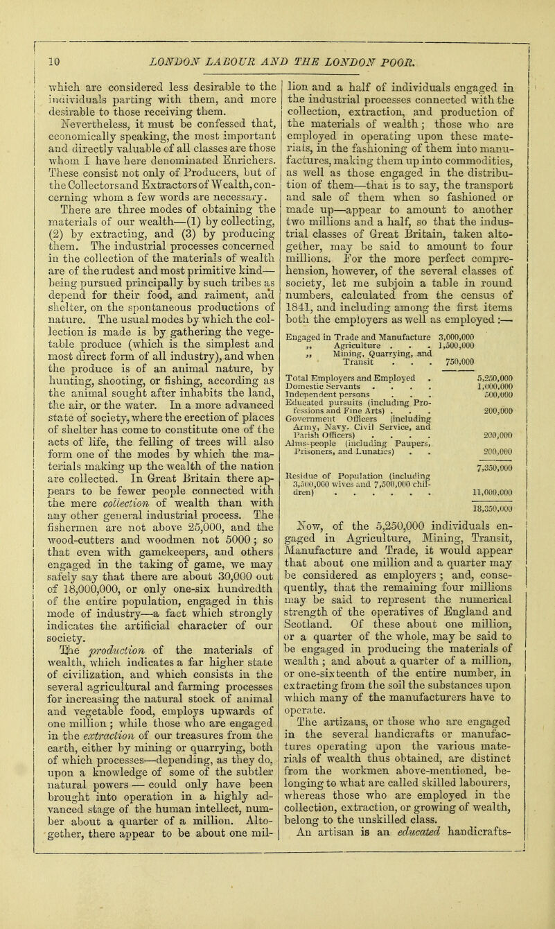 -vvliicli are considered less desirable to the indiyiduals parting with them, and more desirable to those receiving them. iNevertheless, it must be confessed that, economically speaking, the most important and directly yaluable of all classes are those whom I have here denominated Enrichers. These consist not only of Producers, but of the Collectors and Extractors of Wealthy, con- cerning whom a few words are necessary. There are three modes of obtaining the materials of our wealth—(1) by collecting, (2) by extracting, and (3) by producing them. The industrial processes concerned in the collection of the materials of wealth are of the rudest and most primitive kind— being pursued principally by such tribes as depend for their food, and raiment, and shelter, on the spontaneous productions of nature. The usual modes by which the col- lection is made is by gathering the vege- table produce (which is the simplest and most direct form of all industry), and when the produce is of an animal nature, by hunting, shooting, or fishing, according as the animal sought after inhabits the land, the air, or the water. In a more advanced state of society, where the erection of places of shelter has come to constitute one of the acts of life, the felling of trees will also form one of the modes by which the ma- terials making up the wealth of the nation are collected. In Great Britain there ap- pears to be fewer people connected with the mere collection of wealth than with any other general industrial process. The fishermen are not above 25,000, and the wood-cutters and woodmen not 5000 ; so that even with gamekeepers, and others engaged in the taking of game, we may safely say that there are about 30,000 out of 18,000,000, or only one-six hundredth of the entire population, engaged in this mode of industry—a fact which strongly indicates the artificial character of our society. I^he production of the materials of wealth, vrhich indicates a far higher state of civilization, and which consists in the several agricultural and farming processes for increasing the natural stock of animal and vegetable food, employs upwards of one million ; while those who are engaged in the extraction of our treasures from the earth, either by mining or quarrying, both of which processes—depending, as they do, upon a knowledge of some of the subtler natural powers — could only have been brought into operation in a highly ad- vanced stage of the human intellect, num- ber about a quarter of a million. Alto- gether, there appear to be about one mil- lion and a half of individuals engaged in the industrial processes connected with the collection, extraction, and production of the materials of wealth ; those who are employed in operating upon these mate- rials, in the fashioning of them into manu- factures, making them up into commodities, as well as those engaged in the distribu- tion of them—that is to say, the transport and sale of them when so fashioned or made up—appear to amount to another two millions and a half, so that the indus- trial classes of Great Britain, taken alto- gether, may be said to amount to four millions. For the more perfect compre- hension, however, of the several classes of society, let me subjoin a table in round numbers, calculated from the census of 1841, and including among the first items both the employers as well as employed :— Engaged in Trade and Manufacture 3,000,000 Agriculture . . . 1,500,000 „ Mining, Quarrying, and Transit . . . 750,000 Total Employers and Employed Domestic Servants .... Independent persons Educated pursuits (including Pro- fessions and Fine Arts) . Government Officers (including Ai-my, Navy, Civil Service, and I'arish Officers) .... Alms-people (including Paupers, Prisoners, and Lunatics) Residua of Population (including 3,500,000 wives and 7,500,000 chil- dren) 5,250,000 1,000,000 500,000 200,000 200,000 200,000 7,350,000 11,000,000 18,350,000 ITow, of the 5,250,000 individuals en-- gaged in Agriculture, Mining, Transit, Manufacture and Trade, it would appear that about one million and a quarter may be considered as employers ; and, conse- quently, that the remaining four millions may be said to represent the numerical strength of the operatives of England and Scotland. Of these about one million, or a quarter of the whole, may be said to be engaged in producing the materials of wealth ; and about a quarter of a million, or one-sixteenth of the entire number, in extracting from the soil the substances upon which many of the manufacturers have to operate. The artizans, or those who are engaged in the several handicrafts or manufac- tures operating upon the various mate- rials of wealth thus obtained, are distinct from the workmen above-mentioned, be- longing to what are called skilled labourers, whereas those who are employed in the collection, extraction, or growing of wealth, belong to the unskilled class. An artisan is an educated, handicrafts-