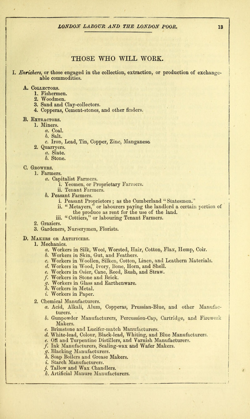 THOSE WHO WILL WOKK. I. Enrichers, or those engaged in the collection, extraction, or production of exchange- able commodities. A. Collectors. 1. Fishermen. 2. Woodmen. 3. Sand and Clay-collectors. 4. Copperas, Cement-stones, and other finders. B. Extractors. 1. Miners. a. Coal. h. Salt. c. Iron, Lead, Tin, Copper, Zinc, Manganese, 2. Quarryers. a. Slate. b. Stone. C. Growers. 1. Farmers. a. Capitalist Farmers. i. Yeomen, or Proprietary Farmers. ii. Tenant Farmers. h. Peasant Farmers. i. Peasant Proprietors ; as the Cumberland  Statesmen. J ii.  Metayers, or labourers paying the landlord a certain portion of I the produce as rent for the use of the land. I iii.  Cottiers, or labouring Tenant Farmers. 2. Graziers. 3. Gardeners, Nurserymen, Florists. D. Makers or Artificers. 1. Mechanics. a. Workers in Silk, Wool, Worsted, Hair, Cotton, Flax, Hemp, Coir. h. Workers in Skin, Gut, and Feathers. c. Workers in Vv^oollen, Silken, Cotton, Linen, and Leathern Materials. d. Workers in Wood, Ivory, Bone, Horn, and Shell. e. Workers in Osier, Cane, Reed, Rush, and Straw. /. Workers in Stone and Brick. g. Workers in Glass and Earthenware. h. Workers in Metal. i. Workers in Paper. 2. Chemical Manufacturers. a. Acid, Alkali, Alum, Copperas, Prussian-Blue, and other Manufac- turers. h. Gunpowder Manufacturers, Percussion-Cap, Cartridge, and Firework Makers. c. Brimstone and Lucifer-match Manufacturers. d. White-lead, Colour, Black-lead, Whiting, and Blue Manufacturers. e. Oti and Turpentine Distillers, and Varnish Manufacturers. I /. Ink Manufacturers, Sealing-wax and Wafer Makers. g. Blacking Manufacturers. h. Soap Boilers and Grease Makers. i. Starch Manufacturers. j. Tallow and Wax Chandlers. k. Artificial Manure Manufacturers.