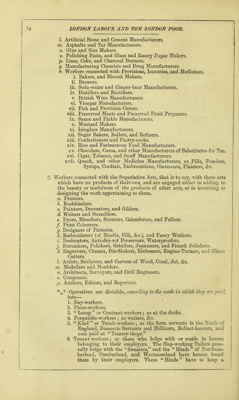 I. Artificial Stone and Cement Manufacturers. m. Asphalte and Tar Manufacturers. n. Grlue and Size Makers. 0. Polishing Paste, and Glass and Emerj Paper Makers. p. Lime, Coke, and Charcoal Burners. q. Manufacturing Chemists and Drug Manufacturers. r. Workers connected with Provisions, Luxuries, and Medicines, i. Bakers, and Biscuit Makers, ii. Brewers. iii. Soda-water and Ginger-beer Manufacturers. TV. Distillers and Rectifiers. V. British Wine Manufacturers vi. Yinegar Manufacturers, vii. Fish and Provision Curers. viii. Preserved Meats and Preserved Fruit Preparers, ix. Sauce and Pickle Manufacturers. X. Mustard Makers. xi. Isinglass Manufacturers. xii. Sugar Bakers, Boilers, and Refiners. xiii. Confectioners and Pastry-cooks. xiv. Rice and Farinaceous Food Manufacturers. XV. Chocolate, Cocoa, and other Manufacturers of Substitutes for Tea. xvi. Cigar, Tobacco, and Snuff Manufacturers. xvii. Quack, and other Medicine Manufacturers, as Pills, Powders, Syrups, Cordials, Embrocations, Ointments, Plaisters, &c. 3. Workers connected with the Superlative Arts, that is to say, with those arts which have no products of their own, and are engaged either in adding to the beauty or usefulness of the products of other arts, or in inventing or designing the work appertaining to them- a. Printers. h. Bookbinders. c. Painters, Decorators, and Gilders. d. Writers and Stencillers. e. Dyers, Bleachers, Scourers, Calenderers, and Fullers. /. Print Colourers. g. Designers of Patterns. h. Embroiderers (of Muslin, Silk, &c.), and Fancy Workers. i. Desiccators, Anti-dry-rot Preservers, Waterproofers. j. Burnishers, Polishers, Grinders, Japanners, and French Polishers, h. Engravers, Chasers, Die-Sinkers, Embossers, Engine-Turners, and Glass- Cutters. I. Artists, Sculptors, and Carvers of Wood, Coral, Jet, (fee. m. Modellers and Moulders. n. Architects, Surveyors, and Civil Engineers. 0. Composers. p. Authors, Editors, and Reporters. ■^^■^ Operatives are divisible, according to the mode in which they cire 'paid, into— 1. Day-workers. 2. Piece-workers. 3.  Lump  or Contract-workers ; as at the docks. 4. Perquisite-workers ; as waiters, &c. 5.  Kind  or Truck-workers ; as the farm servants in the Korth of England, Domestic Servants and Milliners, Ballast-heavers, and men paid at  Tommy-shops. 6. Tenant-workers ; or those who lodge with or reside in houses belonging to their employers. The Slop-working Tailors gene- rally lodge with the  Sweaters, and the  Hinds  of Northum- berland, Cumberland, and Westmoreland have houses found them by their employers. These  Hinds have to keep a