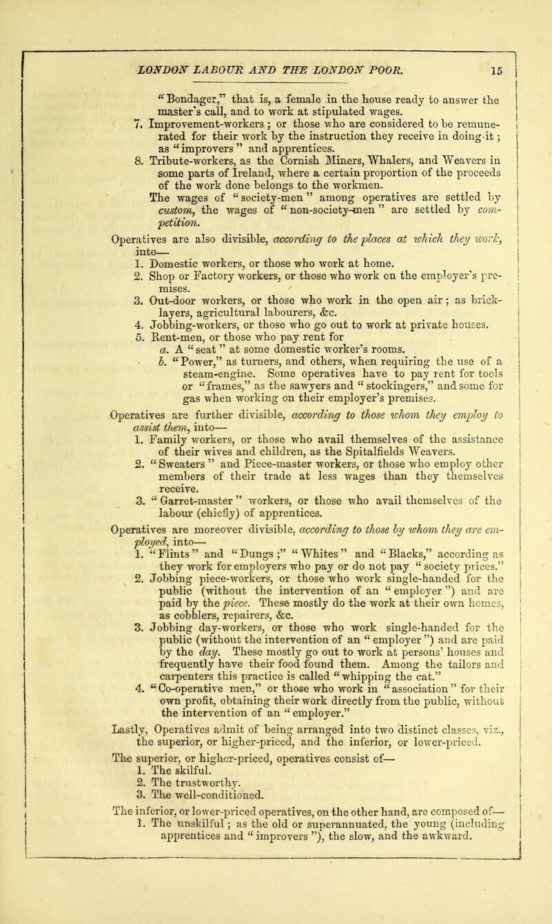  Bondage!, that is, a female in tlie Louse ready to answer the master's call, and to work at stipulated wages. 7. Improvement-workers ; or those who are considered to be remune- rated for their work by the instruction they receive in doing-it; as improvers  and apprentices. 8. Tribute-workers, as the Cornish Miners, Whalers, and Weavers in some parts of Ireland, where a certain proportion of the proceeds of the work done belongs to the workmen. The wages of society-men among operatives are settled by custom, the wages of  non-society-men  are settled by com- petition. Operatives are also divisible, according to the places at loMch they ivorh, \ into— 1. Domestic workers, or those who work at home. 2. Shop or Factory workers, or those who work on the employer's pre- mises. 3. Out-door workers, or those who work in the open air; as brick- layers, agricultural labourers, &c. 4. Jobbing-workers, or those who go out to work at private houses. 5. Kent-men, or those who pay rent for a. A  seat  at some domestic worker's rooms. b. Power, as turners, and others, when requiring the use of a steam-engine. Some operatives have to pay rent for tools or frames, as the sawyers and  stockingers, and some for gas when working on their employer's premises. Operatives are further divisible, according to those whom they emjyloy to assist them, into— 1. Family workers, or those who avail themselves of the assistance of their wives and children, as the Spitalfields Weavers. 2.  Sweaters  and Piece-master workers, or those who employ other members of their trade at less wages than they themselves receive. 3.  Garret-master  workers, or those who avail themselves of the labour (chiefly) of apprentices. Operatives are moreover divisible, according to those hy ivhom they are erii- ployed, into— 1. Flints and Dungs; Whites and Blacks, according as they work for employers who pay or do not pay  society prices. ' ^ 2. Jobbing piece-workers, or those who work single-handed for the public (without the intervention of an  employer ) and are paid by the 'piece. These mostly do the work at their own homes, as cobblers, repairers, &c. | 3. Jobbing day-workers, or those who work single-handed for the j public (without the intervention of an  employer ) and are paid by the day. These mostly go out to work at persons' houses and ! frequently have their food found them. Among the tailors and 1 carpenters this practice is called  whipping the cat. | 4.  Co-operative men, or those who work in  association  for their 1 own profit, obtaining their work directly from the public, without the intervention of an  employer. Lastly, Operatives admit of being arranged into two distinct classes, viz., the superior, or higher-priced, and the inferior, or lower-priced. The superior, or higher-priced, operatives consist of— 1. The skilful. 2. The trustworthy. 3. The well-conditioned. The inferior, or loAver-priced operatives, on the other hand, are composed of— 1. The unskilful; as the old or superannuated, the young (including apprentices and  improvers ), the slow, and the awkward.