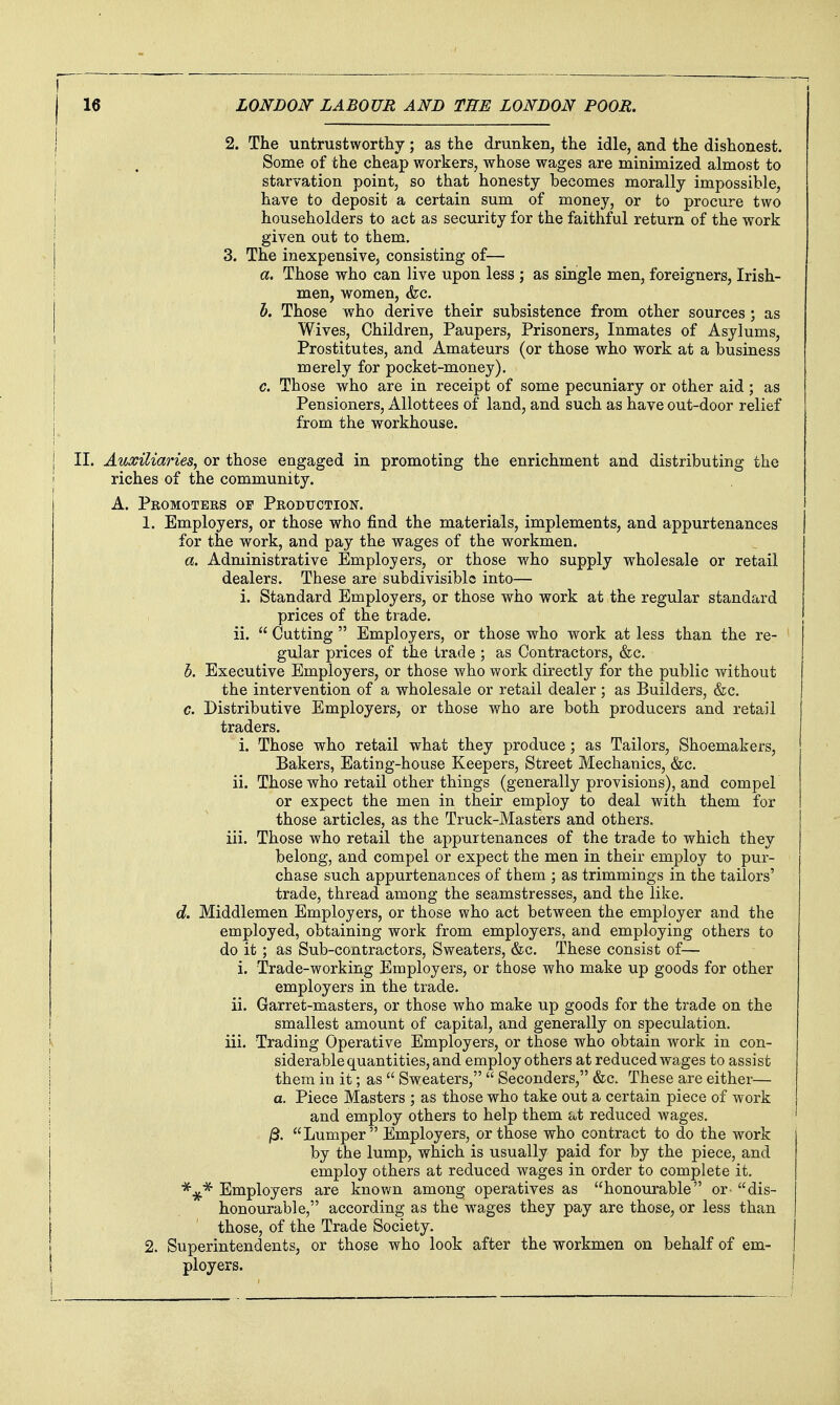 2. The untrustworthy; as the drunken, the idle, and the dishonest. Some of the cheap workers, whose wages are minimized almost to starvation point, so that honesty becomes morally impossible, have to deposit a certain sum of money, or to procure two householders to act as security for the faithful return of the work given out to them. 3. The inexpensive, consisting of— a. Those who can live upon less ; as single men, foreigners, Irish- men, women, &c. h. Those who derive their subsistence from other sources ; as Wives, Children, Paupers, Prisoners, Inmates of Asylums, Prostitutes, and Amateurs (or those who work at a business merely for pocket-money). c. Those who are in receipt of some pecuniary or other aid ; as Pensioners, Allottees of land, and such as have out-door relief from the workhouse. II. Auxiliaries, or those engaged in promoting the enrichment and distributing the riches of the community. A. Promoters of Production. 1. Employers, or those who find the materials, implements, and appurtenances for the work, and pay the wages of the workmen. a. Administrative Employers, or those who supply wholesale or retail dealers. These are subdivisible into— i. Standard Employers, or those who work at the regular standard prices of the trade, ii.  Cutting  Employers, or those who work at less than the re- gular prices of the trade ; as Contractors, &c. h. Executive Employers, or those who work directly for the public without the intervention of a wholesale or retail dealer ; as Builders, &c. c. Distributive Employers, or those who are both producers and retail traders. i. Those who retail what they produce; as Tailors, Shoemakers, Bakers, Eating-house Keepers, Street Mechanics, &c. ii. Those who retail other things (generally provisions), and compel or expect the men in their employ to deal with them for those articles, as the Truck-Masters and others, iii. Those who retail the appurtenances of the trade to which they belong, and compel or expect the men in their employ to pur- chase such appurtenances of them ; as trimmings in the tailors' trade, thread among the seamstresses, and the like. d. Middlemen Employers, or those who act between the employer and the employed, obtaining work from employers, and employing others to do it; as Sub-contractors, Sweaters, &c. These consist of— i. Trade-working Employers, or those who make up goods for other employers in the trade, ii. Garret-masters, or those who make up goods for the trade on the smallest amount of capital, and generally on speculation, iii. Trading Operative Employers, or those who obtain work in con- siderable quantities, and employ others at reduced Wiiges to assist them in it; as  Sweaters,  Seconders, &c. These are either— a. Piece Masters ; as those who take out a certain piece of work and employ others to help them at reduced wages. ' /3. Lumper Employers, or those who contract to do the work by the lump, which is usually paid for by the piece, and employ others at reduced wages in order to complete it. Employers are knov/n among operatives as honourable or^ dis- honourable, according as the wages they pay are those, or less than those, of the Trade Society. 2. Superintendents, or those who look after the workmen on behalf of em- ployers, j