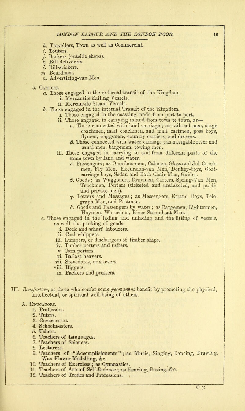 h. Travellers, Town as well as Commercial. i. Touters. j. Barkers (outside sliops). k. Bill deliverers. I. Bill-stickers. m. Boardmen. n. Advertizing-van Men. 5. Carriers. a. Those engaged in the external transit of the Kingdom. i. Mercantile Sailing Yessels. ii. Mercantile Steam Vessels. h. Those engaged in the internal Transit of the Kingdom. i. Those engaged in the coasting trade from port to port. ii. Those engaged in carrying inland from town to town, as— a. Those connected with land carriage ; as railroad men, stage coachmen, mail coachmen, and mail cartmen, post boys, flymen, waggoners, country carriers, and drovers. jS. Those connected with water carriage ; as navigable river and canal men, bargemen, towing men. iii. Those engaged in carrying to and from different parts of the same town by land and water. a. Passengers; as Omnibus-men, Cabmen, Glass and Job Coach- men, Fly Men, Excursion-van Men,' Donkey-boys, Goat- carriage boys, Sedan and Bath Chair Men, Guides. j8. Goods ; as Waggoners, Draymen, Carters, Spring-Yan Men, Truckmen, Porters (ticketed and unticketed, and public and private men). y. Letters and Messages ; as Messengers, Errand Boys, Tele- graph Men, and Postmen. S. Goods and Passengers by water; as Bargemen, Lightermen, Hoymen, Watermen, River Steamboat Men. c. Those engaged in the lading and unlading and the fitting of vessels, as well the packing of goods. i. Dock and wharf labourers. ii. Coal whippers. iii. Lumpers, or dischargers of timber ships. iv. Timber porters and rafters. V. Corn porters. vi. Ballast heavers. vii. Stevedores, or stowers. viii. Riggers. ix. Packers and pressors. III. Benefactors, or those who confer some fermarmnt benefit by promoting the physical, intellectual, or spiritual well-being of others. A. Educators. 1. Professors. 2. Tutors. 3. Governesses. 4. Schoolm-asters. 5. Ushers. 6. Teachers of Languages. 7. Teachers of Sciences. 8. Lecturers. 9. Teachers of  Accomplishments ; as Music, Singing, Dancing, Drawing, Wax-Flower Modelling, &c. 10. Teachers of Exercises ; as Gymnastics. 11. Teachers of Arts of Self-Defence ; as Fencing, Boxing, «&c. 12. Teachers of Trades and Professions.