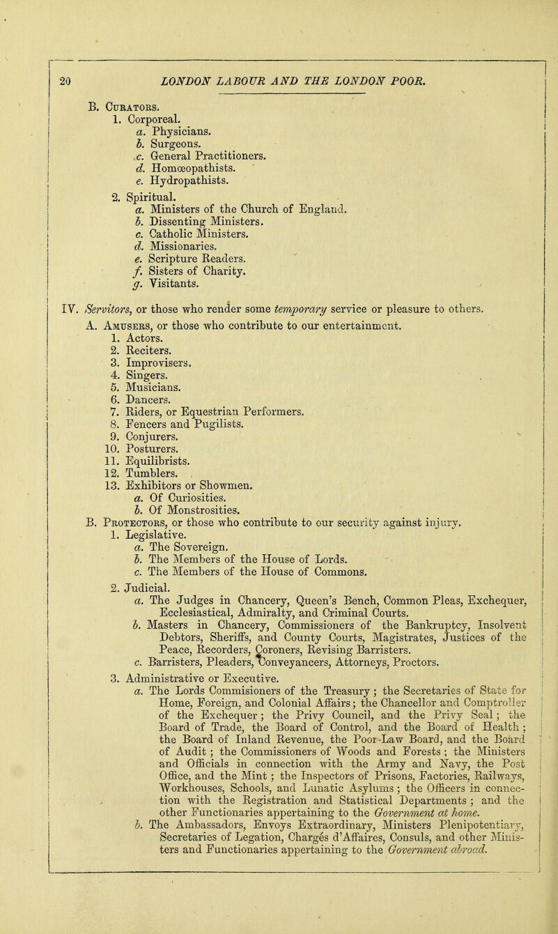 B. Curators. 1. Corporeal. a. Physicians. b. Surgeons. ,6'. General Practitioners. d. Homoeopathists. e. Hydropathists. 2. Spiritual. a. Ministers of the Church of England. b. Dissenting Ministers. c. Catholic Ministers. d. Missionaries. e. Scripture Readers. /. Sisters of Charity. ff. Visitants. IV. Servitors, or those who render some temjporary service or pleasure to others. A. Amusers, or those who contribute to our entertainment. 1. Actors. 2. Reciters. 3. Improvisers. 4. Singers. 5. Musicians. 6. Dancers. 7. Riders, or Equestrian Performers. 8. Fencers and Pugilists. 9. Conjurers. 10. Posturers. 11. Equilibrists. 12. Tumblers. 13. Exhibitors or Showmen. a. Of Curiosities. b. Of Monstrosities. B. Protectors, or those who contribute to our security against injury. 1. Legislative. a. The Sovereign. 5. The Members of the House of Lords. c. The Members of the House of Commons. 2. Judicial. a. The Judges in Chancery, Queen's Bench, Common Pleas, Exchequer, j Ecclesiastical, Admiralty, and Criminal Courts. I b. Masters in Chancery, Commissioners of the Bankruptcy, Insolvent I Debtors, Sheriffs, and County Courts, Magistrates, Justices of the | Peace, Recorders, Coroners, Revising Barristers. | c. Barristers, Pleaders, (Conveyancers, Attorneys, Proctors. ! 3. Administrative or Executive, I a. The Lords Commisioners of the Treasury; the Secretaries of State for Home, Foreign, and Colonial Affairs; the Chancellor and Comptroller \ of the Exchequer; the Privy Council, and the Privy Seal; the \ Board of Trade, the Board of Control, and the Board of Health ; \ the Board of Inland Revenue, the Poor-Law Board, and the Board ■ of Audit; the Commissioners of Woods and Forests ; the Ministers i and Officials in connection with the Army and ISTavy, the Post | Office, and the Mint ; the Inspectors of Prisons, Factories, Railways, ; Workhouses, Schools, and Lunatic Asylums ; the Officers in connec- I tion with the Registration and Statistical Departments ; and the i other Functionaries appertaining to the Government at home. h. The Ambassadors, Envoys Extraordinary, Ministers Plenipotentiary, Secretaries of Legation, Charges d'Affaires, Consuls, and other Minis- ters and Functionaries appertaining to the Government abroad.