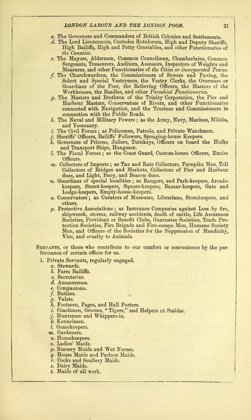 c. The Governors and Commanders of British Colonies and Settlements. d. The Lord Lieutenants, Custodes Rotulorum, High and Deputy Sheriffs, High Bailiffs, High and Petty Constables, and other Functionaries of the Counties. e. The Mayors, Aldermen, Common Councilmen, Chamberlains, Common Sergeants, Treasurers, Auditors, Assessors, Inspectors of Weights and Measures, and other Functionaries of the Cities or incorporated Toicns. f. The Churchwardens, the Commissioners of Sewers and Paving, the Select and Special Vestrymen, the Vestry Clerks, the Overseers or Guardians of the Poor, the Relieving Officers, the Masters of the Workhouses, the Beadles, and other Parochial Functionaries. g. The Masters and Brethren of the Trinity Corporation, the Pier and Harbour Masters, Conservators of Rivers, and other Functionaries connected with Navigation, and the Trustees and Commissioners in connection with the Public Roads. h. The Naval and Military Powers ; as the Army, Navy, Marines, Militia, and Yeomanry. i. The Civil Forces ; as Policemen, Patrole, and Private Watchmen. j. Sheriffs' Officers, Bailiffs' Followers, Sponging-house Keepers. k. Governors of Prisons, Jailers, Turnkeys, Officers on board the Hulks and Transport Ships, Hangmen. I. The Fiscal Forces; as the Coast Guard, Custom-house Officers, Excise Officers. m. Collectors of Imposts ; as Tax and Rate Collectors, Turnpike Men, Toll Collectors of Bridges and Markets, Collectors of Pier and Harbour dues, and Light, Buoy, and Beacon dues. n. Guardians of special localities ; as Rangers, and Park-keepers, Arcade- keepers, Street-keepers, Square-keepers, Bazaar-keepers, Gate and Lodge-keepers, Empty-house-keepers. 0. Conservators; as Curators of Museums, Librarians, Storekeepers, and others. p. Protective Associations; as Insurance Companies against Loss by fire, shipwreck, storms, railway accidents, death of cattle. Life Assurance Societies, Provident or Benefit Clubs, Guarantee Societies, Trade Pro- tection Societies, Fire Brigade and Fire-escape Men, Humane Society Men, and Officers of the Societies for the Suppression of Mendicity, Vice, and cruelty to Animals. Servants, or those who contribute to our comfort or convenience by the per- formance of certain offices for us. 1. Private Servants, regularly engaged. a. Stewards. h. Farm Bailiffs. c. Secretaries. d. Amanuenses. e. Companions. /. Butlers. f. Valets. . Footmen, Pages, and Hall Porters. 1. Coachmen, Grooms,  Tigers, and Helpers at Stables. j. Huntsmen and Whippers-in. k. Kennelmen. I. Gamekeepers. m. Gardeners. n. Housekeepers. 0. Ladies' Maids. p. Nursery Maids and Wet Nurses. q. House Maids and Parlour Maids. r. Cooks and Scullery Maids. s. Dairy Maids. t. Maids of all work.