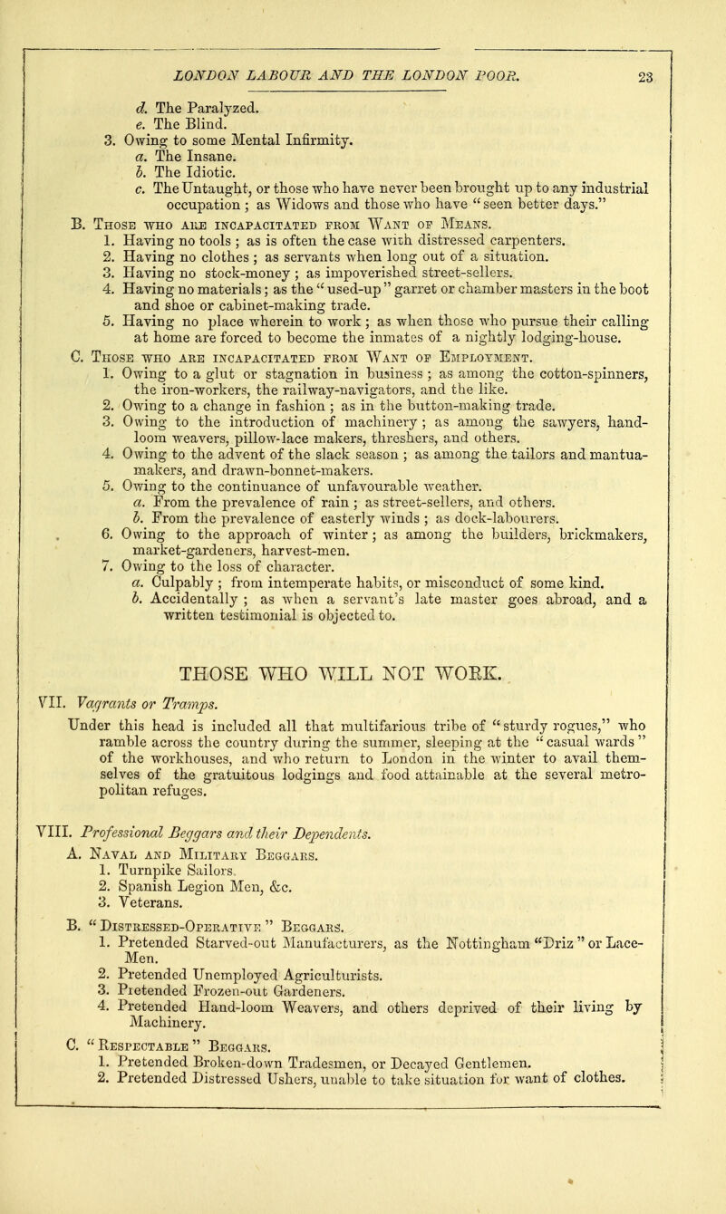 d. The Paralyzed. e. The Blind. 3. Owing to some Mental Infirmity. a. The Insane. h. The Idiotic. c. The Untaught, or those who have never been brought up to any industrial occupation ; as Widows and those who have  seen better days. B. Those who ahe incapacitated from Want op Means. 1. Having no tools ; as is often the case wiT;h distressed carpenters. 2. Having no clothes ; as servants when long out of a situation. 3. Having no stock-money ; as impoverished street-sellers, 4. Having no materials; as the  used-up  garret or chamber masters in the boot and shoe or cabinet-making trade. 5. Having no place wherein to work ; as when those who pursue their calling at home are forced to become the inmates of a nightly lodging-house. C. Those ts^ho are incapacitated prom Want op Employment. 1. Owing to a glut or stagnation in business ; as among the cotton-spinners, the iron-workers, the railway-navigators, and the like. 2. Owing to a change in fashion ; as in the button-making trade. 3. Owing to the introduction of machinery ; as among the sawyers, hand- loom weavers, pillow-lace makers, threshers, and others. 4. Owing to the advent of the slack season ; as among the tailors and mantua- makers, and drawn-bonnet-makers. 5. Owing to the continuance of unfavourable w^eather. a. From the prevalence of rain ; as street-sellers, and others. h. From the prevalence of easterly winds ; as dock-labourers. 6. Owing to the approach of winter; as among the builders, brickmakers, market-gardeners, harvest-men. 7. Ov/ing to the loss of character. a. Culpably ; from intemperate habits, or misconduct of some kind. h. Accidentally ; as when a servant's late master goes abroad, and a written testimonial is objected to. THOSE WHO WILL NOT WOEK. VII. Vagrants or Tramps. Under this head is included all that multifarious tribe of  sturdy rogues, who ramble across the country during the summer, sleeping at the casual wards of the workhouses, and who return to London in the winter to avail them- selves of the gratuitous lodgings and food attainable at the several metro- politan refuges. VIII. Professional Beggars and their Dependents. A. Naval and Military Beggars. 1. Turnpike Sailors.. 2. Spanish Legion Men, &c. 3. Veterans. B.  Distressed-Operative  Beggars. 1. Pretended Starved-out Manufacturers, as the Nottingham Driz  or Lace- Men. 2. Pretended Unemployed Agriculturists. 3. Pretended Frozen-out Gardeners. 4. Pretended Hand-loom Weavers, and others deprived of their living by Machinery. C.  Respectable  Beggars. 1. Pretended Broken-down Tradesmen, or Decayed Gentlemen. 2. Pretended Distressed Ushers, unable to take situation for want of clothes.