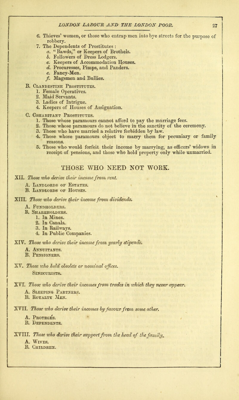 f 6. Thieves' women, or those who entrap men into bje streets for the purpose of robbery. 7. The Dependents of Prostitutes : a.  Bawds, or Keepers of Brothels. h. Followers of Dress Lodgers. c. Keepers of Accommodation Houses. d. Procuresses, Pimps, and Panders. e. Fancy-Men. /. Magsmen and Bullies. B. Clandestine Prostitutes. 1. Female Operatives. 2. Maid Servants. 3. Ladies of Intrigue. 4. Keepers of Houses of Assignation. C. Cohabitant Prostitutes. 1. Those whose paramours cannot afford to pay the marriage fees. 2. Those whose paramours do not believe in the sanctity of the ceremony. 3. Those who have married a relative forbidden by law. 4. Those whose paramours object to marry them for pecuniary or family reasons. 5. Those who would forfeit their income by marrying, as officers' widows in receipt of pensions, and those who hold property only while unmarried. THOSE WHO NEED NOT WORK. XII. Those luho derive their income from rent. A. Landlords of Estates. < B. Landlords op Houses. XIII. Those who derive their income from dividends. A. Fundholders. B. Shareholders. 1. In Mines. 2. In Canals. 3. In Railways. 4. In Public Companies. XIY. Tliose who derive their income from yearly stipends. A. Annuitants. B. Pensioners. XV. Those v)ho hold ohsolete or nominal offices. SiNECUIlISTS. XVI. Those ivho derive their incomes from trades in which they never appear. A. Sleeping Partners. B. Royalty Men. XVII. Those loho derive their incomes hy favour from some other. A. Proteges. B. Dependents. XVIII. Those vjho derive their support frora the head of the family. A. Wives. B. Children. j