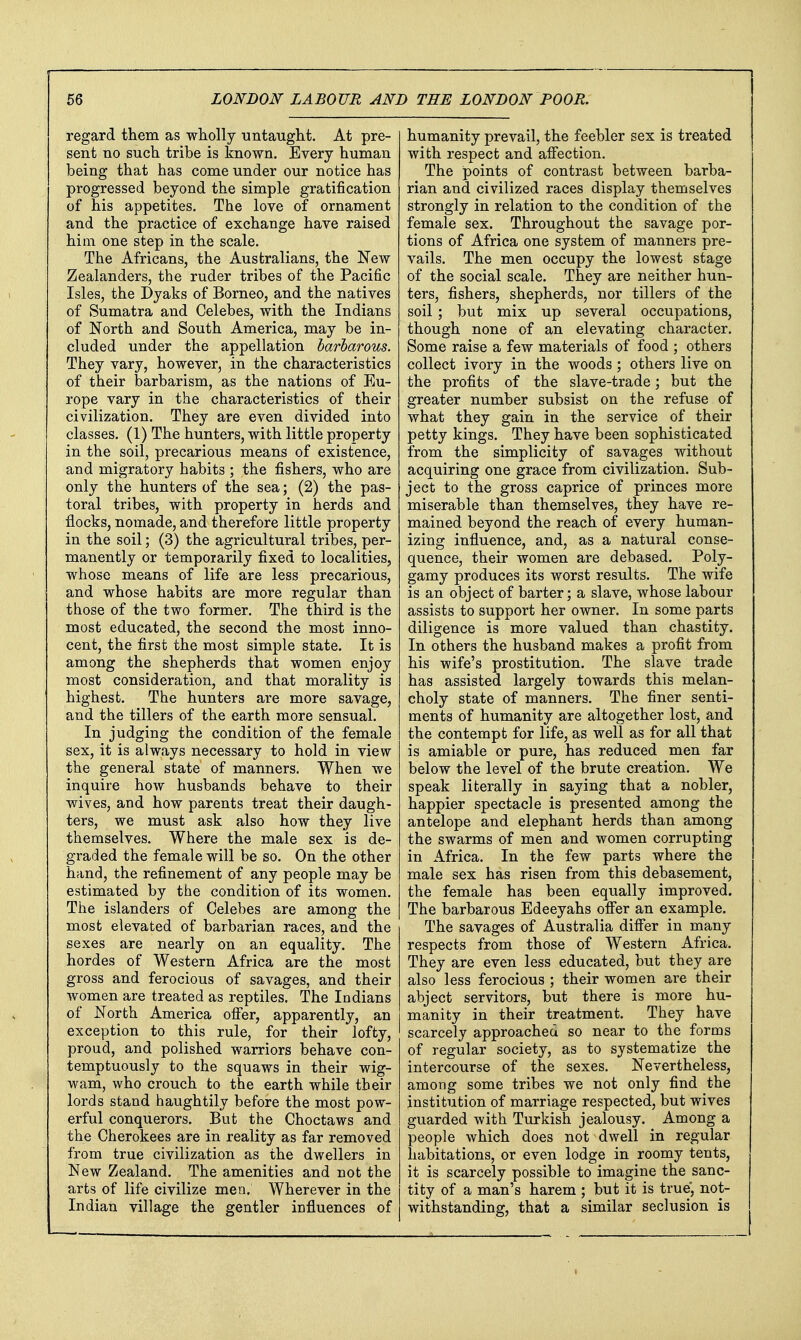 regard them as wholly -untaught. At pre- sent no such tribe is known. Every human being that has come under our notice has progressed beyond the simple gratification of his appetites. The love of ornament and the practice of exchange have raised him one step in the scale. The Africans, the Australians, the New Zealanders, the ruder tribes of the Pacific Isles, the Dyaks of Borneo, and the natives of Sumatra and Celebes, with the Indians of North and South America, may be in- cluded under the appellation barbarous. They vary, however, in the characteristics of their barbarism, as the nations of Eu- rope vary in the characteristics of their civilization. They are even divided into classes. (1) The hunters, with little property in the soil, precarious means of existence, and migratory habits ; the fishers, who are only the hunters of the sea; (2) the pas- toral tribes, with property in herds and flocks, nomade, and therefore little property in the soil; (3) the agricultural tribes, per- manently or temporarily fixed to localities, whose means of life are less precarious, and whose habits are more regular than those of the two former. The third is the most educated, the second the most inno- cent, the first the most simple state. It is among the shepherds that women enjoy most consideration, and that morality is highest. The hunters are more savage, and the tillers of the earth more sensual. In judging the condition of the female sex, it is always necessary to hold in view the general state of manners. When we inquire how husbands behave to their wives, and how parents treat their daugh- ters, we must ask also how they live themselves. Where the male sex is de- graded the female will be so. On the other hand, the refinement of any people may be estimated by the condition of its women. The islanders of Celebes are among the most elevated of barbarian races, and the sexes are nearly on an equality. The hordes of Western Africa are the most gross and ferocious of savages, and their women are treated as reptiles. The Indians of North America ofier, apparently, an exception to this rule, for their lofty, proud, and polished warriors behave con- temptuously to the squaws in their wig- wam, who crouch to the earth while their lords stand haughtily before the most pow- erful conquerors. But the Choctaws and the Cherokees are in reality as far removed from true civilization as the dwellers in New Zealand. The amenities and not the arts of life civilize men. Wherever in the Indian village the gentler iDfluences of humanity prevail, the feebler sex is treated with respect and afi'ection. The points of contrast between barba- rian and civilized races display themselves strongly in relation to the condition of the female sex. Throughout the savage por- tions of Africa one system of manners pre- vails. The men occupy the lowest stage of the social scale. They are neither hun- ters, fishers, shepherds, nor tillers of the soil ; but mix up several occupations, though none of an elevating character. Some raise a few materials of food ; others collect ivory in the woods; others live on the profits of the slave-trade; but the greater number subsist on the refuse of what they gain in the service of their petty kings. They have been sophisticated from the simplicity of savages without acquiring one grace from civilization. Sub- ject to the gross caprice of princes more miserable than themselves, they have re- mained beyond the reach of every human- izing influence, and, as a natural conse- quence, their women are debased. Poly- gamy produces its worst results. The wife is an object of barter; a slave, whose labour assists to support her owner. In some parts diligence is more valued than chastity. In others the husband makes a profit from his wife's prostitution. The slave trade has assisted largely towards this melan- choly state of manners. The finer senti- ments of humanity are altogether lost, and the contempt for life, as well as for all that is amiable or pure, has reduced men far below the level of the brute creation. We speak literally in saying that a nobler, happier spectacle is presented among the antelope and elephant herds than among the swarms of men and women corrupting in Africa. In the few parts where the male sex has risen from this debasement, the female has been equally improved. The barbarous Edeeyahs offer an example. The savages of Australia difier in many respects from those of Western Africa. They are even less educated, but they are also less ferocious ; their women are their abject servitors, but there is more hu- manity in their treatment. They have scarcely approached so near to the forms of regular society, as to systematize the intercourse of the sexes. Nevertheless, among some tribes we not only find the institution of marriage respected, but wives guarded with Turkish jealousy. Among a people which does not dwell in regular habitations, or even lodge in roomy tents, it is scarcely possible to imagine the sanc- tity of a man's harem ; but it is true, not- withstanding, that a similar seclusion is