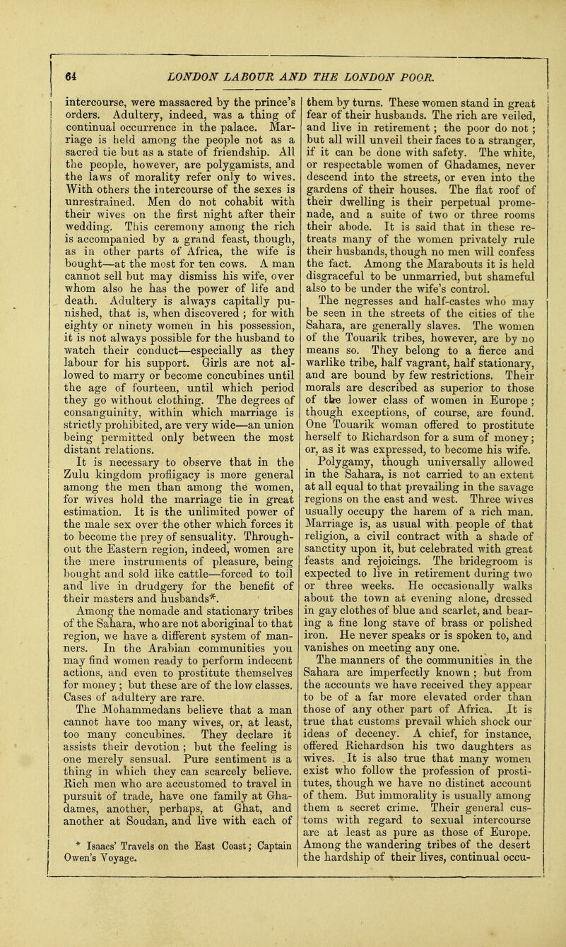 intercourse, were massacred by the prince's orders. Adultery, indeed, was a thing of continual occurrence in the palace. Mar- riage is held among the people not as a sacred tie but as a state of friendship. All the people, however, are polygamists, and the laws of morality refer only to wives. With others the intercourse of the sexes is unrestrained. Men do not cohabit with their wives on the first night after their wedding. This ceremony among the rich is accompanied by a grand feast, though, as in other parts of Africa, the wife is bought—at the most for ten cows. A man cannot sell but may dismiss his wife, over whom also he has the power of life and death. Adultery is always capitally pu- nished, that is, when discovered ; for with eighty or ninety women in his possession, it is not always possible for the husband to watch their conduct—especially as they labour for his support. Girls are not al- lowed to marry or become concubines until the age of fourteen, until which period they go without clothing. The degrees of consanguinity, within which marriage is strictly prohibited, are very wide—an union being permitted only between the most distant relations. It is necessary to observe that in the Zulu kingdom profligacy is more general among the men than among the women, for wives hold the marriage tie in great estimation. It is the unlimited power of the male sex over the other which forces it to become the prey of sensuality. Through- out the Eastern region, indeed, women are the mere instruments of pleasure, being bought and sold like cattle—forced to toil and live in drudgery for the benefit of their masters and husbands'^. Among the nomade and stationary tribes of the Sahara, who are not aboriginal to that region, we have a diflTerent system of man- ners. In the Arabian communities you may find women ready to perform indecent actions, and even to prostitute themselves for money; but these are of the low classes. Cases of adultery are rare. The Mohammedans believe that a man cannot have too many wives, or, at least, too many concubines. They declare it assists their devotion ; but the feeling is one merely sensual. Pure sentiment is a thing in which they can scarcely believe. Rich men who are accustomed to travel in pursuit of trade, have one family at Gha- dames, another, perhaps, at Ghat, and another at Soudan, and live with each of 1 * Isaacs' Travels on the East Coast; Captain I Owen's Yoyage. them by turns. These women stand in great fear of their husbands. The rich are veiled, and live in retirement ; the poor do not ; but all will unveil their faces to a stranger, if it can be done with safety. The white, or respectable women of Ghadames, never descend into the streets, or even into the gardens of their houses. The flat roof of their dwelling is their perpetual prome- nade, and a suite of two or three rooms their abode. It is said that in these re- treats many of the women privately rule their husbands, though no men will confess the fact. Among the Marabouts it is held disgraceful to be unmarried, but shameful also to be under the wife's control. The negresses and half-castes who may be seen in the streets of the cities of the Sahara, are generally slaves. The women of the Touarik tribes, however, are by no means so. They belong to a fierce and warlike tribe, half vagrant, half stationary, and are bound by few restrictions. Their morals are described as superior to those of tte lower class of women in Europe ; though exceptions, of course, are found. One Touarik woman offered to prostitute herself to Richardson for a sum of money; or, as it was expressed, to become his wife. Polygamy, though universally allowed in the Sahara, is not carried to an extent at all equal to that prevailing in the savage regions on the east and west. Three wives usually occupy the harem of a rich man. Marriage is, as usual with, people of that religion, a civil contract with a shade of sanctity upon it, but celebrated with great feasts and rejoicings. The bridegroom is expected to live in retirement during two or three weeks. He occasionally walks about the town at evening alone, dressed in gay clothes of blue and scarlet, and bear- ing a fine long stave of brass or polished iron. He never speaks or is spoken to, and vanishes on meeting any one. The manners of the communities in the Sahara are imperfectly known ; but from the accounts we have received they appear to be of a far more elevated order than those of any other part of Africa. It is true that customs prevail which shock our ideas of decency. A chief, for instance, ofiered Richardson his two daughters as wives. _It is also true that many women exist who follow the profession of prosti- tutes, though we have no distinct account of them. But immorality is usually among them a secret crime. Their general cus- toms with regard to sexual intercourse are at least as pure as those of Europe. Among the wandering tribes of the desert the hardship of their lives, continual occu-