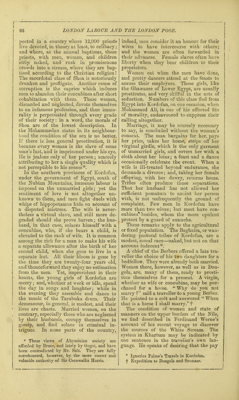 pected in a country where 12,000 priests live devoted, in theory at least, to celibacy; and where, at the a,nnual baptisms, these priests, with men, women, and children istrip naked, and rush in promiscuous crowds into a stream, where they are bap- tised according to the Christian religion! The sacerdotal class of Shoa is notoriously drunken and profligate. Another cause of corruption is the caprice which induces men to abandon their concubines after short cohabitation vnth them. These women, discarded and neglected, devote themselves to an infamous profession, and thus immo- rality is perpetuated through every grade of their society: in a word, the morals of Shoa are of the lowest description. In the Mohammedan states in its neighbour- hood the condition of the sex is no better. If there is less general prostitution, it is because every woman is the slave of some man's lust, and is imprisoned under his eye. He is jealous only of her person; scarcely attributing to her a single quality which is not perceptible to his senses*. In the southern provinces of Kordofan, under the government of Egypt, south of the Nubian Mountains, immense labour is imposed on the unmarried girls; yet the sentiment of love is not altogether un- known to them, and men fight duels with whips of hippopotamus hide on account of a disputed mistress. The wife is never- theless a virtual slave, and still more de- graded should she prove barren; the hus- band, in that case, solaces himself with a concubine, v/ho, if she bears a child, is elevated to the rank of wife. It is common among the rich for a man to make his wife a separate allowance after the birth of her second child, when she goes to live in a separate hut. All their bloom is gone by I the time they are twenty-four years old, and thenceforward they enjoy no estimation from the men. Yet, improvident in their  hearts, the yotmg girls of Kordofan are merry; and, whether at work or idle, spend the day in songs and laughter; while in the evening they assemble and dance to the music of the Tarabuka drum. Their demeanour, in general, is modest, and their > lives are chaste. Married women, on the J contrary, especially those who are neglected by their husbands, occupy themselves in gossip, and find solace in criminal in- trigues. In some parts of the country, * These views of Abyssinian society are afForded by Bruce, and lately by Grogat, and have been contradicted by Mr. Sah. They are fully corroborated, however, by the more recent and valuable authority of Sir Cornwallis Harris. indeed, men consider it an honour for their wives to have intercourse with others; and the women are often forwarded in their advances. Female slaves often have liberty when they bear children to their proprietors. Women eat when the men have done, and pretty dancers attend at the feasts to amuse their employers. These girls, like the Ghawazee of Lower Egypt, are usually prostitutes, and very skilful in the arts of seduction. Numbers of this class fled from Egypt into Kordofan, on one occasion, when Mohammed Ali, in one of his affected fits of morality, endeavoured to suppress their calling altogether. Marriage, it may be scarcely necessary to say, is concluded without the woman's consent. The man bargains for her, pays her price, takes her home, strips off her virginal girdle, which is the only garment of unmarried girls, and covers her with a cloth about her loins; a feast and a dance occasionally celebrate the event. When a wife is ill-treated beyond endurance, she demands a divorce; and, taking her female offspring, with her dowry, returns home. Trifles often produce these separations. That her husband has not allowed her sufficient pomatum to a,noint her person with, is not unfrequently the ground of complaint. Few men in Kordofan have more than two wives; but most have con- cubines* besides, whom the more opulent protect by a guard of eunuchs. These remarks apply to the agricultural or fixed population. The Baghaira, or wan- dering pastoral tribes of Kordofan, are a modest, moral race—naked, but not on that account indecent A chief of the Berbers offered a late tra- veller the choice of his two daughters for a bedfellow. They were already both married. Women there, however, as well as in Don- gola, are, many of them, ready to prosti- tute themselves for a present. A virgin, whether as wife or concubine, may be pur- chased for a horse.  Why do you not marry V said a traveller to a young Berber. He pointed to a colt and answered  V/hen that is a horse I shall marry. f The condition of women and state of manners on the upper borders of the Nile, we find described in Ferdinand Werne's account of his recent voyage to discover the sources of the White Stream. The system in Khartum may be indicated by one sentence in the traveller's own lan- guage. He speaks of desiring that the pay * Ignatius Palme's Travels in Kordofan. f Expedition to Dongola and Seunaar.