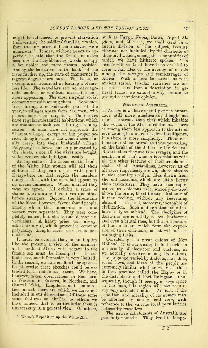might be advanced to prevent starvation from visiting the soldiers' families,  which, from the low price of female slaves, were numerous. It may, without resort to hy- perbole, be said, that the female monkeys peopling the neighbouring woods occupy a far nobler and more natural position. Among the barbarians on the banks of the river further up, the state of manners is in a great degree more pure. The Keks, for example, are described as leading a blame- less life. The travellers saw no marriage- able maidens or children, married women alone appearing. The most singular social economy prevails among them. The women live, during a considerable part of the year, in villages apart from the men, who possess only temporary huts. Their wives have regular substantial habitations, which are common to both sexes during the rainy season. A man dare not approach the  harem village, except at the proper pe- riod, though some of the women occasion- ally creep into their husbands' village. Polygamy is allowed, but only practised by the chiefs, since all the wives are bought, which renders the indulgence costly. Among some of the tribes on the banks of the White Nile women will sell their children if they can do so with profit. Everywhere in that region the maidens mingle naked with the men, but appear by no means immodest. When married they wear an apron. All exhibit a sense of shame at exhibiting themselves unclothed- before strangers. Beyond the Mountains of the Moon, however, Werne found people, among whom the unmarried men aud women were separated. They were com- pletely naked, but .chaste and decent ne- vertheless. A heavy price was always asked for a girl, which prevented common polygamy, though their social code per- mitted it^. It must be evident that, in an inquiry like the present, a view of the manners and morals of Africa with regard to the female sex must be incomplete. In the first place, our information is very limited ; in the second, we are confined for space— for otherv^^ise these sketches could be ex- tended to an indefinite extent. We have, however, taken observations in Southern, in Western, in Eastern, in Northern, and Central Africa. Kingdoms and communi- tie,ii, indeed, there are which we have not included in our description. Of these some j wear features so similar to others we j have noticed, that to particularise them is I unnecessary in a general view. Of others, * Werne's Expedition up the White Nile. such as Egypt, Nubia, Barca, Tripoli, Al- giers, and Morocco, we shall treat in a future division of the subject, because they are not included, by the character of their civilization, among the communities of which we have hitherto spoken. The reader will, we trust, have been enabled to form a fair idea of the average of morals among the savages and semi-savages of Africa. With modern barbarians, as with ancient states, tabular statistics are im- possible : but from a description in ge- neral terms, we cannot always refuse to ground a confident opinion. Women in Australia. In Australia we have a family of the human race still more uneducated, though not more barbarous, than that which inhabits the woods of the African continent. There is among them less approach to the arts of civilization, less ingenuity, less intelligence, but there is more simplicity. Their cus- toms are not so brutal as those prevailing on the banks of the Joliba or the Senegal. Nevertheless they are true savages, and the condition of their women is consistent with all the other features of their irreclaimed state. Of the Australians, however, as of all races imperfectly known, there obtains in this country a vulgar idea drawn from the old accounts, which are little better than caricatures. They have been repre- sented as a hideous race, scarcely elevated above the brute, blood-thirsty, destitute of human feeling, without any redeeming characteristics, and, moreover, incapable of civilization. Such a description is calcu- lated only to mislead. The aborigines of Australia are certainly a low, barbarous, and even a brutal race, but the true picture of their manners, which form the expres- sion of their character, is not without en- couraging traits. Considering the great extent of New Holland, it is surprising to find such an uniformity of character and customs, as we actually discover among its nations. The language, varied by dialects, the habits, social laws, and ideas of the people, are extremely similar, whether we visit them in that province called the Happy or in the districts around Port Essington. Con- sequently, though it occupy a large space on the map, this region will not require any very extended notice. An idea of the condition and morality of its women may be aflbrded by one general view, with reference to the various local peculiarities noticed by travellers. The native inhabitants of Australia are generally nomadic. They dwell in tempo- F 2