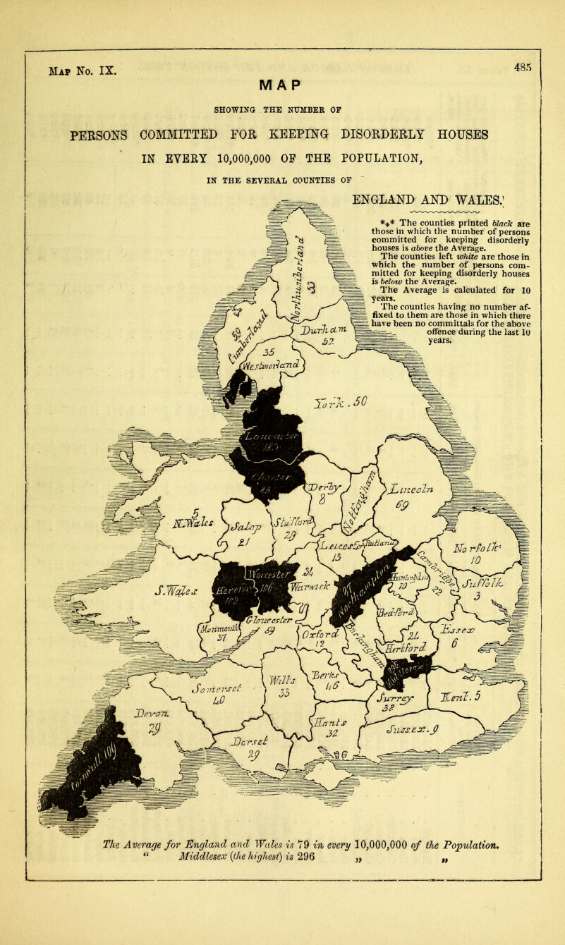 Map No. IX. MAP SHOWING THE NUMBER OF PERSONS COMMITTED FOR KEEPING DISORDERLY HOUSES IN EVERY 10,000,000 OF THE POPULATION, IN THE SEVERAL COUNTIES OF ENGLAND AND WALES.; *** The counties printed black are those in which the number of persons committed for keeping disorderly houses is above the Average. The counties left white are those in which the number of persons com- mitted for keeping disorderly houses is below the Average. The Average is calculated for 10 years. The counties having no number af- fixed to them are those in which there I have been no committals for the above offence during the last 10 years. The Average for England and Wales is 79 in every 10,000,000 of the Population. Middlesex {ike highest) is 296 „ „