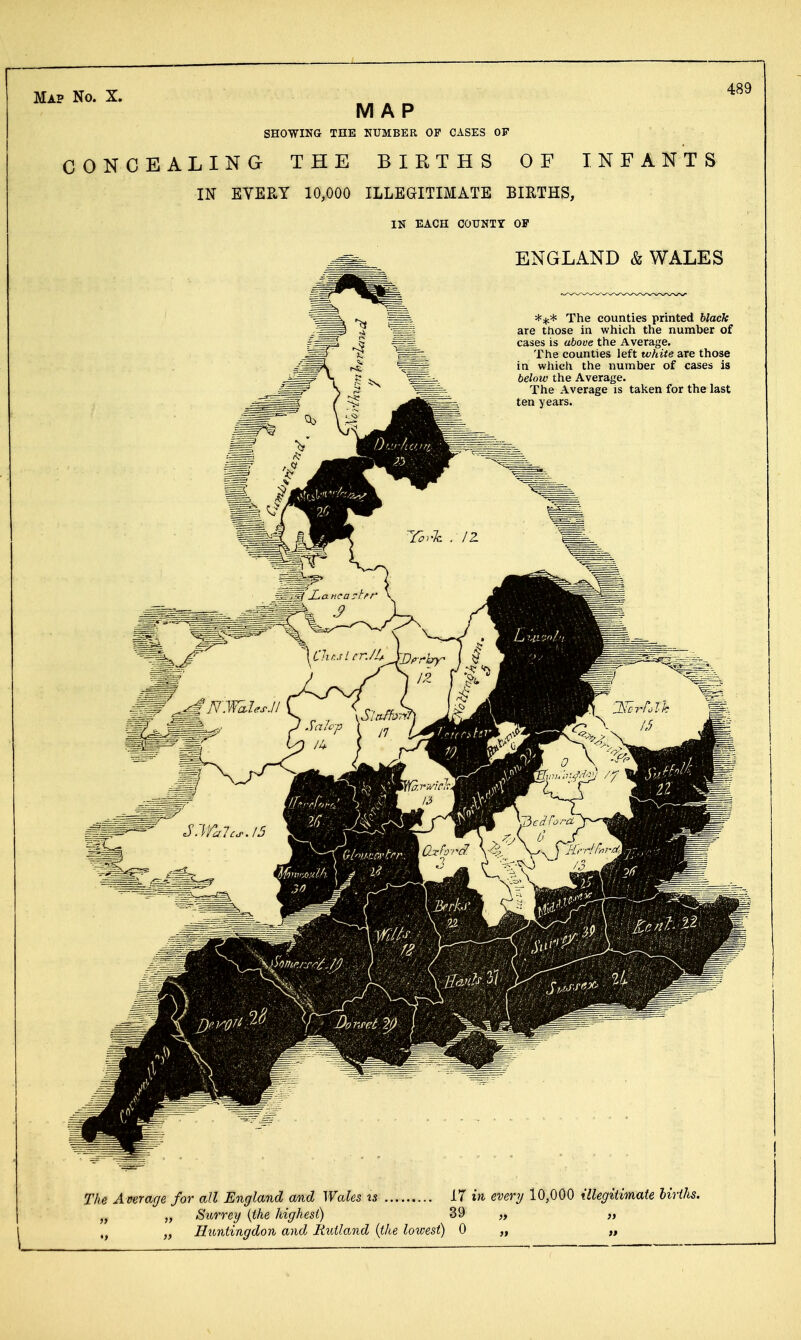 MAP SHOWING THE NUMBER OP CASES OF CONCEALING THE BIRTHS OF INFANTS IN EYEEY 10,000 ILLEGITIMATE BIRTHS, IN EACH COUNTY OF 489 ENGLAND & WALES The counties printed black are those in which the number of cases is above the Average. The counties left white are those in wliich the number of cases is below the Average. The Average is taken for the last ten years. The Average for all England and Wales is 17 in every 10,000 Ulegitimate hirihs. „ „ Surrey {the highest) 39 „ „ ,^ „ Iltontingdon aiid Rtdland {the loroest) 0 „ „