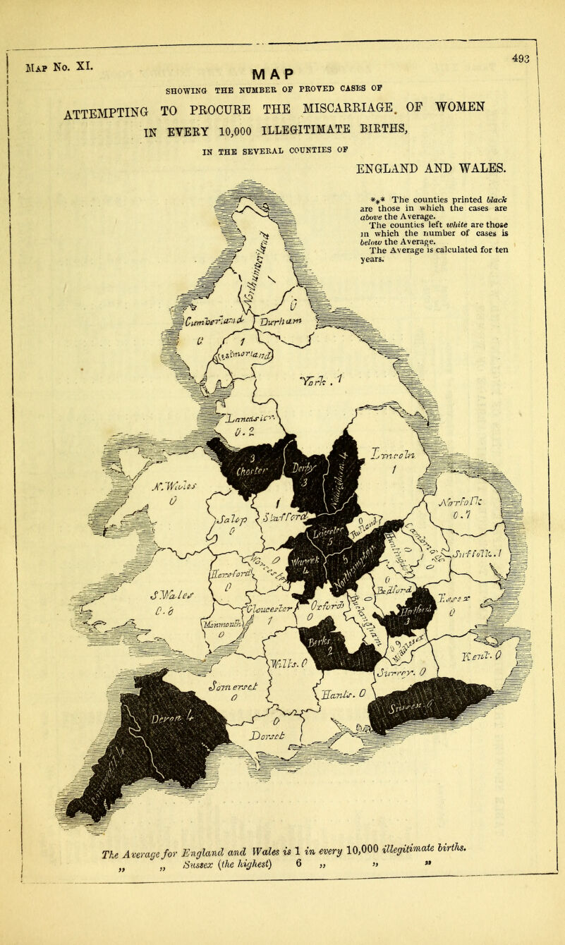 49^ MAP SHOWING THE NUMBEK OP PROVED CASES OF ATTEMPTING TO PROCURE THE MISCARRIAGE. OF WOMEN IN EVERY 10,000 ILLEGITIMATE BIRTHS, IN THE SEVERAL COUNTIES OP ENGLAND AND WALES. %* The counties printed black are those in which the cases are above the Average. The counties left white are those ]n which the number of cases is below the Average. The Average is calculated for ten years. The Average for England and Wales is 1 in every 10,000 illegimiate births.