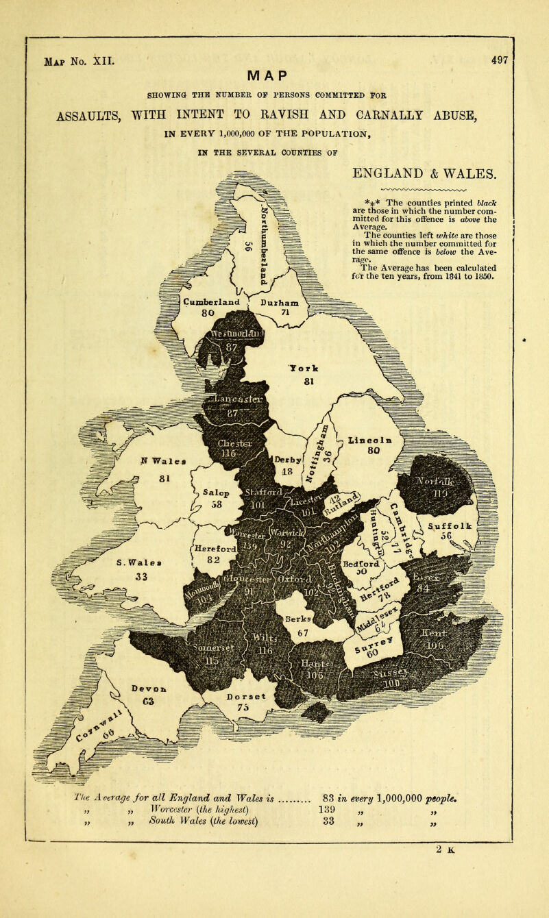 MAP SHOWING THE NUMBER OF PERSONS COMMITTED FOR ASSAULTS, WITH INTENT TO RAVISH AND CARNALLY ABUSE, IN EVERY 1,000,000 OF THE POPULATION, IN THE SEVERAL COUNTIES OP ENGLAND & WALES. *** The counties printed black are those in which the number com- mitted for this offence is above the Average. The counties left white are those in which the number committed for the same offence is below the Ave- rage. The Average has been calculated for the ten years, from 1841 to 1850.