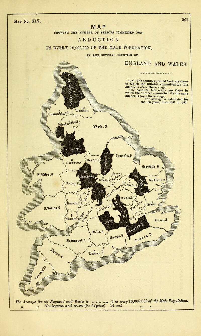 ^ Map No. XIV. MAP SHOWINd THE NUMBER OP PERSONS COMMITTED FOR ABDUCTION IN EVERY 10,000,000 OF THE MALE POPULATION, IN THE SEVERAL COUNTIES OF .-^^^ ENGLAND AND WALES. *** The counties printed black are those in which the number committed for this offence is above the average. The counties left white are those in which the number committed for the same offence is below the average. The average is calculated for the ten years, from 1«41 to 1850. The Average for all England and Wales is 3 m every 10,000,000 of the Male Population, „ „ Nottingham and Bucks (the highest) 14 each , »