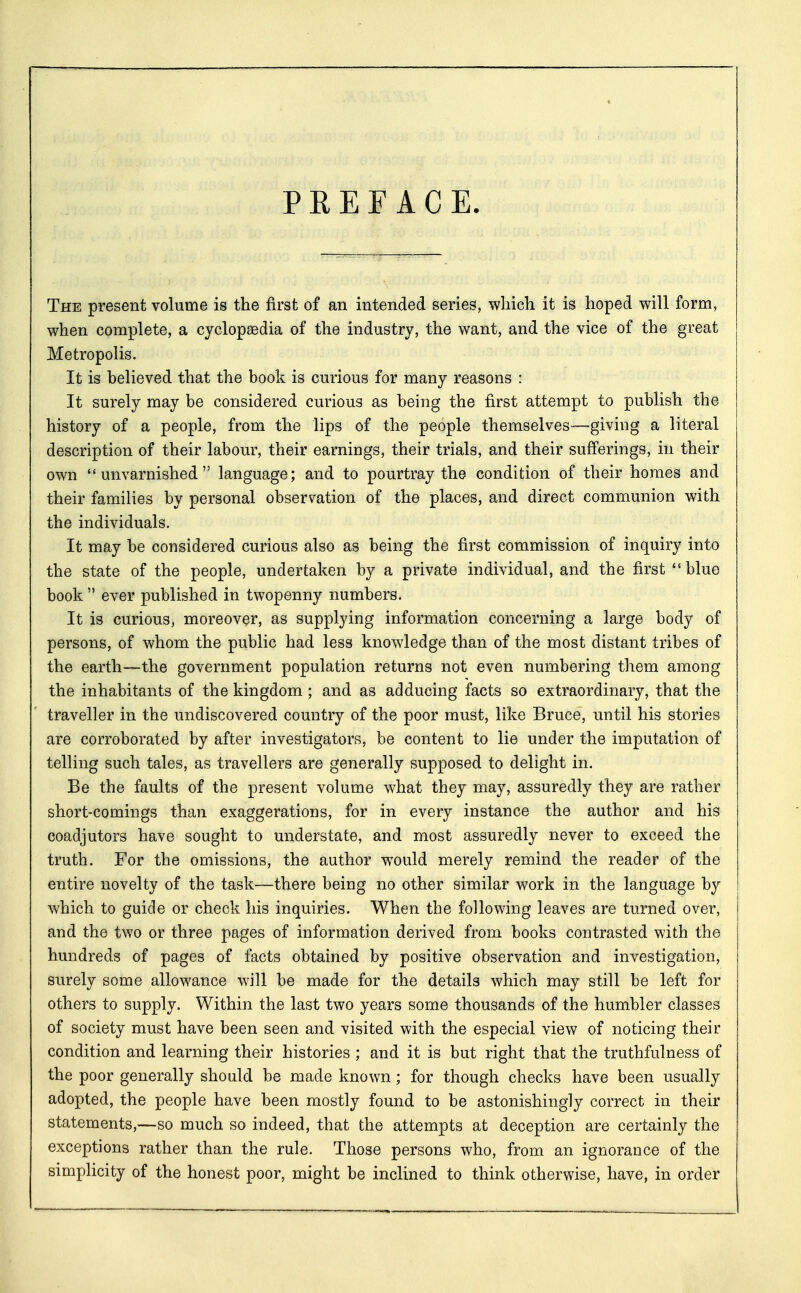 PREFACE. The present volume is the first of an intended series, which it is hoped will form, when complete, a cyclopaedia of the industry, the want, and the vice of the great Metropolis. It is believed that the book is curious for many reasons : It surely may be considered curious as being the first attempt to publish the history of a people, from the lips of the people themselves—giving a literal description of their labour, their earnings, their trials, and their sufferings, in their own unvarnished language; and to pourtray the condition of their homes and their families by personal observation of the places, and direct communion with the individuals. It may be considered curious also as being the first commission of inquiry into the state of the people, undertaken by a private individual, and the first  blue book  ever published in twopenny numbers. It is curious, moreover, as supplying information concerning a large body of persons, of whom the public had less knowledge than of the most distant tribes of the earth—the government population returns not even numbering them among the inhabitants of the kingdom; and as adducing facts so extraordinary, that the traveller in the undiscovered country of the poor must, like Bruce, until his stories are corroborated by after investigators, be content to lie under the imputation of telling such tales, as travellers are generally supposed to delight in. Be the faults of the present volume what they may, assuredly they are rather short-comings than exaggerations, for in every instance the author and his coadjutors have sought to understate, and most assuredly never to exceed the truth. For the omissions, the author would merely remind the reader of the entire novelty of the task—there being no other similar work in the language by which to guide or check his inquiries. When the following leaves are turned over, and the two or three pages of information derived from books contrasted with the hundreds of pages of facts obtained by positive observation and investigation, surely some allowance will be made for the details which may still be left for others to supply. Within the last two years some thousands of the humbler classes of society must have been seen and visited with the especial view of noticing their condition and learning their histories ; and it is but right that the truthfulness of the poor generally should be made known; for though checks have been usually adopted, the people have been mostly found to be astonishingly correct in their statements,—so much so indeed, that the attempts at deception are certainly the exceptions rather than the rule. Those persons who, from an ignorance of the simplicity of the honest poor, might be inclined to think otherwise, have, in order