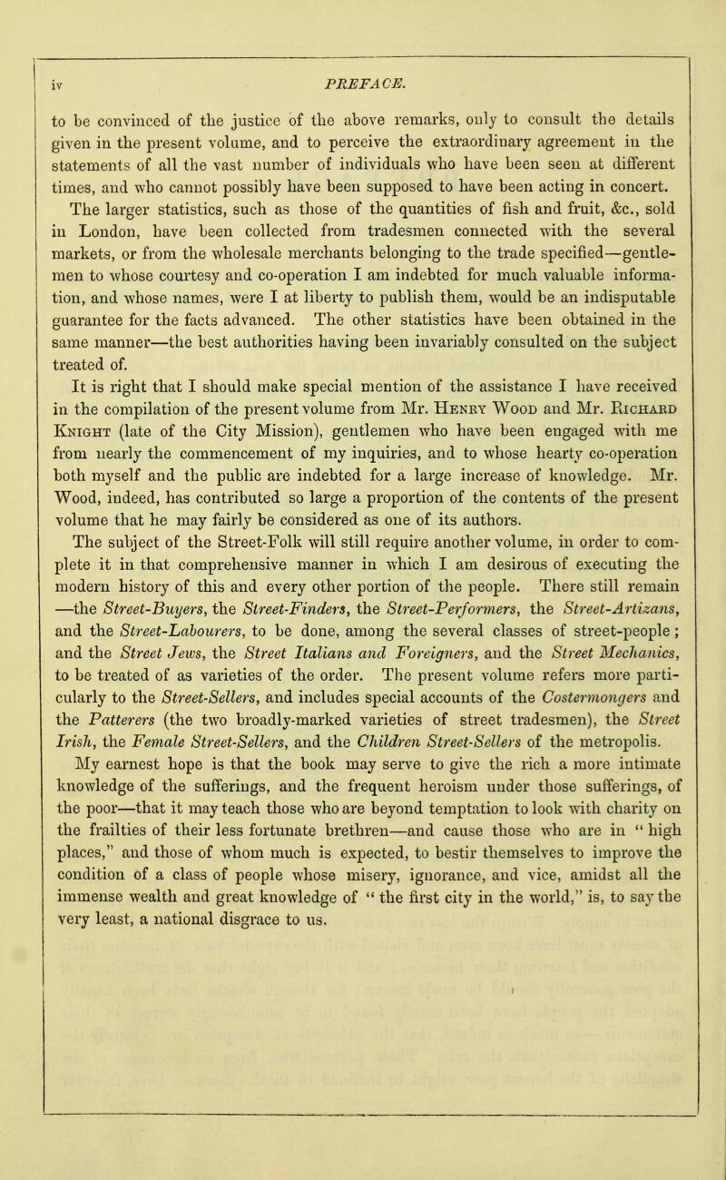 to be convinced of the justice of the above remarks, only to consult the details given in the present volume, and to perceive the extraordiuary agreement in the statements of all the vast number of individuals who have been seen at different times, and who cannot possibly have been supposed to have been acting in concert. The larger statistics, such as those of the quantities of fish and fruit, &c, sold in London, have been collected from tradesmen connected with the several markets, or from the wholesale merchants belonging to the trade specified—gentle- men to whose courtesy and co-operation I am indebted for much valuable informa- tion, and whose names, were I at liberty to publish them, would be an indisputable guarantee for the facts advanced. The other statistics have been obtained in the same manner—the best authorities having been invariably consulted on the subject treated of. It is right that I should make special mention of the assistance I have received in the compilation of the present volume from Mr. Henry Wood and Mr. Richard Knight (late of the City Mission), gentlemen who have been engaged with me from nearly the commencement of my inquiries, and to whose hearty co-operation both myself and the public are indebted for a large increase of knowledge. Mr. Wood, indeed, has contributed so large a proportion of the contents of the present volume that he may fairly be considered as one of its authors. The subject of the Street-Folk will still require another volume, in order to com- plete it in that comprehensive manner in which I am desirous of executing the modern history of this and every other portion of the people. There still remain —the Street-Buyers, the Street-Finders, the Street-Performers, the Street-Artizans, and the Street-Labourers, to be done, among the several classes of street-people; and the Street Jews, the Street Italians and Foreigners, and the Street Mechanics, to be treated of as varieties of the order. The present volume refers more parti- cularly to the Street-Sellers, and includes special accounts of the Costermongers and the Patterers (the two broadly-marked varieties of street tradesmen), the Street Irish, the Female Street-Sellers, and the Children Street-Sellers of the metropolis. My earnest hope is that the book may serve to give the rich a more intimate knowledge of the sufferings, and the frequent heroism under those sufferings, of the poor—that it may teach those who are beyond temptation to look with charity on the frailties of their less fortunate brethren—and cause those who are in  high places, and those of whom much is expected, to bestir themselves to improve the condition of a class of people whose misery, ignorance, and vice, amidst all the immense wealth and great knowledge of  the first city in the world, is, to say the very least, a national disgrace to us. i