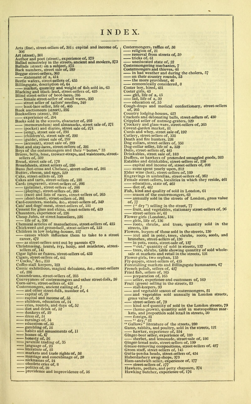 I N D E X. Arts (fine), street-sellers of, 301; capital and income of, 306 Art (street), 301 Author and poet (street), experience of, 279 Ballad minstrelsy in the streets, ancient and modern, 273 Ballads (street) on a subject, 275 Back numbers, street sale of, 289 Beggar street-sellers, 363 statement of a, 414 Beetle wafers, street-sellers of, 435 Billingsgate, description of, 64 market, quantity and weight of fish sold in, 63 Blacking and olack-lead, street-sellers of, 425 Blind street-seller of boot-laces, 395 female street-seller of small wares, 393 street seller of tailors' needles, 340 boot-lace seller, life of, 405 Book auctioneers (street), 293 Booksellers (street), 292 experience of, 294 Books sold in the streets, character of, 293 (memorandum) and almanacks, street sale of, 271 (pocket) and diaries, street sale of, 271 (song), street sale of, 298 (children's), street sale of, 298 (guide), street sale of, 299 (account), street sale of, 299 Boot and stay-laces, street-sellers of, 391 Boys of the costermongers and their bunse, 33 Braces, belts, hose, trowser-straps, and waistcoats, street- sellers of, 389 Bread, street sale of, 178 Broadsheets, street sellers of, 280 Buns (hot-cross and Chelsea), street-sellers of, 201 Butter, cheese, and eggs, 129 Cake, street-sellers of, 199 Cakes and tarts, street-sellers of, 198 Cards (engraved), street-sellers of, 266 (gelatine), street-sellers of, 266 ■ (playing), street-sellers of, 266 (race) and lists of races, street-sellers of, 265 (short-hand), street-sellers of, 261 Card-counters, medals, &c, street-sellers of, 349 Cats' and dogs'-meat, street-sellers of, 181 Cement for glass and china, street-sellers of, 429 Chaunters, experience of, 226 Cheap John, or street hansellers, 326 life of a, 336 Chemical articles of manufacture, street-sellers of, 425 Chickweed and groundsell, street-sellers of, 153 Children in low lodging-houses, 257 ■ • causes which influence them to take to a street career, 472 as street-sellers sent out by parents 479 Christmasing, laurel, ivy, holly, and mistletoe, street- sellers of, 141 Cigar lights or fuzees, street-sellers of, 433 Cigars, street-sellers of, 441  Cocks, &c, 238 Coffee-stall keepers, 183 Comic exhibitions, magical delusions, &c, street-sellers of, 286 Conundrums, street-sellers of, 285 Conveyances of costermongers and other street-folk, 26 Corn-salve, street-sellers of, 428 Costermongers, ancient calling of, 7 and other street-folk, number of, 4 capital of, 29 capital and income of, 55 ■ children, education of, 24 cries, rounds, and days of, 52 diet and drink of, 52 donkeys of, 29 dress of, 51 earnings of, 54 education of, 35 ■ gambling of, 16 habits and amusements of, 11 homes of, 47 honesty of, 26 juvenile trading of, 35 language of, 23 literature of, 25 markets and trade rights of, 58 marriage and concubinage of, 20 nicknames of, 24 ■ obsolete cries of, 8 politics of, 20 providence and improvidence of, 56 Costermongers, raffles of, 58 religion of, 21 removal from streets of, 59 tricks of, 61 uneducated state of, 22 Costermongering mechanics, 7 Costermongers and thieves, 46 in bad weather and during the cholera, 57 on their country rounds, 53 the more provident, 46 economically considered, 8 Coster boy, hired, 481 Coster girls, 43 girl, life of a, 45 lad, life of a, 39 education of, 35 Cough-drops and medical confectionery, street-sellers of, 205 Country lodging-houses, 423 Crackers and detonating balls, street-sellers of, 430 Crippled seller of nutmeg-graters, 329 Crockery and glass-ware, street-sellers of, 365 Covent-garden market, 81 Curds and whey, street sale of, 192 Cutlery, street-sellers of, 338 Death and fire hunters, 228 Dog collars, street-sellers of, 358 Dog-collar seller, life of a, 359 Dolls, street-sellers of, 445 Drinkables, street sale of, 183 Duffers, or hawkers of pretended smuggled goods, 383 Eatables and drinkables, street-sellers of, 258 capital and income of, street-sellers of, 208 sums spent yearly upon, 212 Elder wine (hot), street-sellers of, 189 Engravings in umbrellas, street-sellers of, 362 Female street-sellers, localities in which they reside, 461 education, state of, 462 diet of, 462 Fish, kind and quality of sold in London, 61 season of the costermongers, 63 annually sold in the streets of London, gross value of, 77 ( dry ) selling in the street, 77 1 fruit, and vegetables, stationary street-sellers of, 96 street-sellers of, 61 Flower-girls (London), 134 girls, life of, 136 roots, shrubs, and trees, quantity sold in the streets, 130 Flowers, buyers of those sold in the streets, 130 ■ (cut and in pots), trees, shrubs, roots, seeds, and branches, street-sellers of, 130 in pots, roots, street-sale of, 137 cut, quantity of sold in streets, 137 -— trees, shrubs, table showing quantity of sold whole- sale at markets and retail in the streets, 131 Flower-girls, two orphan, 135 Fly-papers, street-sellers of, 435 Forestalling markets and Billingsgate bummarees, 67 French polish, sellers of, 427 Fried fish, sellers of, 165 preparation of, 165 seller, experience and customers of, 169 Fruit (green) selling in the streets, 83 stall-keepers, 99 and vegetable season of costermongers, 81 and vegetables sold annually in London streets, gross value of, 95 street-sellers of, 79 kind and quantity of sold in the London streets, 79 (home-grown), quantity sold in metropolitan mar- kets, and proportion sold retail in streets, 80 foreign, 81  dry, 81  Gallows literature of the streets, 280 Game, rabbits, and poultry, sold in the streets, 121 hawker, experience of, 124 Ginger-beer seller, experience of, 189 sherbet, and lemonade, street-sale of, 186 Ginger-bread nuts, street-sellers of, 199 Grease-removing compositions, street-sellers of, 427 Green stuff, street-sellers of, 145 Gutta-percha heads, street-sellers of, 434 Haberdashery swag-shops, 373 Ham-sandwich seller, experience of, 177 ■ street-sellers of, 177 Hawkers, pedlars, and petty chapmen, 374 Hawking butcher, experience of, 176