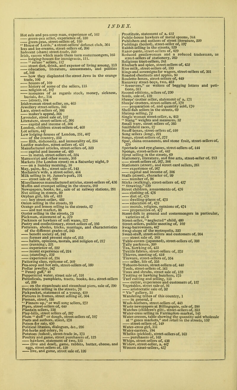 Hot eels and pea-soup man, experience of, 1G2 green-pea seller, experience of, 180 green-peas, street-sellers of, 180  House of Lords, a street-sellers' defunct club, 364 Ices and ice-creams, street-sellers of, 206 Indecent (sham) street-trade, 240 Irish, causes which made them turn costermongers, 105 . lodging-houses for immigrants, 111.  refuse sellers, 117 street diet, drink, and expense of living among, 113 education, literature, amusements, and politics of, 108 how they displanted the street Jews in the orange trade, 106 houses of, 109 history of some of the sellers, 115 religion of, 107 resources of as regards stock, money, sickness, burials, &c, 114 (street), 104 Irishwoman street-seller, an, 4C5 Jewellery street-sellers, 346 Lace, street-sellers of, 386 maker's appeal, 364 Lavender, street sale of, 137 Literature, street-sellers of, 306 capital and income of, 306 London, children street-sellers of, 468 Lot sellers, 447 Low lodging-houses of London, 251, 407 of the country, 258 filth, dishonesty, and immorality of, 254 Lucifer matches, street-sellers of, 431 Manufactured articles, street-sellers of, 323 capital and income of, 485 in metal, street-sellers of, 324 Manuscript and other music, 305 Markets (the London street) on a Saturday night, 9 on a Sunday morning, 10 May, palm, &c, street sale of, 143 Mechanic's wife, a street-seller, 464 Milk selling in St. James's-park, 191 street sale of, 192 Miscellaneous manufactured articles, street-sellers of, 436 Muffin and crumpet selling in the streets, 202 Newspapers, books, &c, sale of at railway stations, 291 Nut selling in streets, 89 Orphan girl, life of, 483 boy street-seller, 482 Onion selling in the streets, 93 Orange and lemon selling in the streets, 87 and nut market, 86 Oyster selling in the streets, 75 Packman, statement of a, 379 Packmen or hawkers of soft wares, 377 Pastry and confectionary, street-sellers of, 195 Patterers, abodes, tricks, marriage, and characteristics of the different grades of, 243 benefit society of, 242 former and present state of, 215 habits, opinions, morals, and religion of, 217 (running), 221 experience of, 222 recent experience of, 224 (standing), 232 experience of, 234 Pattering class, epitome of, 309 Pea-soup and hot eels, street-sellers of, 160 Pedlar jeweller, 347  Penny gaff, 40 Peppermint water, street sale of, 191 Periodicals, pamphlets, tracts, books, &c, street-sellers of, 289 • on the steamboats and steamboat piers, sale of, 290 Periwinkle selling in the streets, 76 Pickpocket, statement of a young, 410 Pictures in frames, street selling of, 304 Pieman, street, 195 Pinners up, or wall song sellers, 272 Pipes, street-sellers of, 440 Plantain sellers, 158 Play-bills, street sellers of, 287 Plum  duff or dough, street-sellers of, 197 Poets and authors, street, 278 Poison for rats, 450 Political litanies, dialogues, &c, 236 Pot-herbs and celery, 94 Potatoes (baked), street-trade in, 173 Poultry and game, street purchasers of, 123 hawkers, statement of two, 125 (live and dead), game, rabbits, butter, cheese, and eggs, street-sellers of, 120 live, and game, street sale of, 126 Prostitute, statement of a, 412 Public-house hawkers of metal spoons, 344 Publishers and authors of street literature, 220 Puddings (boiled), street-seller of, 197 Rabbit-selling in the streets, 129 Razor-paste, street-sellers of, 429 Reduced gentlewoman and a reduced tradesman, as street-sellers of stationery, 269 Religious tract-sellers, 241 Rhubarb and spice, street-sellers of, 452 Rice milk, street-sellers of, 193 Rings and sovereigns for wagers, street-sellers of, 351 Roasted chestnuts and apples, 90 Roulette-boxes, street-sellers of, 449 Runaway street-boys, two, 483  Screevers, or writers of begging letters and peti- tions, 311 Second editions, sellers of, 230 Seeds, sale of, 139 Sheeps'-trotter seller, statement of a, 171 Sheeps'-trotters, street-sellers of, 170 preparation of, and quantity sold, 170 Shell-fish sellers in the streets, 69 Shrimp selling, 72 Single woman street-seller, a, 463  Slang weights and measures, 32 Small ware, street sellers of, 385 Smithfield races, 27 Snuff-boxes, street-sellers of, 440 Song sellers (long), 221 Songs, street-sellers of, 272 Spar, china ornaments, and stone fruit, street-sellers of, 370 Spectacle and eye-glasses, street-sellers of, 444 Sponge, street-sellers of, 442 Sprat selling in the streets, 69 Stationery, literature, and fine arts, street-seller of, 213 street-sellers of, 267, 306 Stationers (street), and street card sellers, 261 experience of, 267 capital and income of, 306 Stalls (street), character of, 99 number of, 96 Sticks (walking), street-sellers of, 437  Strawing, 239 Street children, amusements of, 476 clothing of. 476 diet of, 475 dwelling-places of, 475 education of, 472 morals, religion, opinions of, 474 propensities of, 477 Street-folk in general and costermongers in particular, varieties of, 6 Street-seller, neglected child, 480 Street-sellers, public meeting of, 102 Swag-barrowmen, 447 Swag-shops of the metropolis, 333 Sweet-stuff, street-sellers and customers of, 204 street sale of, 203 Table-covers (japanned), street-sellers of, 388 Tally packmen, 380 Tea, hawking of, 455 Textile fabrics, street-sellers of, 372 Thieves, meeting of, 418 Tinware, street-sellers of, 354 seller, life of, 355 Tobacco-boxes, street-sellers of, 440 Tools, street-sellers of, 361 Trees and shrubs, street sale of, 133 Trotting or hawking butchers, 175 Turf cutting and selling, 155 cutter, experience and customers of, 157 Vegetables, street sale of, 91 aristocratic sale of, 92  Vic gallery, 18 Wandering tribes of this country, 1 in general, 2 Wash-leathers, street-sellers of, 443 Waste newspapers at Billingsgate, sale of, 290 Watches (children's gilt), street-sellers of, 353 Water-cress selling in Farringdon-market, 145 Water-cresses, table showing the quantity sold wholesale at  green markets, and retail in the streets, 152 street-sellers of, 149 Water-cress girl, 151 Water-carriers, 194 Whelks (pickled), street-sellers of, 163 purchasers of, 165 Whips, street-sellers of, 438 Widow, street-seller, a, 467 Women street-sellers, 457