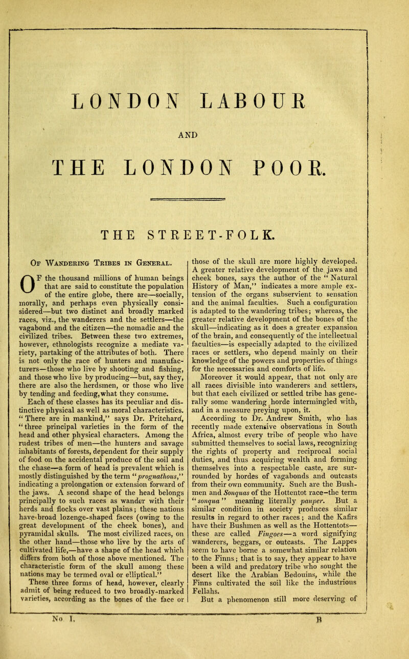 LONDON LABOUR AND THE LONDON POOR. THE STREET-FOLK. Ov Wandering Tribes in General. OF the thousand millions of human heings that are said to constitute the population of the entire glohe, there are—socially, morally, and perhaps even physically consi- sidered—hut two distinct and broadly marked races, viz., the wanderers and the settlers—the vagabond and the citizen—the nomadic and the civilized tribes. Between these two extremes, however, ethnologists recognize a mediate va- riety, partaking of the attributes of both. There is not only the race of hunters and manufac- turers—those who live by shooting and fishing, and those who live by producing—but, say they, there are also the herdsmen, or those who live by tending and feeding, what they consume. Each of these classes has its peculiar and dis- tinctive physical as well as moral characteristics.  There are in mankind, says Dr. Pritchard, three principal varieties in the form of the head and other physical characters. Among the rudest tribes of men—the hunters and savage inhabitants of forests, dependent for their supply of food on the accidental produce of the soil and the chase—a form of head is prevalent which is mostly distinguished by the term prognathous, indicating a prolongation or extension forward of the jaws. A second shape of the head belongs principally to such races as wander with their herds and flocks over vast plains; these nations have«broad lozenge-shaped faces (owing to the great development of the cheek bones), and pyramidal skulls. The most civilized races, on the other hand—those who live by the arts of cultivated life,—have a shape of the head which differs from both of those above mentioned. The characteristic form of the skull among these nations may be termed oval or elliptical. These three forms of head, however, clearly admit of being reduced to two broadly-marked varieties, according as the bones of the face or those of the skull are more highly developed. A greater relative development of the jaws and cheek bones, says the author of the  Natural History of Man, indicates a more ample ex- tension of the organs subservient to sensation and the animal faculties. Such a configuration is adapted to the wandering tribes; whereas, the greater relative development of the bones of the skull—indicating as it does a greater expansion of the brain, and consequently of the intellectual faculties—is especially adapted to the civilized races or settlers, who depend mainly on their knowledge of the powers and properties of things for the necessaries and comforts of life. Moreover it would appear, that not only are all races divisible into wanderers and settlers, but that each civilized or settled tribe has gene- rally some wandering horde intermingled with, and in a measure preying upon, it. According to Dr. Andrew Smith, who has recently made extensive observations in South Africa, almost every tribe of people who have submitted themselves to social laws, recognizing the rights of property and reciprocal social duties, and thus acquiring wealth and forming themselves into a respectable caste, are sur- rounded by hordes of vagabonds and outcasts from their own community. Such are the Bush- men and Sonquas of the Hottentot race-the term sonqua meaning literally pauper. But a similar condition in society produces similar results in regard to other races ; and the Kafirs have their Bushmen as well as the Hottentots— these are called Fingoes—a word signifying wanderers, beggars, or outcasts. The Lappes seem to have borne a somewhat similar relation to the Finns; that is to say, they appear to have been a wild and predatory tribe who sought the desert like the Arabian Bedouins, while the Finns cultivated the soil like the industrious Fellahs. But a phenomenon still more deserving of No I,