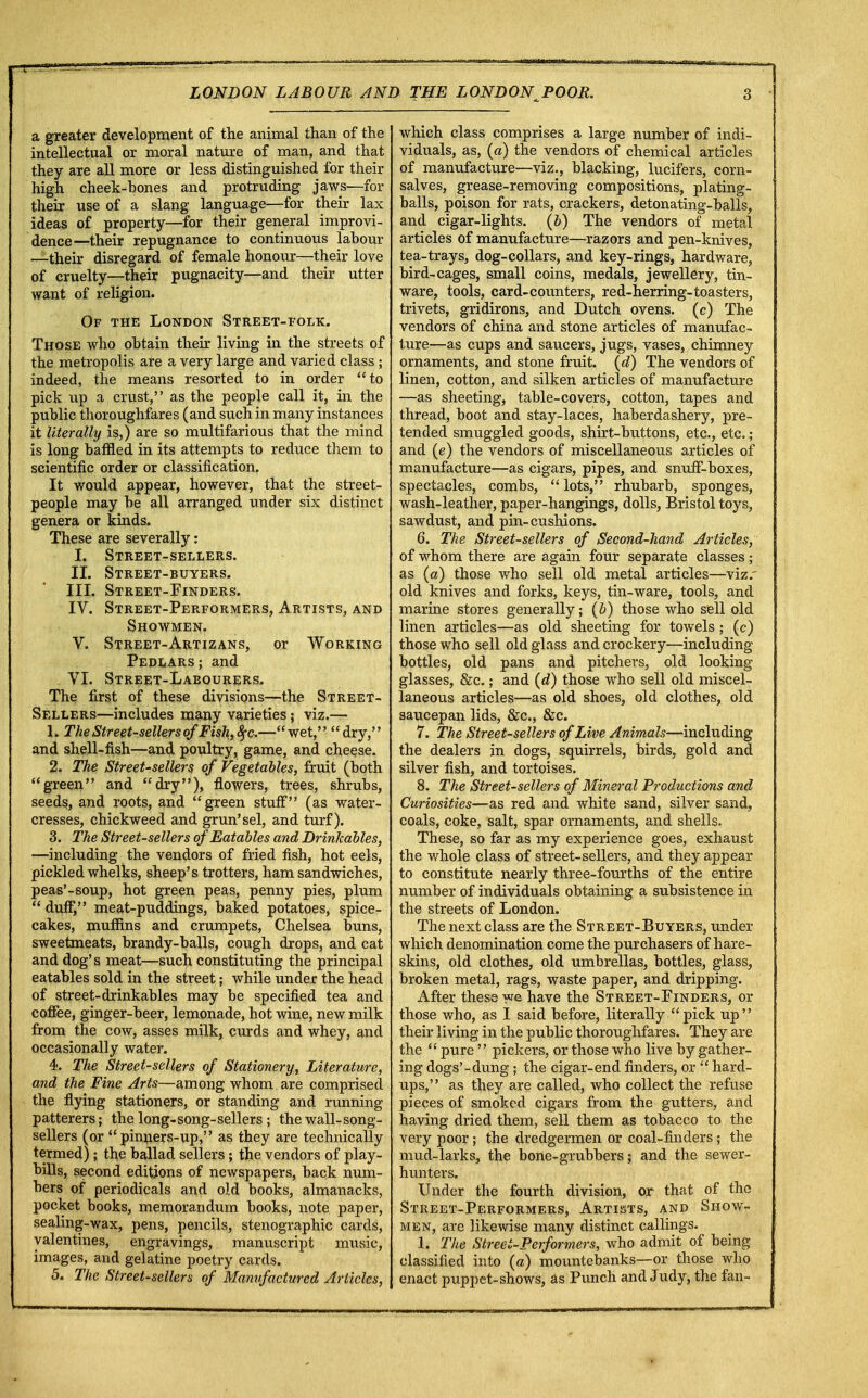 a greater development of the animal than of the intellectual or moral nature of man, and that they are all more or less distinguished for their high cheek-bones and protruding jaws—for their use of a slang language—for their lax ideas of property—for their general improvi- dence—their repugnance to continuous labour —their disregard of female honour—their love of cruelty—their pugnacity—and their utter want of religion. Of the London Street-folk. Those who obtain their living in the streets of the metropolis are a very large and varied class ; indeed, the means resorted to in order to pick up a crust, as the people call it, in the public thoroughfares (and such in many instances it literally is,) are so multifarious that the mind is long baffled in its attempts to reduce them to scientific order or classification. It would appear, however, that the street- people may be all arranged under six distinct genera or kinds. These are severally: I. Street-sellers. II. Street-buyers. III. Street-Finders. IV. Street-Performers, Artists, and Showmen. V. Street-Artizans, or Working Pedlars; and VI. Street-Labourers. The first of these divisions—the Street- Sellers—-includes many varieties; viz.— 1. The Street-sellers ofFish,#c—wet, dry, and shell-fish—and poultry, game, and cheese. 2. The Street-sellers of Vegetables, fruit (both green and dry), flowers, trees, shrubs, seeds, and roots, and green stuff (as water- cresses, chickweed and grun'sel, and turf). 3. The Street-sellers of Eatables and Drinkables, —including the vendors of fried fish, hot eels, pickled whelks, sheep's trotters, ham sandwiches, peas'-soup, hot green peas, penny pies, plum  duff, meat-puddings, baked potatoes, spice- cakes, muffins and crumpets, Chelsea buns, sweetmeats, brandy-balls, cough drops, and cat and dog's meat—such constituting the principal eatables sold in the street; while under the head of street-drinkables may be specified tea and coffee, ginger-beer, lemonade, hot wine, new milk from the cow, asses milk, curds and whey, and occasionally water. 4. The Street-sellers of Stationery, Literature, and the Fine Arts—among whom are comprised the flying stationers, or standing and running patterers; the long-song-sellers; the wall-song- sellers (or  pinners-up, as they are technically termed); the ballad sellers; the vendors of play- bills, second editions of newspapers, back num- bers of periodicals and old books, almanacks, pocket books, memorandum books, note paper, sealing-wax, pens, pencils, stenographic cards, valentines, engravings, manuscript music, images, and gelatine poetry cards. 5. The Street-sellers of Manufactured Articles, which class comprises a large number of indi- viduals, as, (a) the vendors of chemical articles of manufacture—viz., blacking, lucifers, corn- salves, grease-removing compositions, plating- balls, poison for rats, crackers, detonating-balls, and cigar-lights, (b) The vendors of metal articles of manufacture—razors and pen-knives, tea-trays, dog-collars, and key-rings, hardware, bird-cages, small coins, medals, jewellery, tin- ware, tools, card-counters, red-herring-toasters, trivets, gridirons, and Dutch ovens, (c) The vendors of china and stone articles of manufac- ture—as cups and saucers, jugs, vases, chimney ornaments, and stone fruit, (d) The vendors of linen, cotton, and silken articles of manufacture —as sheeting, table-covers, cotton, tapes and thread, boot and stay-laces, haberdashery, pre- tended smuggled goods, shirt-buttons, etc., etc. ; and (e) the vendors of miscellaneous articles of manufacture—as cigars, pipes, and snuff-boxes, spectacles, combs, lots, rhubarb, sponges, wash-leather, paper-hangings, dolls, Bristol toys, sawdust, and pin-cushions. 6. The Street-sellers of Second-hand Articles, of whom there are again four separate classes ; as (a) those who sell old metal articles—viz. old knives and forks, keys, tin-ware, tools, and marine stores generally; (b) those who sell old linen articles—as old sheeting for towels; (c) those who sell old glass and crockery—including bottles, old pans and pitchers, old looking glasses, &c.; and (d) those who sell old miscel- laneous articles—as old shoes, old clothes, old saucepan lids, &c, &c. 7. The Street-sellers of Live Animals—including the dealers in dogs, squirrels, birds, gold and silver fish, and tortoises. 8. The Street-sellers of Mineral Productions and Curiosities—as red and white sand, silver sand, coals, coke, salt, spar ornaments, and shells. These, so far as my experience goes, exhaust the whole class of street-sellers, and they appear to constitute nearly three-fourths of the entire number of individuals obtaining a subsistence in the streets of London. The next class are the Street-Buyers, under which denomination come the purchasers of hare- skins, old clothes, old umbrellas, bottles, glass, broken metal, rags, waste paper, and dripping. After these we have the Street-Finders, or those who, as I said before, literally pick up their living in the public thoroughfares. They are the  pure  pickers, or those who live by gather- ing dogs'-dung; the cigar-end finders, or  hard- ups, as they are called, who collect the refuse pieces of smoked cigars from the gutters, and having dried them, sell them as tobacco to the very poor; the dredgermen or coal-finders; the mud-larks, the bone-grubbers; and the sewer- hunters. Under the fourth division, or that of the Street-Performers, Artists, and Show- men, are likewise many distinct callings. 1. The Street-Performers, who admit of being classified into (a) mountebanks—or those who enact puppet-shows, as Punch and Judy, the fan-