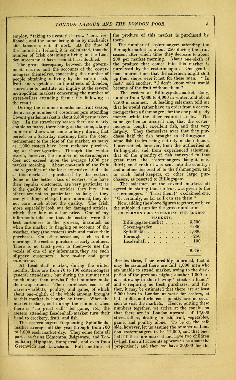 employ,  taking to a coster's barrow  for a live- lihood ; and the same being done by mechanics and labourers out of work. At the time of the famine in Ireland, it is calculated, that the number of Irish obtaining a living in the Lon- don streets must have been at least doubled. The great discrepancy between the govern- ment returns and the accounts of the coster- mongers themselves, concerning the number of people obtaining a living by the sale of fish, fruit, and vegetables, in the streets of London, caused me to institute an inquiry at the several metropolitan markets concerning the number of street-sellers attending them: the following is the result: During the summer months and fruit season, the average number of costermongers attending Covent-garden market is about 2,500 per market- day. In the strawberry season there are nearly double as many, there being, at that time, a large number of Jews who come to buy; during that period, on a Saturday morning, from the com- mencement to the close of the market, as many as 4,000 costers have been reckoned purchas- ing at Covent-garden. Through the winter season, however, the number of costermongers does not exceed upon the average 1,000 per market morning. About one-tenth of the fruit and vegetables of the least expensive kind sold at this market is purchased by the costers. Some of the better class of costers, who have their regular customers, are very particular as to the quality of the articles they buy; but others are not so particular; so long as they can get things cheap, I am informed, they do not care much about the quality. The Irish more especially look out for damaged articles, which they buy at a low price. One of my informants told me that the costers were the best customers to the growers, inasmuch as when the market is flagging on account of the weather, they (the costers) wait and make their purchases. On other occasions, such as fine mornings, the costers purchase as early as others. There is no trust given to them—to use the words of one of my informants, they are such slippery customers ; here to-day and gone to-morrow. At Leadenhall market, during the winter months, there are from 70 to 100 costermongers general attendants; but during the summer not much more than one-half that number make their appearance. Their purchases consist of warren - rabbits, poultry, and game, of which about one-eighth of the whole amount brought to this market is bought by them. When the market is slack, and during the summer, when there is no great call for game, etc., the costers attending Leadenhall-market turn their hand to crockery, fruit, and fish. The costermongers frequenting Spitalfields- market average all the year through from 700 to 1,000 each market-day. They come from all parts, as far as Edmonton, Edgeware, and Tot- tenham ; Highgate, Hampstead, and even from Greenwich and Lewisham. Full one-third of the produce of this market is purchased by them. The number of costermongers attending the Borough-market is about 250 during the fruit season, after which time they decrease to about 200 per market morning. About one-sixth of the produce that comes into this market is purchased by the costermongers. One gentle- man informed me, that the salesmen might shut up their shops were it not for these men.  In fact, said another,  I don't know what would become of the fruit without them. The costers at Billingsgate-market, daily, number from 3,000 to 4,000 in winter, and about 2,500 in summer. A leading salesman told me that he would rather have an order from a coster- monger than a fishmonger; for the one paid ready money, while the other required credit. The same gentleman assured me, that the coster- mongers bought excellent fish, and that very largely. They themselves aver that they pur- chase half the fish brought to Billingsgate— some fish trades being entirely in their hands. I ascertained, however, from the authorities at Billingsgate, and from experienced salesmen, that of the quantity of fish conveyed to that great mart, the costermongers bought one- third ; another third was sent into the country; and another disposed of to the fishmongers, and to such hotel-keepers, or other large pur- chasers, as resorted to Billingsgate. The salesmen at the several markets all agreed in stating that no trust was given to the costermongers.  Trust them !  exclaimed one,  O, certainly, as far as I can see them. Now, adding the above figures together, we have the subjoined sum for the gross number of COSTERMONGERS ATTENDING THE LONDON MARKETS. Billingsgate-market . . . . 3,500 , 4,000 . . 1,000 . . 250 Leadenhall , » . . 100 9,350 Besides these, I ant credibly informed, that it may be assumed there are full 1,000 men who are unable to attend market, owing to the dissi- pation of the previous night; another 1,000 are absent owing to their having  stock on hand, and so requiring no fresh purchases; and fur- ther, it may be estimated that there are at least 2,000 boys in London at work for costers, at half profits, and who consequently have no occa- sion to visit the markets. Hence, putting these numbers together, we arrive at the conclusion that there are in London upwards of 13,000 street-sellers, dealing in fish, fruit, vegetables, game, and poultry alone. To be on the safe side, however, let us assume the number of Lon- don costermongers to be 12,000, and that one- half of these are married and have two children (which from all accounts appears to be about the proportion); and then we have 30,000 for the