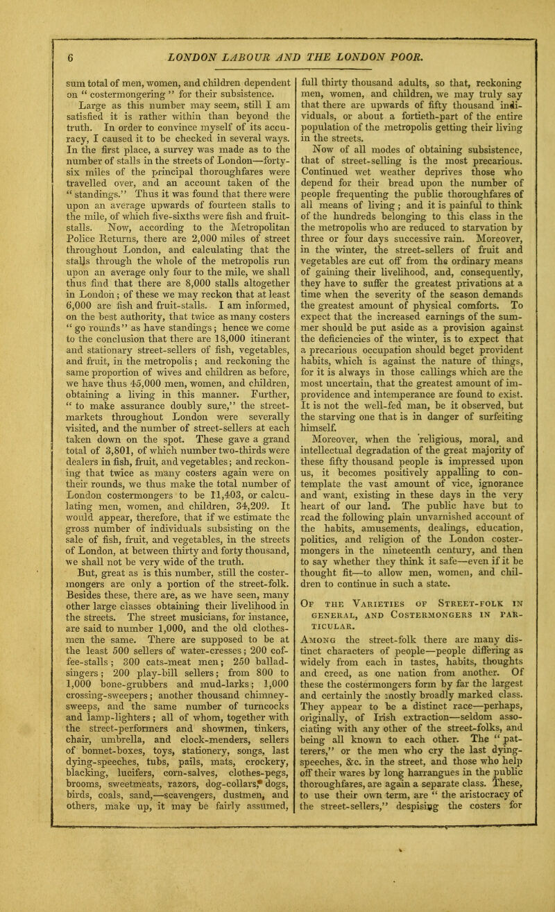 sum total of men, women, and children dependent on  costermongering  for their subsistence. Large as this number may seem, still I am satisfied it is rather within than beyond the truth. In order to convince myself of its accu- racy, I caused it to be checked in several ways. In the first place, a survey was made as to the number of stalls in the streets of London—forty- six miles of the principal thoroughfares were travelled over, and an account taken of the  standings. Thus it was found that there were upon an average upwards of fourteen stalls to the mile, of which five-sixths were fish and fruit- stalls. Now, according to the Metropolitan Police Returns, there are 2,000 miles of street throughout London, and calculating that the stalls through the whole of the metropolis run upon an average only four to the mile, we shall thus find that there are 8,000 stalls altogether in London; of these we may reckon that at least 6,000 are fish and fruit-stalls. I am informed, on the best authority, that twice as many costers  go rounds as have standings; hence we come to the conclusion that there are 18,000 itinerant and stationary street-sellers of fish, vegetables, and fruit, in the metropolis ; and reckoning the same proportion of wives and children as before, we have thus 45,000 men, women, and children, obtaining a living in this manner. Further,  to make assurance doubly sure, the street- markets throughout London were severally visited, and the number of street-sellers at each taken down on the spot. These gave a grand total of 3,801, of which number two-thirds were dealers in fish, fruit, and vegetables; and reckon- ing that twice as many costers again were on their rounds, we thus make the total number of London costermongers to be 11,403, or calcu- lating men, women, and children, 34,209. It would appear, therefore, that if we estimate the gross number of individuals subsisting on the sale of fish, fruit, and vegetables, in the streets of London, at between thirty and forty thousand, we shall not be very wide of the truth. But, great as is this number, still the coster- mongers are only a portion of the street-folk. Besides these, there are, as we have seen, many other large classes obtaining their livelihood in the streets. The street musicians, for instance, are said to number 1,000, and the old clothes- men the same. There are supposed to be at the least 500 sellers of water-cresses; 200 cof- fee-stalls ; 300 cats-meat men; 250 ballad- singers ; 200 play-bill sellers; from 800 to 1,000 bone-grubbers and mud-larks; 1,000 crossing-sweepers; another thousand chimney- sweeps, and the same number of turncocks and lamp-lighters ; all of whom, together with the street-performers and showmen, tinkers, chair, umbrella, and clock-menders, sellers of bonnet-boxes, toys, stationery, songs, last dying-speeches, tubs, pails, mats, crockery, blacking, lucifers, corn-salves, clothes-pegs, brooms, sweetmeats, razors, dog-collars,* dogs, birds, coals, sand,—scavengers, dustmen, and others, make up, it may be fairly assumed, full thirty thousand adults, so that, reckoning men, women, and children, we may truly say that there are upwards of fifty thousand indi- viduals, or about a fortieth-part of the entire population of the metropolis getting their living in the streets. Now of all modes of obtaining subsistence, that of street-selling is the most precarious. Continued wet weather deprives those who depend for their bread upon the number of people frequenting the public thoroughfares of all means of living ; and it is painful to think of the hundreds belonging to this class in the the metropolis who are reduced to starvation by three or four days successive rain. Moreover, in the winter, the street-sellers of fruit and vegetables are cut off from the ordinary means of gaining their livelihood, and, consequently, they have to suffer the greatest privations at a time when the severity of the season demands the greatest amount of physical comforts. To expect that the increased earnings of the sum- mer should be put aside as a provision against the deficiencies of the winter, is to expect that a precarious occupation should beget provident habits, which is against the nature of things, for it is always in those callings which are the most uncertain, that the greatest amount of im- providence and intemperance are found to exist. It is not the well-fed man, be it observed, but the starving one that is in danger of surfeiting himself. Moreover, when the religious, moral, and intellectual degradation of the great majority of these fifty thousand people is impressed upon us, it becomes positively appalling to con- template the vast amount of vice, ignorance and want, existing in these days in the very heart of our land. The public have but to read the following plain unvarnished account of the habits, amusements, dealings, education, politics, and religion of the London coster- mongers in the nineteenth century, and then to say whether they think it safe—even if it be thought fit—to allow men, women, and chil- dren to continue in such a state. Of the Varieties of Street-folk in general, and costermongers in par- TICULAR. Among the street-folk there are many dis- tinct characters of people—people differing as widely from each in tastes, habits, thoughts and creed, as one nation from another. Of these the costermongers form by far the largest and certainly the mostly broadly marked class. They appear to be a distinct race—perhaps, originally, of Irish extraction—seldom asso- ciating with any other of the street-folks, and being all known to each other. The  Bat- terers, or the men who cry the last dying- speeches, &c. in the street, and those who help off their wares by long harrangues in the public thoroughfares, are again a separate class. These, to use their own term, are  the aristocracy of the street-sellers, despising the costers for