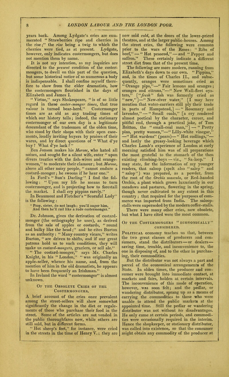 years back. Among Lydgate's cries are enu- merated  Strawberries ripe and cherries in the rise; the rise being a twig to which the / cherries were tied, as at present. Lydgate, however, only indicates costermongers, but does not mention them by name. It is not my intention, as my inquiries are directed to the present condition of the coster- mongers, to dwell on this part of the question, but some historical notice of so numerous a body is indispensable. I shall confine myself there- fore to show from the elder dramatists, how the costermongers flourished in the days of Elizabeth and James I. Virtue, says Shakespeare, is of so little regard in these coster-monger times, that true valour is turned bear-herd. Costermonger times are as old as any trading times of which our history tells ; indeed, the stationary costermonger of our own day is a legitimate descendant of the tradesmen of the olden time, who stood by their shops with their open case- ments, loudly inviting buyers by praises of their | wares, and by direct questions of  What d'ye buy? What d'ye lack? Ben Jonson makes his Morose, who hated all noises, and sought for a silent wife, enter  upon divers treaties with the fish-wives and orange- women, to moderate their clamour; but Morose, above all other noisy people,  cannot endure a costard-monger ; he swoons if he hear one. In Ford's  Sun's Darling I find the fol- lowing :  Upon my life he means to turn costermonger, and is projecting how to forestall the market. I shall cry pippins rarely. In Beaumont and Fletcher's  Scornful Lady is the following :  Pray, sister, do not laugh; you'll anger him, And then he'll rail like a rude costermonger. Dr. Johnson, gives the derivation of costard- monger (the orthography he uses), as derived from the sale of apples or costards,  round and bulky like the head; and he cites Burton as an authority:  Many country vicars, writes Burton,  are driven to shifts, and if our great patrons hold us to such conditions, they will make us costard-mongers, graziers, or sell ale.  The costard-monger, says Mr. Charles Knight, in his  London,  was originally an apple-seller, whence his name, and, from the mention of him in the old dramatists, he appears to have been frequently an Irishman. In Ireland the word  costermonger is almost unknown. Of the Obsolete Cries of the Costermongers. A brief account of the cries once prevalent among the street-sellers will show somewhat significantly the change in the diet or regale- ments of those who purchase their food in the street. Some of the articles are not vended in the public thoroughfares now, while others are still sold, but in different forms. Hot sheep's feet, for instance, were cried in the streets in the time of Henry V.; they are now sold cold, at the doors of the lower-priced theatres, and at the larger public-houses. Among the street cries, the following were common prior to the wars of the Roses:  Ribs of beef, — Hot peascod,—and Pepper and saffron. These certainly indicate a different street diet from that of the present time. The following are more modern, running from Elizabeth's days down to our own. Pippins, and, in the times of Charles II., and subse- quently, oranges were sometimes cried as  Orange pips,— Fair lemons and oranges ; oranges and citrons,— New Wall-fleet oys- ters, [fresh fish was formerly cried as new,]—New-river water, [I may here mention that water-carriers still ply their trade in parts of Hampstead,]—Rosemary and lavender, —  Small coals, [a cry rendered almost poetical by the character, career, and pitiful end, through a practical joke, of Tom Britton, the  small-coal man,] —  Pretty pins, pretty women,— Lilly-white vinegar, —Hot wardens (pears)— Hot codlings,— and lastly the greasy-looking beverage which Charles Lamb's experience of London at early morning satisfied him was of all preparations the most grateful to the stomach of the then existing climbing-boys—viz.,  Sa-loop. I may state, for the information of my younger readers, that saloop (spelt also  salep and  salop) was prepared, as a powder, from the root of the Orchis mascula, or Red-handed Orchis, a plant wnich grows luxuriantly in our meadows and pastures, flowering in the spring, though never cultivated to any extent in this country ; that required for the purposes of com- merce was imported from India. The saloop- stallswere superseded by the modern coffee-stalls. There were many other cries, now obsolete, but what I have cited were the most common. Of the Costermongers economically considered. Political economy teaches us that, between the two great classes of producers and con- sumers, stand the distributors — or dealers— saving time, trouble, and inconvenience to, the one in disposing of, and to the other in purchas- ing, their commodities. But the distributor was not always a part and parcel of the economical arrangements of the State. In olden times, the producer and con- sumer were brought into immediate contact, at markets and fairs, holden at certain intervals. The inconvenience of this mode of operation, however, was soon felt; and the pedlar, or wandering distributor, sprang up as a means of carrying the commodities to those who were unable to attend the public markets at the appointed time. Still the pedlar or wandering- distributor was not without his disadvantages. He only came at certain periods, and commodi- ties were occasionally required in the interim. Hence the shopkeeper, or stationary distributor, was called into existence, so that the consumer might obtain any commodity of the producer at