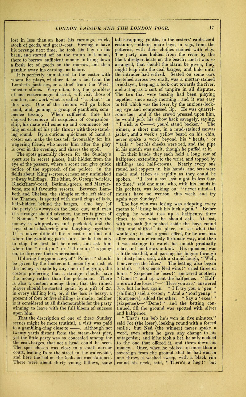 lost in less than an hour his earnings, truck, stock of goods, and great-coat. Vowing to have his revenge next time, he took his hoy on his bacK, and started off on the tramp to London, there to borrow sufficient money to hring down a fresh lot of goods on the morrow, and then gamble away his earnings as before. It is perfectly immaterial to the coster with whom he plays, whether it be a lad from the Lambeth potteries, or a thief from the West- minster slums. Very often, too, the gamblers of one costermonger district, will visit those of another, and work what is called  a plant  in this way. One of the visitors will go before hand, and, joining a group of gamblers, com- mence tossing. When sufficient time has elapsed to remove all suspicion of companion- ship, his mate will come up and commence bet- ting on each of his pals' throws with those stand- ing round. By a curious quickness of hand, a coster can make the toss tell favourably for his wagering friend, who meets him after the play is over in the evening, and shares the spoil. The spots generally chosen for the Sunday's sport are in secret places, half-hidden from the eye of the passers, where a scout can give quick notice of the approach of the police: in the fields about King's-cross, or near any unfinished railway buildings. The Mint, St. George's-fields, Blackfriars'-road, Bethnal-green, and Maryle- bone, are all favourite resorts. Between Lam- beth and Chelsea, the shingle on the left side of the Thames, is spotted with small rings of lads, half-hidden behind the barges. One boy (of the party) is always on the look out, and even if a stranger should advance, the cry is given of  Namous  or  Kool Eslop. Instantly the money is whipped-up and pocketed, and the boys stand chattering and laughing together. It is never difficult for a coster to find out where the gambling parties are, for he has only to stop the first lad he meets, and ask him where the  erht pu  or  three up  is going on, to discover their whereabouts. If during the game a cry of  Police ! should be given by the looker-out, instantly a rush at the money is made by any one in the group, the costers preferring that a stranger should have the money rather than the policeman. There is also a custom among them, that the ruined player should be started again by a gift of 2d. in every shilling lost, or, if the loss is heavy, a present of four or five shillings is made; neither is it considered at all dishonourable for the party winning to leave with the full bloom of success upon him. That the description of one of these Sunday scenes might be more truthful, a visit was paid to a gambling-ring close to . Although not twenty yards distant from the steam-boat pier, yet the little party was so concealed among the the coal-barges, that not a head could be seen. The spot chosen was close to a small narrow court, leading from the street to the water-side, and here the lad on the look-out was stationed. There were about thirty young fellows, some tall strapping youths, in the costers' cable-cord costume,—others, mere boys, in rags, from the potteries, with their clothes stained with clay. The party was hidden from the river by the black dredger-boats on the beach; and it was so arranged, that should the alarm be given, they might leap into the coal-barges, and hide until the intruder had retired. Seated on some oars stretched across two craft, was a mortar-stained bricklayer, keeping a look-out towards the river, and acting as a sort of umpire in all disputes. The two that were tossing had been playing together since early morning; and it was easy to tell which was the loser, by the anxious-look- ing eye and compressed lip. He was quarrel- some too; and if the crowd pressed upon him, he would jerk his elbow back savagely, saying,  I wish to C 1 you'd stand backer. The winner, a short man, in a mud-stained canvas jacket, and a week's yellow beard on his chin, never spake a word beyond his heads, or  tails ; but his cheeks were red, and the pipe in his mouth was nnlit, though he puffed at it. In their hands they each held a long row of halfpence, extending to the wrist, and topped by shillings and half-crowns. Nearly every one round had coppers in his hands, and bets were made and taken as rapidly as they could be spoken.  I lost a sov. last night in less than no time, said one man, who, with his hands in his pockets, was looking on;  never mind—I musn't have no wenson this week, and try again next Sunday. The boy who was losing was adopting every means to  bring back his luck again. Before crying, he would toss up a halfpenny three times, to see what he should call. At last, with an oath, |he pushed aside the boys round him, and shifted his place, to see what that would do; it had a good effect, for he won toss after toss in a curiously fortunate way, and then it was strange to watch his mouth gradually relax and his brows unknit. His opponent was a little startled, and passing his fingers through his dusty hair, said, with a stupid laugh,  Well, I never see the likes. The betting also began to shift.  Sixpence Ned wins! cried three or four;  Sixpence he loses! answered another;  Done! and up went the halfpence.  Haif- a-crown Joe loses!— Here you are, answered Joe, but he lost again.  I'll try you a 1 gen' (shilling) said a coster ;  And a ' rouf yenap '  (fourpence), added the other.  Say a f exes '  (sixpence).—Done! and the betting con- tinued, till the ground was spotted with silver and halfpence.  That's ten bob he's won in five minutes, said Joe (the loser), looking round with a forced smile; but Ned (the winner) never spake a word, even when he gave any change to his antagonist; and if he took a bet, he only nodded to the one that offered it, and threw down his money. Once, when he picked up more than a sovereign from the ground, that he had won in one throw, a washed sweep, with a black rim round his neck, said, There's a hog! but