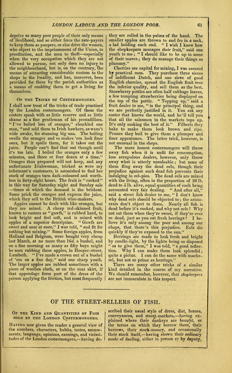deprive so many poor people of their only means of livelihood, and so either force the rate-payers to keep them as paupers, or else drive the women, who ohject to the imprisonment of the Union, to prostitution, and the men to theft—especially when the very occupation which they are not allowed to pursue, not only does no injury to the neighbourhood, but is, on the contrary, the means of attracting considerable custom to the shops in the locality, and has, moreover, been provided for them by the parish authorities as a means of enabling them to get a living for themselves. Of the Tricks of Costermongers. I shall now treat of the tricks of trade practised by the London costermongers. Of these the costers speak with as little reserve and as little shame as a fine gentleman of his peccadilloes. I've boiled lots of oranges, chuckled one man, and sold them to Irish hawkers, as wasn't wide awake, for stunning big uns. The boiling swells the oranges and so makes 'em look finer ones, but it spoils tbem, for it takes out the juice. People can't find that out though until it's too late. I boiled the oranges only a few minutes, and three or four dozen at a time. Oranges thus prepared will not keep, and any unfortunate Irishwoman, tricked as were my informant's customers, is astonished to find her stock of oranges turn dark-coloured and worth- less in forty-eight hours. The fruit is  cooked in this way for Saturday night and Sunday sale ■—times at which the demand is the briskest. Some prick the oranges and express the juice, which they sell to the British wine-makers. Apples cannot be dealt with like oranges, but they are mixed. A cheap red-skinned fruit, known to costers as gawfs, is rubbed hard, to look bright and feel soft, and is mixed with apples of a superior description.  Gawfs are sweet and sour at once, I was told,  and fit for nothing but mixing. Some foreign apples, from Holland and Belgium, were bought very cheap last March, at no more than 16d. a bushel, and on a fine morning as many as fifty boys might be seen rubbing these apples, in Hooper-street, Lambeth.  I've made a crown out of a bushel of 'em on a fine day, said one sharp youth. The larger apples are rubbed sometimes with a piece of woollen cloth, or on the coat skirt, if that appendage form part of the dress of the person applying the friction, but most frequently they are rolled in the palms of the hand. The smaller apples are thrown to and fro in a sack, a lad holding each end.  I wish I knew how the shopkeepers manages their fruit, said one youth to me ;  I should like to be up to some of their moves ; they do manage their things so plummy. Cherries are capital for mixing, I was assured by practical men. They purchase three sieves of indifferent Dutch, and one sieve of good English cherries, spread the English fruit over the inferior quality, and sell them as the best. Strawberry pottles are often half cabbage leaves, a few tempting strawberries being displayed on the top of the pottle.  Topping up, said a fruit dealer to me,  is the principal thing, and we are perfectly justified in it. You ask any coster that knows the world, and he'll tell you that all the salesmen in the markets tops up. It's only making the best of it. Filberts they bake to make them look brown and ripe. Prunes they boil to give them a plumper and finer appearance. The latter trick, however, is not unusual in the shops. The more honest costermongers will throw away fish when it is unfit for consumption, less scrupulous dealers, however, only throw away what i3 utterly unsaleable ; but none of them fling away the dead eels, though their prejudice against such dead fish prevents their indulging in eel-pies. The dead eels are mixed with the living, often in the proportion of 20 lb. dead to 5 lb. alive, equal quantities of each being accounted very fair dealing.  And after all, said a street fish dealer to me,  I don't know why dead eels should be objected to ; the aristo- crats don't object to them. Nearly all fish is dead before it's cooked, and why not eels ? Why not eat them when they're sweet, if they're ever so dead, just as you eat fresh herrings ? I be- lieve it's only among the poor and among our chaps, that there's this prejudice. Eels die quickly if they're exposed to the sun. Herrings are made to look fresh and bright by candle-light, by the lights being so disposed  as to give them, I was told, a good reflec- tion. Why I can make them look splendid; quite a pictur. I can do the same with macke- rel, but not so prime as herrings. There are many other tricks of a similar kind detailed in the course of my narrative. We should remember, however, that shopkeepers are not immaculate in this respect. OF THE STREET-SELLERS OF FISH. Of the Kind and Quantities of Fish sold by the London Costermongers. Having now given the reader a general view of the numbers, characters, habits, tastes, amuse- ments, language, opinions, earnings, and vicissi- tudes of the London costermongers,—having de- scribed their usual style of dress, diet, homes, conveyances, and street-markets,—having ex- plained where their donkeys are bousrht, or the terms on which they borrow them) their barrows, their stock-money, and occasionally their stock itself,—having shown their ordinary mode of dealing, either in person or by deputy,