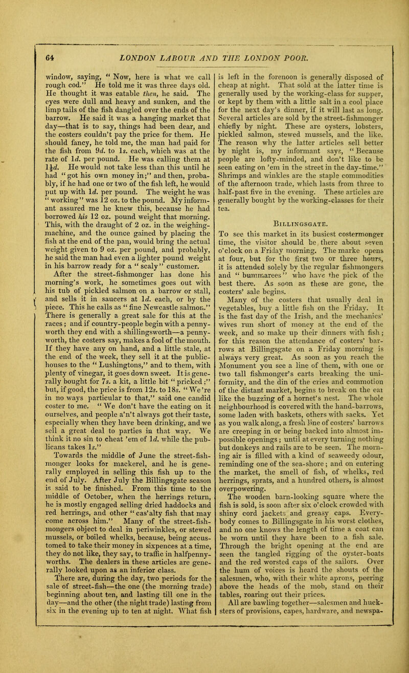 window, saying,  Now, here is what we call rough cod. He told me it was three days old. He thought it was eatahle then, he said. The eyes were dull and heavy and sunken, and the limp tails of the fish dangled over the ends of the harrow. He said it was a hanging market that day—that is to say, things had heen dear, and the costers couldn't pay the price for them. He should fancy, he told me, the man had paid for the fish from 9d. to Is. each, which was at the rate of Id. per pound. He was calling them at 1 \d. He would not take less than this until he had got his own money in; and then, proba- bly, if he had one or two of the fish left, he would put up with Id. per pound. The weight he was '' working'' was 12 oz. to the pound. My inform- ant assured me he knew this, because he had borrowed his 12 oz. pound weight that morning. This, with the draught of 2 oz. in the weighing- machine, and the ounce gained by placing the i fish at the end of the pan, would bring the actual weight given to 9 oz. per pound, and probably, he said the man had even a lighter pound weight in his barrow ready for a  scaly customer. After the street-fishmonger has done his morning's work, he sometimes goes out with his tub of pickled salmon on a barrow or stall, »' and sells it in saucers at Id. each, or by the 3 piece. This he calls as  fine Newcastle salmon. There is generally a great sale for this at the races ; and if country-people begin with a penny- worth they end with a shillingsworth—a penny- worth, the costers say, makes a fool of the mouth. If they have any on hand, and a little stale, at the end of the week, they sell it at the public- houses to the  Lushingtons, and to them, with plenty of vinegar, it goes down sweet. It is gene- rally bought for 7s. a kit, a little bit  pricked: but, if good, the price is from 12s. to 18s. We're in no ways particular to that, said one candid coster to me.  We don't have the eating on it ourselves, and people a'n't always got their taste, especially when they have been drinking, and we sell a great deal to parties in that way. We think it no sin to cheat 'em of Id. while the pub- licans takes Is. Towards the middle of June the street-fish- monger looks for mackerel, and he is gene- rally employed in selling this fish up to the end of July. After July the Billingsgate season is said to be finished. From this time to the middle of October, when the herrings return, he is mostly engaged selling dried haddocks and red herrings, and other cas'alty fish that may come across him. Many of the street-fish- mongers object to deal in periwinkles, or stewed mussels, or boiled whelks, because, being accus- tomed to take their money in sixpences at a time, they do not like, they say, to traffic in halfpenny- worths. The dealers in these articles are gene- rally looked upon as an inferior class. There are, during the day, two periods for the sale of street-fish—the one (the morning trade) beginning about ten, and lasting till one in the day—and the other (the night trade) lasting from six in the evening up to ten at night. What fish is left in the forenoon is generally disposed of cheap at night. That sold at the latter time is generally used by the working-class for supper, or kept by them with a little salt in a cool place for the next day's dinner, if it will last as long. Several articles are sold by the street-fishmonger chiefly by night. These are oysters, lobsters, pickled salmon, stewed mussels, and the like. The reason why the latter articles sell better by night is, my informant sayc,  Because people are lofty-minded, and don't like to be seen eating on 'em in tbe street in the day-time. Shrimps and winkles are the staple commodities of the afternoon trade, which lasts from three to half-past five in the evening. These articles are generally bought by the working-classes for their tea. Billingsgate. To see this market in its busiest costermonger time, the visitor should be there about seven o'clock on a Friday morning. The marke opens at four, but for the first two or three hours, it is attended solely by the regular fishmongers and  bummarees who have the pick of the best there. As soon as these are gone, the costers' sale begins. Many of the costers that usually deal in vegetables, buy a little fish on tbe Friday. It is the fast day of the Irish, and the mechanics' wives run short of money at the end of the week, and so make up their dinners with fish; for this reason the attendance of costers' bar- rows at Billingsgate on a Friday morning is always very great. As soon as you reach the Monument you see a line of them, with one or two tall fishmonger's carts breaking the uni- formity, and the din of the cries and commotion of the distant market, begins to break on the eai like the buzzing of a hornet's nest. The whole neighbourbood is covered with the hand-barrows, some laden with baskets, others with sacks. Yet as you walk along, a fresh line of costers' barrows are creeping in or being backed into almost im- possible openings ; until at every turning nothing but donkeys and rails are to be seen. The morn- ing air is filled with a kind of seaweedy odour, reminding one of tbe sea-shore ; and on entering the market, the smell of fish, of whelks, red herrings, sprats, and a hundred others, is almost overpowering. The wooden barn-looking square where the fish is sold, is soon after six o'clock crowded Avith shiny cord jackets and greasy caps. Every- body comes to Billingsgate in his worst clothes, and no one knows the length of time a coat can be worn until they have been to a fish sale. Through the bright opening at the end are seen the tangled rigging of the oyster-boats and the red worsted caps of the sailors. Over the hum of voices is heard the shouts of the salesmen, who, with their white aprons, peering above the heads of the mob, stand on their tables, roaring out their prices. All are bawling together—salesmen and huck- sters of provisions, capes, hardware, and newspa-