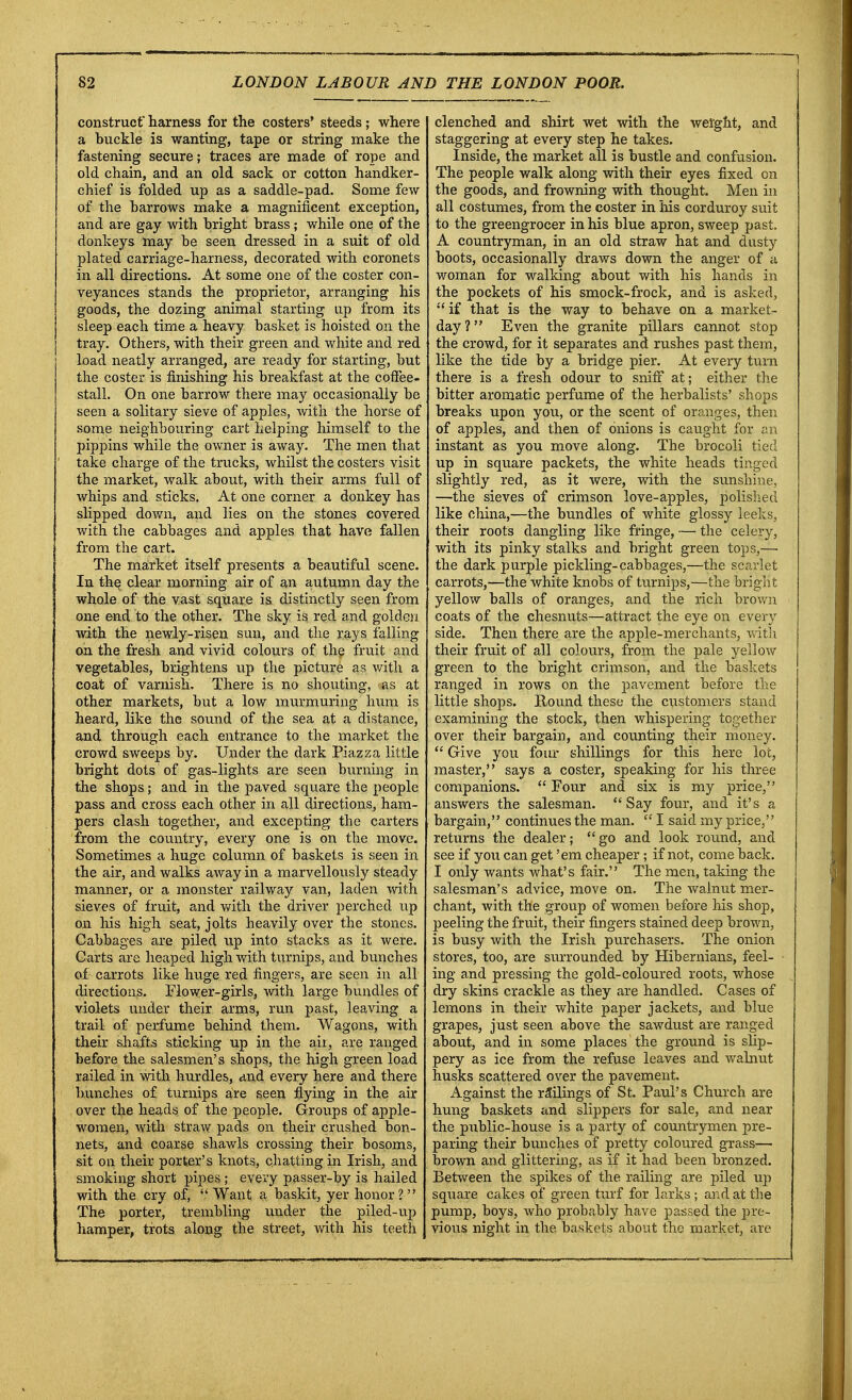 construct harness for the costers' steeds; where a buckle is wanting, tape or string make the fastening secure; traces are made of rope and old chain, and an old sack or cotton handker- chief is folded up as a saddle-pad. Some few of the harrows make a magnificent exception, and are gay with bright brass; while one of the donkeys may be seen dressed in a suit of old plated carriage-harness, decorated with coronets in all directions. At some one of the coster con- veyances stands the proprietor, arranging his goods, the dozing animal starting up from its sleep each time a heavy basket is hoisted on the tray. Others, with their green and white and red load neatly arranged, are ready for starting, but the coster is finishing his breakfast at the coffee- stall. On one barrow there may occasionally be seen a solitary sieve of apples, with the horse of some neighbouring cart helping himself to the pippins while the owner is away. The men that take charge of the trucks, whilst the costers visit the market, walk about, with their arms full of whips and sticks. At one corner a donkey has slipped down, and lies on the stones covered with the cabbages and apples that have fallen from the cart. The market itself presents a beautiful scene. In the clear morning air of an autumn day the whole of the vast square is distinctly seen from one end to the other. The sky is red and golden with the newly-risen sun, and the rays falling on the fresh and vivid colours of the fruit and vegetables, brightens up the picture as with a coat of varnish. There is no shouting, as at other markets, but a low murmuring hum is heard, like the sound of the sea at a distance, and through each entrance to the market the crowd sweeps by. Under the dark Piazza little bright dots of gas-lights are seen burning in the shops; and in the paved square the people pass and cross each other in all directions, ham- pers clash together, and excepting the carters from the country, every one is on the move. Sometimes a huge column of baskets is seen in the air, and walks away in a marvellously steady manner, or a monster railway van, laden with sieves of fruit, and with the driver perched up on his high seat, jolts heavily over the stones. Cabbages are piled up into stacks as it were. Carts are heaped high with turnips, and bunches of carrots like huge red fingers, are seen in all directions. Flower-girls, with large bundles of violets under their arms, run past, leaving a trail of perfume behind them. Wagons, with their shafts sticking up in the air, are ranged before the salesmen's shops, the high green load railed in with hurdles, and every here and there bunches of turnips are seer* flying in the air over the heads of the people. Groups of apple- women, with straw pads on their crushed bon- nets, and coarse shawls crossing their bosoms, sit on their porter's knots, chatting in Irish, and smoking short pipes ; every passer-by is hailed with the cry of, Want a baskit, yer honor ?  The porter, trembling under the piled-up hamper, trots along the street, with his teeth clenched and shirt wet with the weight, and staggering at every step he takes. Inside, the market all is bustle and confusion. The people walk along with their eyes fixed on the goods, and frowning with thought. Men in all costumes, from the coster in his corduroy suit to the greengrocer in his blue apron, sweep past. A countryman, in an old straw hat and dusty boots, occasionally draws down the anger of a woman for walking about with his hands in the pockets of his smock-frock, and is asked, if that is the way to behave on a market- day ? Even the granite pillars cannot stop the crowd, for it separates and rushes past them, like the tide by a bridge pier. At every turn there is a fresh odour to sniff at; either the bitter aromatic perfume of the herbalists' shops breaks upon you, or the scent of oranges, then of apples, and then of onions is caught for an instant as you move along. The brocoli tied up in square packets, the white heads tinged slightly red, as it were, with the sunshine, —the sieves of crimson love-apples, polished like china,—the bundles of white glossy leeks, their roots dangling like fringe, — the celery, with its pinky stalks and bright green tops,— the dark purple pickling-cabbages,—the scarlet carrots,—the white knobs of turnips,—the bright yellow balls of oranges, and the rich brown coats of the chesnuts—attract the eye on every side. Then there are the apple-merchants, with their fruit of all colours, from the pale yellow green to the bright crimson, and the baskets ranged in rows on the pavement before the little shops. Round these the customers stand examining the stock, then whispering together over their bargain, and counting their money.  Give you foiu- shillings for this here lot, master, says a coster, speaking for his three companions.  Four and six is my price, answers the salesman. Say four, and it's a bargain, continues the man.  I said my price, returns the dealer; go and look round, and see if you can get 'em cheaper ; if not, come back. I only wants what's fair. The men, taking the salesman's advice, move on. The walnut mer- chant, with the group of women before his shop, peeling the fruit, their fingers stained deep brown, is busy with the Irish purchasers. The onion stores, too, are surrounded by Hibernians, feel- ing and pressing the gold-coloured roots, whose dry skins crackle as they are handled. Cases of lemons in their white paper jackets, and blue grapes, just seen above the sawdust are ranged about, and in some places the ground is slip- pery as ice from the refuse leaves and walnut husks scattered over the pavement. Against the railings of St. Paul's Church are hung baskets and slippers for sale, and near the public-house is a party of countrymen pre- paring their bunches of pretty coloured grass— brown and glittering, as if it had been bronzed. Between the spikes of the railing are piled up square cakes of green turf for larks ; and at the pump, boys, who probably have passed the pre- vious night in the baskets about the market, are
