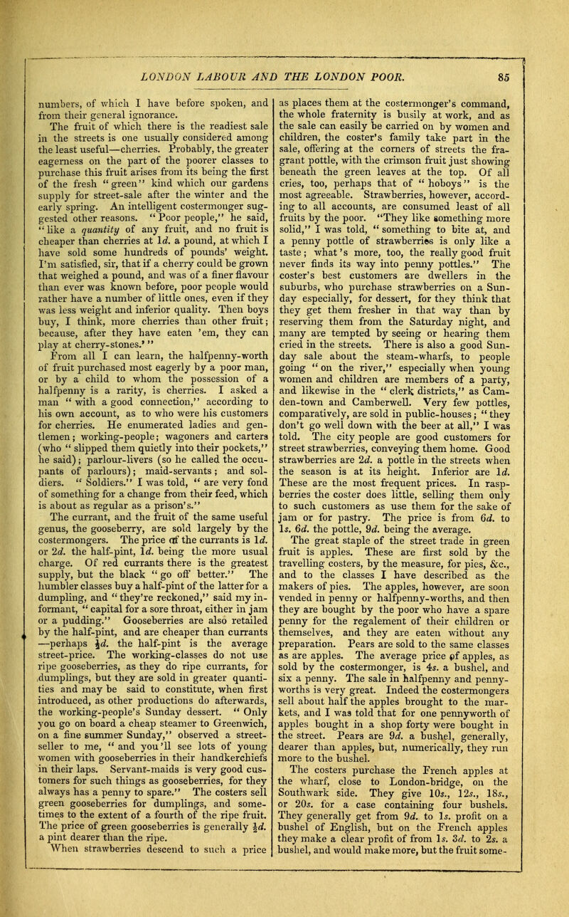 numbers, of which I have before spoken, and from their general ignorance. The fruit of which there is the readiest sale in the streets is one usually considered among the least useful—cherries. Probably, the greater eagerness on the part of the poorer classes to purchase this fruit arises from its being the first of the fresh green kind which our gardens supply for street-sale after the winter and the early spring. An intelligent costermonger sug- gested other reasons.  Poor people, he said,  like a quantity of any fruit, and no fruit is cheaper than cherries at Id. a pound, at which I have sold some hundreds of pounds' weight. I'm satisfied, sir, that if a cherry could be grown that weighed a pound, and was of a finer flavour than ever was known before, poor people would rather have a number of little ones, even if they was less weight and inferior quality. Then boys buy, I think, more cherries than other fruit; because, after they have eaten 'em, they can play at cherry-stones.'  Prom all I can learn, the halfpenny-worth of fruit purchased most eagerly by a poor man, or by a child to whom the possession of a halfpenny is a rarity, is cherries. I asked a man  with a good connection, according to his own account, as to who were his customers for cherries. He enumerated ladies and gen- tlemen; working-people; wagoners and carters (who  slipped them quietly into their pockets, he said); parlour-livers (so he called the occu- pants of parlours) ; maid-servants ; and sol- diers.  Soldiers. I was told,  are very fond of something for a change from their feed, which is about as regular as a prison's. The currant, and the fruit of the same useful genus, the gooseberry, are sold largely by the costermongers. The price of the currants is Id. or 2d. the half-pint, Id. being the more usual charge. Of red currants there is the greatest supply, but the black go oft' better. The humbler classes buy a half-pint of the latter for a dumpling, and they're reckoned, said my in- formant,  capital for a sore throat, either in jam or a pudding. Gooseberries are also retailed by the half-pint, and are cheaper than currants —perhaps \d. the half-pint is the average street-price. The working-classes do not use ripe gooseberries, as they do ripe currants, for ,dumplings, but they are sold in greater quanti- ties and may be said to constitute, when first introduced, as other productions do afterwards, the working-people's Sunday dessert.  Only you go on board a cheap steamer to Greenwich, on a fine summer Sunday, observed a street- seller to me,  and you'll see lots of young women with gooseberries in their handkerchiefs in their laps. Servant-maids is very good cus- tomers for such things as gooseberries, for they always has a penny to spare. The costers sell green gooseberries for dumplings, and some- times to the extent of a fourth of the ripe fruit. The price of green gooseberries is generally \d. a pint dearer than the ripe. When strawberries descend to such a price as places them at the costermonger's command, the whole fraternity is busily at work, and as the sale can easily be carried on by women and children, the coster's family take part in the sale, offering at the corners of streets the fra- grant pottle, with the crimson fruit just showing beneath the green leaves at the top. Of all cries, too, perhaps that of hoboys is the most agreeable. Strawberries, however, accord- ing to all accounts, are consumed least of all fruits by the poor. They like something more solid, I was told,  something to bite at, and a penny pottle of strawberries is only like a taste; what's more, too, the really good fruit never finds its way into penny pottles. The coster's best customers are dwellers in the suburbs, who purchase strawberries on a Sun- day especially, for dessert, for they think that they get them fresher in that way than by reserving them from the Saturday night, and many are tempted by seeing or hearing them cried in the streets. There is also a good Sun- day sale about the steam-wharfs, to people going  on the river, especially when young women and children are members of a party, and likewise in the  clerk districts, as Cam- den-town and Camberwell. Very few pottles, comparatively, are sold in public-houses;  they don't go well down with the beer at all, I was told. The city people are good customers for street strawberries, conveying them home. Good strawberries are 2d. a pottle in the streets when the season is at its height. Inferior are Id. These are the most frequent prices. In rasp- berries the coster does little, selling them only to such customers as use them for the sake of jam or for pastry. The price is from 6d. to Is. 6d. the pottle, 9d. being the average. The great staple of the street trade in green fruit is apples. These are first sold by the travelling costers, by the measure, for pies, &c, and to the classes I have described as the makers of pies. The apples, however, are soon vended in penny or halfpenny-worths, and then they are bought by the poor who have a spare penny for the regalement of their children or themselves, and they are eaten without any preparation. Pears are sold to the same classes as are apples. The average price of apples, as sold by the costermonger, is 4s. a bushel, and six a penny. The sale in halfpenny and penny- worths is very great. Indeed the costermongers sell about half the apples brought to the mar- kets, and I was told that for one pennyworth of apples bought in a shop forty were bought in the street. Pears are 9d. a bushel, generally, dearer than apples, but, numerically, they run more to the bushel. The costers purchase the French apples at the wharf, close to London-bridge, on the Southwark side. They give 10s., 12s., 18s., or 20s. for a case containing four bushels. They generally get from 9d. to Is. profit on a bushel of English, but on the French apples they make a clear profit of from Is. 3d. to 2s. a bushel, and would make more, but the fruit some-