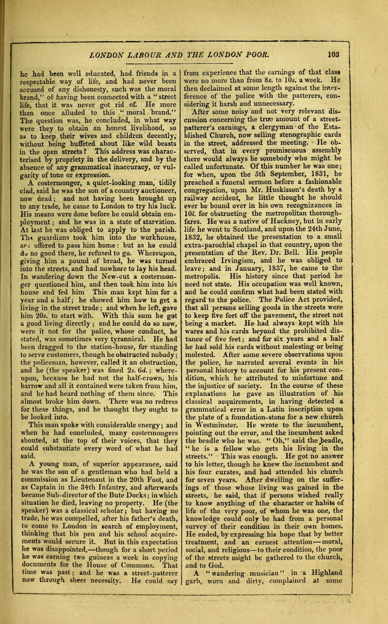 he had been well educated, had friends in a respectable way of life, and had never been accused of any dishonesty, such was the moral brand, of having been connected with a street life, that it was never got rid of. He more than once alluded to this ... moral brand. The question was, he concluded, in what way were they to obtain an honest livelihood, so as to keep their wives and children decently, without being buffeted about like wild beasts in the open streets ? This address was charac- terised by propriety in the delivery, and by the absence of any grammatical inaccuracy, or vul- garity of tone or expression. A costermonger, a quiet-looking man, tidily clad, said he was the son of a country auctioneer, now dead; and not having been brought up to any trade, he came to London to try his luck. His means were done before he could obtain em- ployment ; and he was in a state of starvation. At last he was obliged to apply to the parish. Th< guardians took him into the workhouse, an offered to pass him home: but as he could dv no good there, he refused to go. Whereupon, giving him a pound of bread, he was turned into the streets, and had nowhere to lay his head. In wandering down the New-cut a costermon- ger questioned him, and then took him into his house and fed him This man kept him for a year and a half; he showed him how to get a living in the street trade; and when he left, gave him 20*. to start with. With this sum he got a good living directly ; and he could do so now, were it not for the police, whose conduct, he stated, was sometimes very tyrannical. He had been dragged to the station-house, for standing to serve customers, though he obstructed nobody; the policeman, however, called it an obstruction, and he (the speaker) was fined 2s. 6d.; where- upon, because he had not the half-crown, his barrow and all it contained were taken from him, and he had heard nothing of them since. This almost broke him down. There was no redress for these things, and he thought they ought to be looked into. This man spoke with considerable energy; and when he had concluded, many costermongers shouted, at the top of their voices, that they could substantiate every word of what he had said. A young man, of superior appearance, said he was the son of a gentleman who had held a commission as Lieutenant in the 20th Foot, and as Captain in the 34th Infantry, and afterwards became Sub-director of the Bute Docks; in which situation he died, leaving no property. He (the speaker) was a classical scholar; but having no trade, he was compelled, after his father's death, to come to London in search of employment, thinking that his pen and his school acquire- ments would secure it. But in this expectation he was disappointed,—though for a short period he was earning two guineas a week in copying documents for the House of Commons. That time was past; and he was a street-patterer now through sheer necessity. He could say from experience that the earnings of that class were no more than from 8s. to 10s. a week. He then declaimed at some length against the inter- ference of the police with the patterers, con- sidering it harsh and unnecessary. After some noisy and not very relevant dis- cussion concerning the true amount of a street- patterer's earnings, a clergyman of the Esta- blished Church, now selling stenographic cards in the street, addressed the meeting. He ob- served, that in every promiscuous assembly there would always be somebody who might be called unfortunate. Of this number he was one; for when, upon the 5th September, 1831, he preached a funeral sermon before a fashionable congregation, upon Mr. Huskisson's death by a railway accident, he little thought he should ever be bound over in his own recognizances in 10J. for obstructing the metropolitan thorough- fares. He was a native of Hackney, but in early life he went to Scotland, and upon the 24th June, 1832, he obtained the presentation to a small extra-parochial chapel in that country, upon the presentation of the Rev. Dr. Bell. His people embraced Irvingism, and he was obliged to leave; and in January, 1837, he came to the metropolis. His history since that period he need not state. His occupation was well known, and he could confirm what had been stated with regard to the police. The Police Act provided, that all persons selling goods in the streets were to keep five feet off the pavement, the street not being a market. He had always kept with his wares and his cards beyond the prohibited dis- tance of five feet; and for six years and a half he had sold his cards without molesting or being molested. After some severe observations upon the police, he narrated several events in his personal history to account for his present con- dition, which he attributed to misfortune and the injustice of society. In the course of these explanations he gave an illustration of his classical acquirements, in having detected a grammatical error in a Latin inscription upon the plate of a foundation-stone for a new church in Westminster. He wrote to the incumbent, pointing out the error, and the incumbent asked the beadle who he was.  Oh, said the jbeadle,  he is a fellow who gets his living in the streets. This was enough. He got no answer to his letter, though he knew the incumbent and his four curates, and had attended his church for seven years. After dwelling on the suffer- ings of those whose living was gained in the streets, he said, that if persons wished really to know anything of the character or habite of life of the very poor, of whom he was one, the knowledge could only be had from a personal survey of their condition in their own homes. He ended, by expressing his hope that by better treatment, and an earnest attention—moral, social, and religious—to their condition, the poor of the streets might be gathered to the church, and to God. A Wandering musician in a Highland garb, worn and dirty, complained at some
