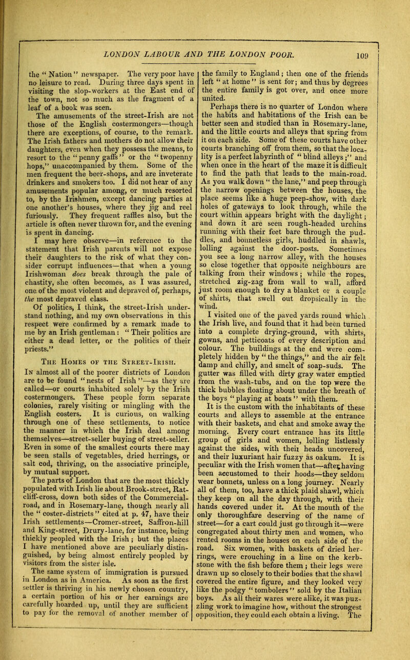 1 the  Nation newspaper. The very poor have no leisure to read. During three days spent in visiting the slop-workers at the East end of the town, not so much as the fragment of a leaf of a book was seen. The amusements of the street-Irish are not those of the English costermongers—though there are exceptions, of course, to the remark. The Irish fathers and mothers do not allow their daughters, even when they possess the means, to resort to the penny gaffs or the twopenny hops,'* unaccompanied by them. Some of the men frequent the beer-shops, and are inveterate drinkers and smokers too. I did not hear of any amusements popular among, or much resorted to, by the Irishmen, except dancing parties at one another's houses, where they jig and reel furiously. They frequent raffles also, but the article is often never thrown for, and the evening is spent in dancing. I may here observe—in reference to the statement that Irish parents will not expose their daughters to the risk of what they con- sider corrupt influences—that when a young Irishwoman does break through the pale of chastity, she often becomes, as I was assured, one, of the most violent and depraved of, perhaps, the most depraved class. Of politics, I think, the street-Irish under- stand nothing, and my own observations in this respect were confirmed by a remark made to me by an Irish gentleman:  Their politics are either a dead letter, or the politics of their priests. The Homes of the Street-Irish. In almost all of the poorer districts of London are to be found nests of Irish—as they are called—or courts inhabited solely by the Irish costermongers. These people form separate colonies, rarely visiting or mingling with the English costers. It is curious, on walking through one of these settlements, to notice the manner in which the Irish deal among themselves—street-seller buying of street-seller. Even in some of the smallest courts there may be seen stalls of vegetables, dried herrings, or salt cod, thriving, on the associative principle, by mutual support. The parts of London that are the most thickly populated with Irish lie about Brook-street, Rat- cliff-cross, down both sides of the Commercial- road, and in Rosemary-lane, though nearly all the  coster-districts  cited at p. 47, have their Irish settlements—Cromer-street, Saffron-hill and King-street, Drury-lane, for instance, being thickly peopled with the Irish; but the places I have mentioned above are peculiarly distin- guished, by being almost entirely peopled by visitors from the sister isle. The same system of immigration is pursued in London as in America. As soon as the first settler is thriving in his newly chosen country, a certain portion of his or her earnings are carefully hoarded up, until they are sufficient to pay for the removal of another member of the family to England; then one of the friends left  at home  is sent for; and thus by degrees the entire family is got over, and once more united. Perhaps there is no quarter of London where the habits and habitations of the Irish can be better seen and studied than in Rosemary-lane, and the little courts and alleys that spring from it on each side. Some of these courts have other courts branching off from them, so that the loca- lity is a perfect labyrinth of  blind alleys; and when once in the heart of the maze it is difficult to find the path that leads to the main-road. As you walk down  the lane, and peep through the narrow openings between the houses, the place seems like a huge peep-show, with dark holes of gateways to look through, while the court within appears bright with the daylight; and down it are seen rough-headed urchins running with their feet bare through the pud- dles, and bonnetless girls, huddled in shawls, lolling against the door-posts. Sometimes you see a long narrow alley, with the houses so close together that opposite neighbours are talking from their windows ; while the ropes, stretched zig-zag from wall to wall, afford just room enough to dry a blanket or a couple of shirts, that swell out dropsically in the wind. I visited one of the paved yards round which the Irish live, and found that it had been turned into a complete drying-ground, with shirts, gowns, and petticoats of every description and colour. The buildings at the end were com- pletely hidden by  the things, and the air felt damp and chilly, and smelt of soap-suds. The gutter was filled with dirty gray water emptied from the wash-tubs, and on the top were the thick bubbles floating about under the breath of the boys playing at boats  with them. It is the custom with the inhabitants of these courts and alleys to assemble at the entrance with their baskets, and chat and smoke away the morning. Every court entrance has its little group of girls and women, lolling listlessly against the sides, with theh heads uncovered, and their luxuriant hair fuzzy as oakum. It is peculiar with the Irish women that—after»having been accustomed to their hoods—they seldom wear bonnets, unless on a long journey. Nearly all of them, too, have a thick plaid shawl, which they keep on all the day through, with their hands covered under it. At the mouth of the only thoroughfare deserving of the name of street—for a cart could just go through it—were congregated about thirty men and women, who rented rooms in the houses on each side of the road. Six women, with baskets of dried her - rings, were crouching in a line on the kerb- stone with the fish before them ; their legs were drawn up so closely to their bodies that the shawl covered the entire figure, and they looked very like the podgy  tombolers sold by the Italian boys. As all their wares were alike, it was puz- zling work to imagine how, without the strongest opposition, they could each obtain a living. The