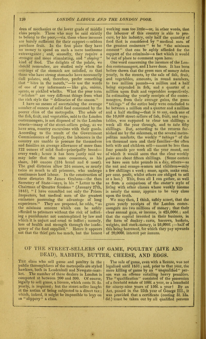 dren of mechanics or the lower grade of middle class people. Those who may be said strictly to belong to the poor,—viz. those whose incomes are barely sufficient for their support—seldom purchase fruit. In the first place they have no money to spend on such a mere toothsome extravagance ; and, secondly, they require a stronger and more stimulating, and staying hind of food. The delights of the palate, we should remember, are studied only when the cravings of the stomach are satisfied, so that those who have strong stomachs have necessarily dull palates, and, therefore, prefer something that  bites in the mouth,—to use the words of one of my informants — like gin, onions, sprats, or pickled whelks. What the poor term relishes are very different things from what the rich style the  delicacies of the season. I have no means of ascertaining the average number of ounces of solid food consumed by the poorer class of the metropolis. The whole of the fish, fruit, and vegetables, sold to the London costermongers, is not disposed of ill the London streets—many of the street-sellers going, as we have seen, country excursions with their goods. According to the result of the Government Commissioners of Inquiry, the labourers in the country are unable to procure for themselves and families an average allowance of more than 122 ounces of solid food—principally bread— every week; hence it has been justly said we may infer that the man consumes, as his share, 140 ounces (134 bread and 6 meat). The gaol dietaries allow 254 ounces, or nearly twice as much to all prisoners, who undergo continuous hard labour. In the construction of these dietaries Sir James Graham—the then Secretary of State—says, in his  Letter to the Chairman of Quarter Sessions  (January 27th, 1843),  I have consulted, not only the Prison Inspectors, but medical men of the greatest eminence possessing the advantage of long- experience. They are proposed, he adds, as the minimum amount which can be safely afforded to prisoners without the risk of inflict- ing a punishment not contemplated by law and which it is unjust and cruel to inflict; namely, loss of health and strength through the inade- quacy of the food supplied. Hence it appears not that the thief gets too much, but the honest working man too little—or, in other words, that the labouier of this country is able to pro- cure, by his industry, only half the quantity of food that is considered by  medical men of the greatest eminence to be the minimum amount that can be safely afforded for the support of the criminals—a fact which it would be out of place to comment upon here. One word concerning the incomes of the Lon- don costermongers, and I have done. It has been before shown that the gross sum of money taken yearly, in the streets, by the sale of fish, fruit, and vegetables, amounts, in round numbers, to two million pounds—a million and a half being expended in fish, and a quarter of a million upon fruit and vegetables respectively. In estimating the yearly receipts of the coster- mongers, from their average gains, the gross  takings  of the entire body were concluded to be between a million and a quarter and a million and a half sterling—that is to say, each one of the 10,000 street-sellers offish, fruit, and vege- tables, was supposed to clear ten shillings a week all the year through, and to take fifty shillings. But, according to the returns fur- nished me by the salesmen, at the several metro- politan markets, the weekly takings of the ten thousand men and their families—for often both wife and children sell—cannot be less than four pounds per week all the year round, out of which it would seem that the clear weekly gains are about fifteen shillings. (Some costers we have seen take pounds in a day, others—as the nut and orange-women and children-—only a few shillings a week; some, again, make cent, per cent, profit, whilst others are obliged to sell at a loss.) This, from all I can gather, as well as from a comparison of the coster's style of living with other classes whose weekly income is nearly the same, appears to be very close upon the truth. We may then, I think, safely assert, that the gross yearly receipts of the London coster- mongers are two millions of money; that their clear annual gain, or income, is 425,000/.; and that the capital invested in their business, in the form of donkey - carts, barrows, baskets, weights, and stock-money, is 25,000/.; —half of this being borrowed, for which they pay upwards of 20,000/. interest per annum. OF THE STREET-SELLERS OF GAME, POULTRY (LIVE AND DEAD), RABBITS, BUTTER, CHEESE, AND EGGS. The class who sell game and poultry in the public thoroughfares of the metropolis are styled hawkers, both in Leadenhall and Newgate-mar- ket. The number of these dealers in London is computed at between 200 and 300. Of course, legally to sell game, a license, which costs 21. 2s. yearly, is required; but the street-seller laughs at the notion of being subjected to a direct tax; which, indeed, it might be impossible to leyy on so  slippery a class. The sale of game, even with a license, was not legalised until 1831; and, prior to that year, the mere killing of game by an  unqualified per- son was an offence entailing heavy penalties. The qualification consisted of the possession of a freehold estate of 100/. a year, or a leasehold for ninety-nine years of 150/. a year! By an Act, passed in the 25th year of George III., it was provided that a certificate (costing 3/. 13s. 6d.) must be taken out by all qualified persons