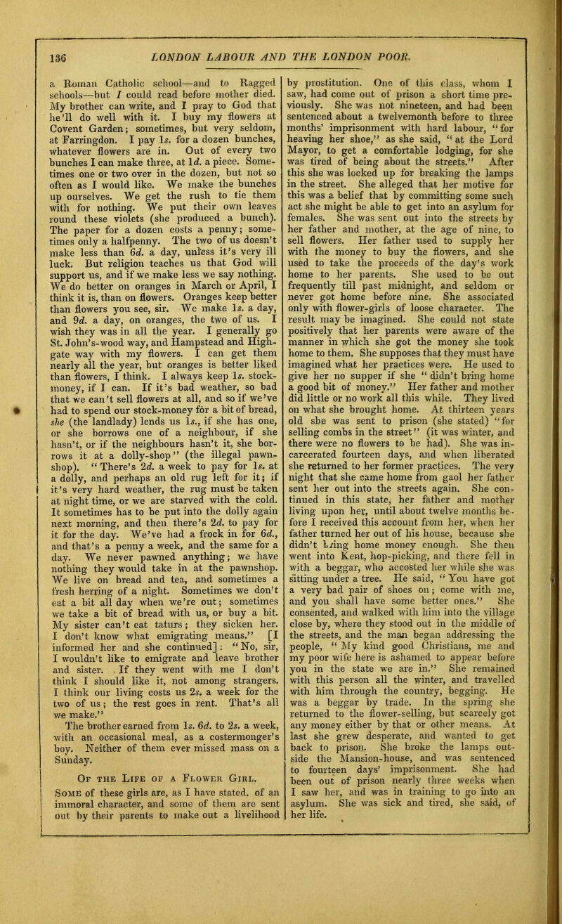 a Roman Catholic school—and to Ragged schools—but / could read before mother died. My brother can write, and I pray to God that he'll do well with it. I buy my flowers at Covent Garden; sometimes, but very seldom, at Farringdon. I pay Is. for a dozen bunches, whatever flowers are in. Out of every two bunches I can make three, at Id. a piece. Some- times one or two over in the dozen, but not so often as I would like. We make the bunches up ourselves. We get the rush to tie them with for nothing. We put their own leaves round these violets (she produced a bunch). The paper for a dozen costs a penny; some- times only a halfpenny. The two of us doesn't make less than 6d. a day, unl'ess it's very ill luck. But religion teaches us that God will support us, and if we make less we say nothing. We do better on oranges in March or April, I think it is, than on flowers. Oranges keep better than flowers you see, sir. We make Is. a day, and 9d. a day, on oranges, the two of us. I wish they was in all the year. I generally go St. John's-wood way, and Hampstead and High- gate way with my flowers. I can get them nearly all the year, but oranges is better liked than flowers, I think. I always keep Is. stock- money, if I can. If it's bad weather, so bad that we can't sell flowers at all, and so if we've had to spend our stock-money for a bit of bread, she (the landlady) lends us Is., if she has one, or she borrows one of a neighbour, if she hasn't, or if the neighbours hasn't it, she bor- rows it at a dolly-shop (the illegal pawn- shop).  There's 2d. a week to pay for Is. at a dolly, and perhaps an old rug left for it; if } it's very hard weather, the rug must be taken at night time, or we are starved with the cold. It sometimes has to be put into the dolly again next morning, and then there's 2d. to pay for it for the day. We've had a frock in for 6d., and that's a penny a week, and the same for a day. We never pawned anything; we have nothing they would take in at the pawnshop. We live on bread and tea, and sometimes a fresh herring of a night. Sometimes we don't eat a bit all day when we 're out; sometimes we take a bit of bread with us, or buy a bit. My sister can't eat taturs ; they sicken her. I don't know what emigrating means. [I informed her and she continued] :  No, sir, I wouldn't like to emigrate and leave brother and sister. , If they went with me I don't think I should like it, not among strangers. I think our living costs us 2s. a week for the two of us; the rest goes in rent. That's all we make. The brother earned from Is. 6d. to 2s. a week, with an occasional meal, as a costermonger's boy. Neither of them ever missed mass on a Sunday. Of the Life of a Flower Girl, Some of these girls are, as I have stated, of an immoral character, and some of them are sent out by their parents to make out a livelihood by prostitution. One of this class, whom I saw, had come out of prison a short time pre- viously. She was not nineteen, and had been sentenced about a twelvemonth before to three months' imprisonment with hard labour, for heaving her shoe, as she said,  at the Lord Mayor, to get a comfortable lodging, for she was tired of being about the streets. After this she was locked up for breaking the lamps in the street. She alleged that her motive for this was a belief that by committing some such act she might be able to get into an asylum for females. She was sent out into the streets by her father and mother, at the age of nine, to sell flowers. Her father used to supply her with the money to buy the flowers, and she used to take the proceeds of the day's work home to her parents. She used to be out frequently till past midnight, and seldom or never got home before nine. She associated only with flower-girls of loose character. The result may be imagined. She could not state positively that her parents were aware of the manner in which she got the money she took home to them. She supposes that they must have imagined what her practices were. He used to give her no supper if she  didn't bring home a good bit of money. Her father and mother did little or no work all this while. They lived on what she brought home. At thirteen years old she was sent to prison (she stated) for selling combs in the street (it was winter, and there were no flowers to be had). She was in- carcerated fourteen days, and when liberated she returned to her former practices. The very night that she came home from gaol her father sent her out into the streets again. She con- tinued in this state, her father and mother living upon her, until about twelve months be - fore I received this account from her, when her father turned her out of his house, because she didn't, hxing home money enough. She then went into Kent, hop-picking, and there fell in with a beggar, who accosted her while she was sitting under a tree. He said,  You have got a very bad pair of shoes on; come with me, and you shall have some better ones. She consented, and walked with him into the village close by, where they stood out in the middle of the streets, and the man began addressing the people,  My kind good Christians, me and my poor wife here is ashamed to appear before you in the state we are in. She remained with this person all the winter, and travelled with him through the country, begging. He was a beggar by trade. In the spring she returned to the flower-selling, but scarcely got any money either by that or other means. At last she grew desperate, and wanted to get back to prison. She broke the lamps out- side the Mansion-house, and was sentenced to fourteen days' imprisonment. She had been out of prison nearly three weeks when I saw her, and was in training to go into an asylum. She was sick and tired, she said, of her life.