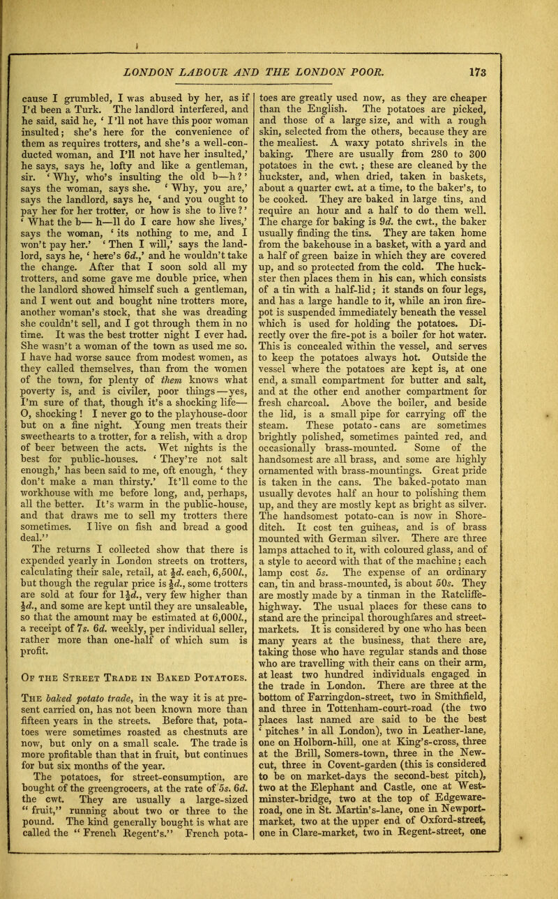 I LONDON LABOUR AND THE LONDON POOR. 173 cause I grumbled, I was abused by her, as if I'd been a Turk. The landlord interfered, and he said, said he, ' I '11 not have this poor woman insulted; she's here for the convenience of them as requires trotters, and she's a well-con- ducted woman, and I'll not have her insulted,' he says, says he, lofty and like a gentleman, sir. ' Why, who's insulting the old b—h ?' says the woman, says she. ' Why, you are,' says the landlord, says he, ' and you ought to pay her for her trotter, or how is she to live ?' ' What the b— h—11 do I care how she lives,' says the woman, ' its nothing to me, and I won't pay her.' ' Then I will,' says the land- lord, says he, ' here's 6d.,' and he wouldn't take the change. After that I soon sold all my trotters, and some gave me double price, when the landlord showed himself such a gentleman, and I went out and bought nine trotters more, another woman's stock, that she was dreading she couldn't sell, and I got through them in no time. It was the best trotter night I ever had. She wasn't a woman of the town as used me so. I have had worse sauce from modest women, as they called themselves, than from the women of the town, for plenty of them knows what poverty is, and is civiler, poor things—yes, I'm sure of that, though it's a shocking life— O, shocking ! I never go to the playhouse-door but on a fine night. Young men treats their sweethearts to a trotter, for a relish, with a drop of beer between the acts. Wet nights is the best for public-houses. ' They're not salt enough,' has been said to me, oft enough, ' they don't make a man thirsty.' It'll come to the workhouse with me before long, and, perhaps, all the better. It's warm in the public-house, and that draws me to sell my trotters there sometimes. I live on fish and bread a good deal.'' The returns I collected show that there is expended yearly in London streets on trotters, calculating their sale, retail, at §d. each, 6,500/., but though the regular price is \d., some trotters are sold at four for 1 \d., very few higher than Id., and some are kept until they are unsaleable, so that the amount may be estimated at 6,000/., a receipt of 7s. 6d. weekly, per individual seller, rather more than one-half of which sum is profit. Of the Street Trade in Baked Potatoes. The balced potato trade, in the way it is at pre- sent carried on, has not been known more than fifteen years in the streets. Before that, pota- toes were sometimes roasted as chestnuts are now, but only on a small scale. The trade is more profitable than that in fruit, but continues for but six months of the year. The potatoes, for street-consumption, are bought of the greengrocers, at the rate of 5s. 6d. the cwt. They are usually a large-sized  fruit, running about two or three to the pound. The kind generally bought is what are called the French Regent's. French pota- toes are greatly used now, as they are cheaper than the English. The potatoes are picked, and those of a large size, and with a rough skin, selected from the others, because they are the mealiest. A waxy potato shrivels in the baking. There are usually from 280 to 300 potatoes in the cwt.; these are cleaned by the huckster, and, when dried, taken in baskets, about a quarter cwt. at a time, to the baker's, to be cooked. They are baked in large tins, and require an hour and a half to do them well. The charge for baking is 9d. the cwt., the baker usually finding the tins. They are taken home from the bakehouse in a basket, with a yard and a half of green baize in which they are covered up, and so protected from the cold. The huck- ster then places them in his can, which consists of a tin with a half-lid; it stands on four legs, and has a large handle to it, while an iron fire- pot is suspended immediately beneath the vessel which is used for holding the potatoes. Di- rectly over the fire-pot is a boiler for hot water. This is concealed within the vessel, and serves to keep the potatoes always hot. Outside the vessel where the potatoes aire kept is, at one end, a small compartment for butter and salt, and at the other end another compartment for fresh charcoal. Above the boiler, and beside the lid, is a small pipe for carrying off the steam. These potato-cans are sometimes brightly polished, sometimes painted red, and occasionally brass-mounted. Some of the handsomest are all brass, and some are highly ornamented with brass-mountings. Great pride is taken in the cans. The baked-potato man usually devotes half an hour to polishing them up, and they are mostly kept as bright as silver. The handsomest potato-can is now in Shore- ditch. It cost ten guineas, and is of brass mounted with German silver. There are three lamps attached to it, with coloured glass, and of a style to accord with that of the machine; each lamp cost 5s. The expense of an ordinary can, tin and brass-mounted, is about 50s. They are mostly made by a tinman in the RatclifFe- highway. The usual places for these cans to stand are the principal thoroughfares and street- markets. It is considered by one who has been many years at the business, that there are, taking those who have regular stands and those who are travelling with their cans on their arm, at least two hundred individuals engaged in the trade in London. There are three at the bottom of Farringdon-street, two in Smithfield, and three in Tottenham-court-road (the two places last named are said to be the best ' pitches' in all London), two in Leather-lane, one on Holborn-hill, one at King's-cross, three at the Brill, Somers-town, three in the New- cut, three in Covent-garden (this is considered to be on market-days the second-best pitch), two at the Elephant and Castle, one at West- minster-bridge, two at the top of Edgeware- road, one in St. Martin's-lane, one in Newport- market, two at the upper end of Oxford-street, one in Clare-market, two in Regent-street, one