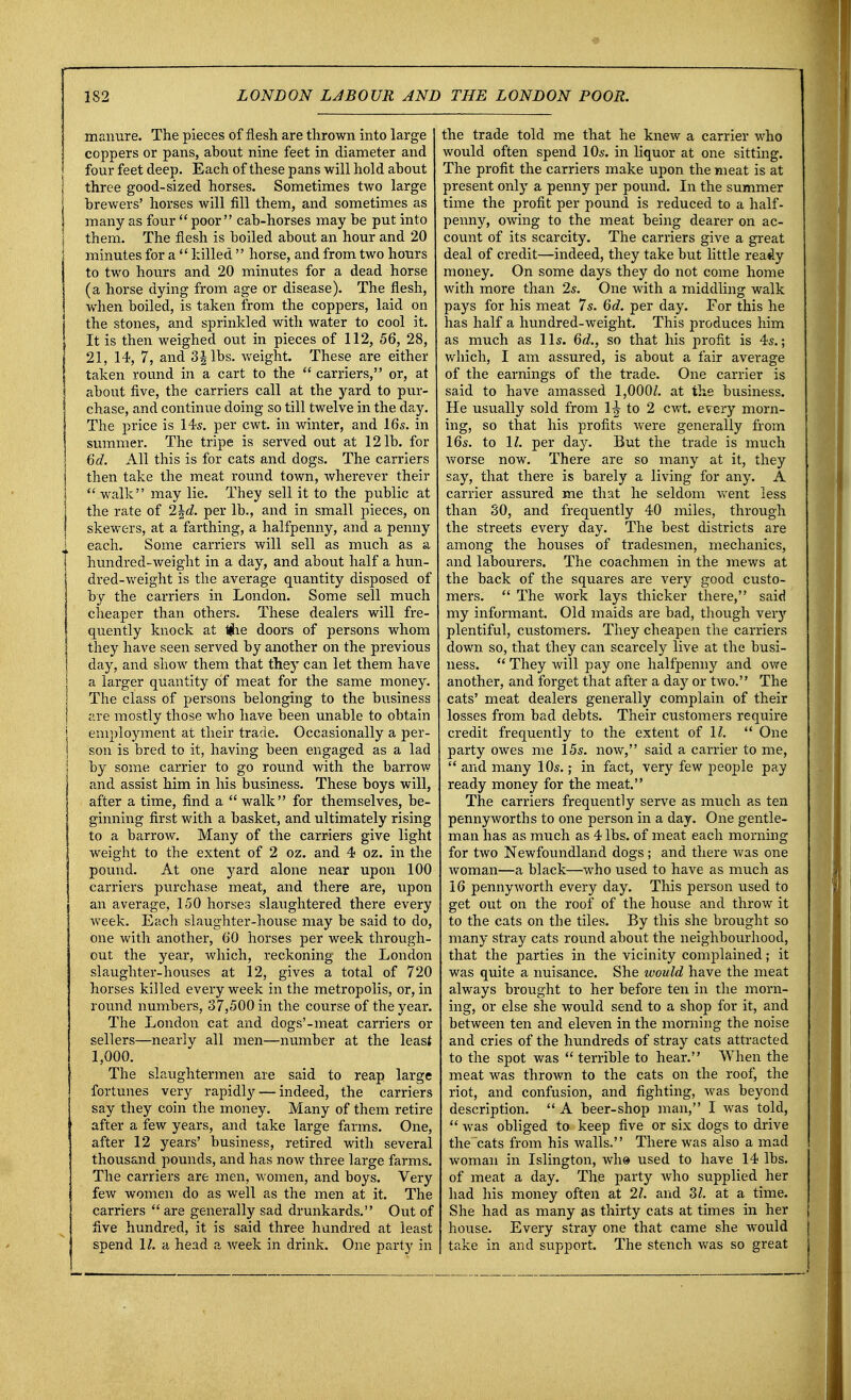 manure. The pieces of flesh are thrown into large coppers or pans, about nine feet in diameter and four feet deep. Each of these pans will hold about three good-sized horses. Sometimes two large brewers' horses will fill them, and sometimes as many as four  poor cab-horses may be put into them. The flesh is boiled about an hour and 20 minutes for a  killed  horse, and from two hours to two hours and 20 minutes for a dead horse (a horse dying from age or disease). The flesh, when boiled, is taken from the coppers, laid on the stones, and sprinkled with water to cool it. It is then weighed out in pieces of 112, 56, 28, 21, 14, 7, and 3\ lbs. weight. These are either taken round in a cart to the  carriers, or, at about five, the carriers call at the yard to pur- chase, and continue doing so till twelve in the day. The price is 14s. per cwt. in winter, and 16s. in summer. The tripe is served out at 121b. for 6d. All this is for cats and dogs. The carriers then take the meat round town, wherever their  walk may lie. They sell it to the public at the rate of 2\d. per lb., and in small pieces, on skewers, at a farthing, a halfpenny, and a penny each. Some carriers will sell as much as a hundred-weight in a day, and about half a hun- dred-weight is the average quantity disposed of by the carriers in London. Some sell much cheaper than others. These dealers will fre- quently knock at %ie doors of persons whom they have seen served by another on the previous day, and show them that they can let them have a larger quantity of meat for the same money. The class of persons belonging to the business are mostly those who have been unable to obtain employment at their trade. Occasionally a per- son is bred to it, having been engaged as a lad by some carrier to go round with the barrow and assist him in his business. These boys will, after a time, find a  walk for themselves, be- ginning first with a basket, and ultimately rising to a barrow. Many of the carriers give light weight to the extent of 2 oz. and 4 oz. in the pound. At one yard alone near upon 100 carriers purchase meat, and there are, upon an average, 150 horses slaughtered there every week. Each slaughter-house may be said to do, one with another, 60 horses per week through- out the year, which, reckoning the London slaughter-houses at 12, gives a total of 720 horses killed every week in the metropolis, or, in round numbers, 37,500 in the course of the year. The London cat and dogs'-meat carriers or sellers—nearly all men—number at the least 1,000. The slaughtermen are said to reap large fortunes very rapidly — indeed, the carriers say they coin the money. Many of them retire after a few years, and take large farms. One, after 12 years' business, retired with several thousand pounds, and has now three large farms. The carriers are men, women, and boys. Very few women do as well as the men at it. The carriers  are generally sad drunkards. Out of five hundred, it is said three hundred at least spend 11. a head a week in drink. One party in the trade told me that he knew a carrier who would often spend 10s. in liquor at one sitting. The profit the carriers make upon the meat is at present only a penny per pound. In the summer time the profit per pound is reduced to a half- penny, owing to the meat being dearer on ac- count of its scarcity. The carriers give a great deal of credit—indeed, they take but little ready money. On some days they do not come home with more than 2s. One with a middling walk pays for his meat 7s. 6d. per day. For this he has half a hundred-weight. This produces him as much as lis. 6d., so that his profit is 4s.; which, I am assured, is about a fair average of the earnings of the trade. One carrier is said to have amassed 1,000Z. at the business. He usually sold from 1^ to 2 cwt. every morn- ing, so that his profits were generally from 16s. to 11. per day. But the trade is much worse now. There are so many at it, they say, that there is barely a living for any. A carrier assured me that he seldom went less than 30, and frequently 40 miles, through the streets every day. The best districts are among the houses of tradesmen, mechanics, and labourers. The coachmen in the mews at the back of the squares are very good custo- mers.  The work lays thicker there, said my informant. Old maids are bad, though very plentiful, customers. They cheapen the carriers down so, that they can scarcely live at the busi- ness.  They will pay one halfpenny and owe another, and forget that after a day or two. The cats' meat dealers generally complain of their losses from bad debts. Their customers require credit frequently to the extent of 11.  One party owes me 15s. now, said a carrier to me,  and many 10s.; in fact, very few people pay ready money for the meat. The carriers frequently serve as much as ten pennyworths to one person in a day. One gentle- man has as much as 4 lbs. of meat each morning for two Newfoundland dogs ; and there was one woman—a black—who used to have as much as 16 pennyworth every day. This person used to get out on the roof of the house and throw it to the cats on the tiles. By this she brought so many stray cats round about the neighbourhood, that the parties in the vicinity complained; it was quite a nuisance. She would have the meat always brought to her before ten in the morn- ing, or else she would send to a shop for it, and between ten and eleven in the morning the noise and cries of the hundreds of stray cats attracted to the spot was  terrible to hear. When the meat was thrown to the cats on the roof, the riot, and confusion, and fighting, was beyond description.  A beer-shop man, I was told,  was obliged to keep five or six dogs to drive the cats from his walls.'' There was also a mad woman in Islington, wh» used to have 14 lbs. of meat a day. The party who supplied her had his money often at 21. and 31. at a time. She had as many as thirty cats at times in her house. Every stray one that came she would take in and support. The stench was so great