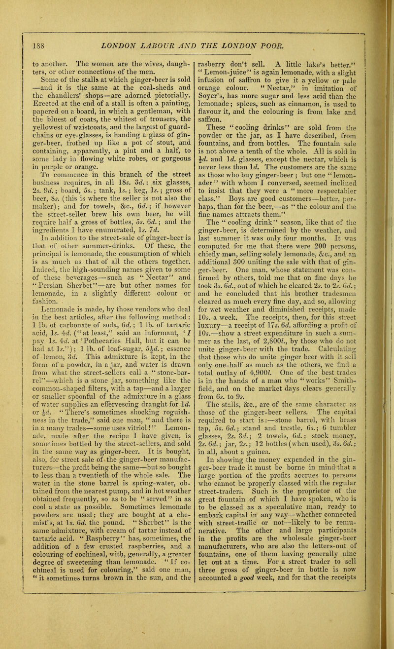 to another. The women are the wives, daugh- ters, or other connections of the men. Some of the stalls at which ginger-beer is sold —and it is the same at the coal-sheds and the chandlers' shops—are adorned pictorially. Erected at the end of a stall is often a painting, papered on a hoard, in which a gentleman, with the bluest of coats, the whitest of trousers, the yellowest of waistcoats, and the largest of guard- chains or eye-glasses, is handing a glass of gin- ger-beer, frothed up like a pot of stout, and containing, apparently, a pint and a half, to some lady in flowing white robes, or gorgeous in purple or orange. To commence in this branch of the street business requires, in all 18s. 3d.: six glasses, 2s. 9d.; board, 5s.; tank, Is.; keg, Is.; gross of beer, 8s. (this is where the seller is not also the maker); and for towels, &c, 6d.; if however the street-seller brew his own beer, he will require half a gross of bottles, 5s. 6d.; and the ingredients I have enumerated, Is. Id. In addition to the street-sale of ginger-beer is that of other summer-drinks. Of these, the principal is lemonade, the consumption of which is as much as that of all the others together. Indeed, the high-sounding names given to some of these beverages — such as Nectar and Persian Sherbet—are but other names for lemonade, in a slightly different colour or fashion. Lemonade is made, by those vendors who deal in the best articles, after the following method: 1 lb. of carbonate of soda, 6d.; 1 lb. of tartaric acid, Is. M. (at least, said an informant, ' / pay Is. 4<i. at 'Pothecaries Hall, but it can be had at Is.); 1 lb. of loaf-sugar, 5%d.; essence of lemon, 3d. This admixture is kept, in the form of a powder, in a jar, and water is drawn from what the street-sellers call a  stone-bar- rel—which is a stone jar, something like the common-shaped filters, with a tap—and a larger or smaller spoonful of the admixture in a glass of water supplies an effervescing draught for Id. or \d.  There's sometimes shocking roguish - ness in the trade, said one man,  and there is in a many trades—some uses vitriol I Lemon- ade, made after the recipe I have given, is sometimes bottled by the street-sellers, and sold in the same way as ginger-beer. It is bought, also, for street sale of the ginger-beer manufac- turers—the profit being the same—but so bought to less than a twentieth of the whole sale. The water in the stone barrel is spring-water, ob- tained from the nearest pump, and in hot weather obtained frequently, so as to be served in as cool a state as possible. Sometimes lemonade powders are used; they are bought at a che- mist's, at Is. 6d. the pound. Sherbet is the same admixture, with cream of tartar instead of tartaric acid.  Raspberry has, sometimes, the addition of a few crusted raspberries, and a colouring of cochineal, with, generally, a greater degree of sweetening than lemonade.  If co- chineal is used for colouring, said one man,  it sometimes turns brown in the sun, and the rasberry don't sell. A little lake's better.  Lemon-juice is again lemonade, with a slight infusion of saffron to give it a yellow or pale orange colour.  Nectar, in imitation of Soyer's, has more sugar and less acid than the lemonade; spices, such as cinnamon, is used to flavour it, and the colouring is from lake and saffron. These cooling drinks are sold from the powder or the jar, as I have described, from fountains, and from bottles. The fountain sale is not above a tenth of the whole. All is sold in \d. and Id. glasses, except the nectar, which is never less than Id. The customers are the same as those who buy ginger-beer ; but one  lemon- ader with whom I conversed, seemed inclined to insist that they were a  more respectabler class. Boys are good customers—better, per- haps, than for the beer,—as  the colour and the fine names attracts them. The  cooling drink'' season, like that of the ginger-beer, is determined by the weather, and last summer it was only four months. It was computed for me that there were 200 persons, chiefly men, selling solely lemonade, &c., and an additional 300 uniting the sale with that of gin- ger-beer. One man, whose statement was con- firmed by others, told me that on fine days he took 3s. 6d., out of which he cleared 2s. to 2s. 6d.; and he concluded that his brother tradesmen cleared as much every fine day, and so, allowing for wet weather and diminished receipts, made 10s. a week. The receipts, then, for this street luxury—a receipt of 17s. 6d. affording a profit of 10s.—show a street expenditure in such a sum- mer as the last, of 2,800^., by those who do not unite ginger-beer with the trade. Calculating that those who do unite ginger beer with it sell only one-half as much as the others, we find a total outlay of 4,900Z. One of the best trades is in the hands of a man who works Smith- field, and on the market days clears generally from 6s. to 9s. The stalls, &c, are of the same character as those of the ginger-beer sellers. The capital required to start is:—stone barrel, with brass tap, 5s. 6d.; stand and trestle, 6s.; 6 tumbler glasses, 2s. 3d.; 2 towels, 6d.; stock money, 2s. 6d.; jar, 2s.; 12 bottles (when used), 3s. 6d.; in all, about a guinea. In showing the money expended in the gin- ger-beer trade it must be borne in mind that a large portion of the profits accrues to persons who cannot be properly classed with the regular street-traders. Such is the proprietor of the great fountain of which I have spoken, who is to be classed as a speculative man, ready to embark capital in any way—whether connected with street-traffic or not—likely to be remu- nerative. The other and large participants in the profits are the wholesale ginger-beer manufacturers, who are also the letters-out of fountains, one of them having generally nine let out at a time. For a street trader to sell three gross of ginger-beer in bottle is now accounted a good week, and for that the receipts
