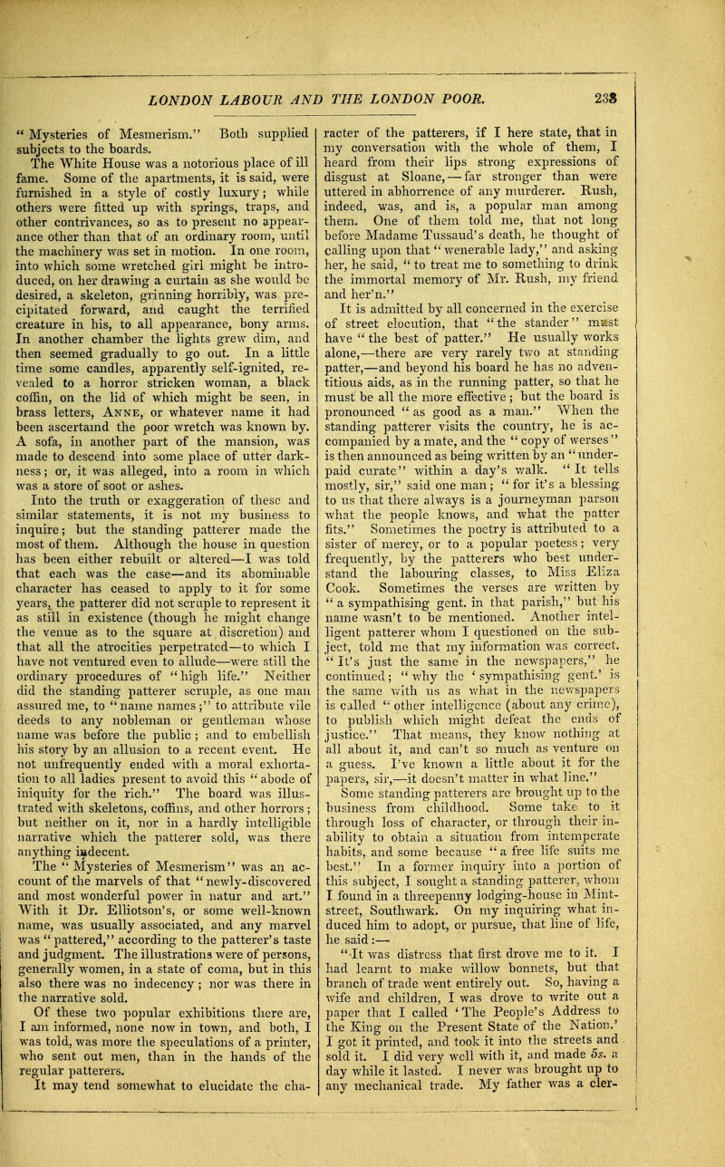  Mysteries of Mesmerism. Both supplied subjects to the boards. The White House was a notorious place of ill fame. Some of the apartments, it is said, were furnished in a style of costly luxury; while others were fitted up with springs, traps, and other contrivances, so as to present no appear- ance other than that of an ordinary room, until the machinery was set in motion. In one room, into which some wretched girl might be intro- duced, on her drawing a curtain as she would be desired, a skeleton, grinning horribly, was pre- cipitated forward, and caught the terrified creature in his, to all appearance, bony arms. In another chamber the lights grew dim, and then seemed gradually to go out. In a little time some candles, apparently self-ignited, re- vealed to a horror stricken woman, a black coffin, on the lid of which might be seen, in brass letters, Anne, or whatever name it had been ascertamd the poor wretch was known by. A sofa, in another part of the mansion, was made to descend into some place of utter dark- ness ; or, it was alleged, into a room in which was a store of soot or ashes. Into the truth or exaggeration of these and similar statements, it is not my business to inquire; but the standing patterer made the most of them. Although the house in question has been either rebuilt or altered—I was told that each was the case—and its abominable character has ceased to apply to it for some years, the patterer did not scruple to represent it as still in existence (though he might change the venue as to the square at discretion) and that all the atrocities perpetrated—to which I have not ventured even to allude—were still the ordinary procedures of high life. Neither did the standing patterer scruple, as one man assured me, to name names; to attribute vile deeds to any nobleman or gentleman whose name was before the public ; and to embellish his story by an allusion to a recent event. He not unirequently ended with a moral exhorta- tion to all ladies present to avoid this  abode of iniquity for the rich. The board was illus- trated with skeletons, coffins, and other horrors ; but neither on it, nor in a hardly intelligible narrative which the patterer sold, was there anything indecent. The  Mysteries of Mesmerism was an ac- count of the marvels of that newly-discovered and most wonderful power in natur and art. With it Dr. Elliotson's, or some well-known name, was usually associated, and any marvel was  pattered, according to the patterer's taste and judgment. The illustrations were of persons, generally women, in a state of coma, but in this also there was no indecency ; nor was there in the narrative sold. Of these two popular exhibitions there are, I am informed, none now in town, and both, I was told, was more the speculations of a printer, who sent out men, than in the hands of the regular patterers. It may tend somewhat to elucidate the cha- racter of the patterers, if I here state, that in my conversation with the whole of them, I heard from their lips strong expressions of disgust at Sloane, — far stronger than were uttered in abhorrence of any murderer. Rush, indeed, was, and is, a popular man among them. One of them told me, that not long before Madame Tussaud's death, lie thought of calling upon that wenerable lady, and asking her, he said,  to treat me to something to drink the immortal memory of Mr. Rush, my friend and her'n. It is admitted by all concerned in the exercise of street elocution, that the stander m»st have the best of patter. He usually works alone,—there are very rarely two at standing patter,—and beyond his board he has no adven- titious aids, as in the running patter, so that he must be all the more effective ; but the board is pronounced  as good as a man. When the standing patterer visits the country, he is ac- companied by a mate, and the  copy of werses  is then announced as being written by an under- paid curate within a day's walk.  It tells mostly, sir, said one man;  for it's a blessing to us that there always is a journeyman parson what the people knows, and what the patter fits. Sometimes the poetry is attributed to a sister of mercy, or to a popular poetess; very frequently, by the patterers who best under- stand the labouring classes, to Miss Eliza Cook. Sometimes the verses are written by  a sympathising gent, in that parish, but his name wasn't to be mentioned. Another intel- ligent patterer whom I questioned on the sub- ject, told me that my information was correct. ' It's just the same in the newspapers, he continued;  why the ' sympathising gent.' is the same with us as what in the newspapers is called  other intelligence (about any crime), to publish, which might defeat the ends of justice. That means, they know nothing at all about it, and can't so much as venture on a guess. I've known a little about it for the papers, sir,—it doesn't matter in what line. Some standing patterers are brought up to the business from childhood. Some take to it through loss of character, or through their in- ability to obtain a situation from intemperate habits, and some because a free life suits me best. In a former inquiry into a portion of this subject, I sought a standing patterer,, whom I found in a threepenny lodging-house in Mint- street, Southwark. On my inquiring what in- duced him to adopt, or pursue, that line of life, he said:— ■It was distress that first drove me to it. I had learnt to make willow bonnets, but that branch of trade went entirely out. So, having a wife and children, I was drove to write out a paper that I called 'The People's Address to the King on the Present State of the Nation.' I got it printed, and took it into the streets and sold it. I did very well with it, and made 5s. a day while it lasted' I never was brought up to any mechanical trade. My father was a cler-