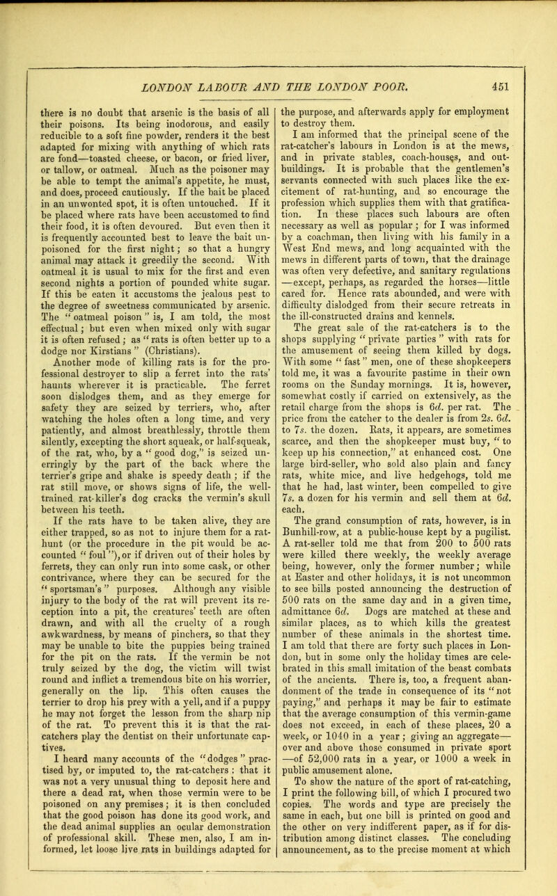 there is no doubt that arsenic is the basis of all their poisons. Its being inodorous, and easily reducible to a soft fine powder, renders it the best adapted for mixing with anything of which rats are fond—toasted cheese, or bacon, or fried liver, or tallow, or oatmeal. Much as the poisoner may be able to tempt the animal's appetite, he must, and does, proceed cautiously. If the bait be placed in an unwonted spot, it is often untouched. If it be placed where rats have been accustomed to find their food, it is often devoured. But even then it is frequently accounted best to leave the bait un- poisoned for the first night; so that a hungry animal may attack it greedily the second. With oatmeal it is usual to mix for the first and even second nights a portion of pounded white sugar. If this be eaten it accustoms the jealous pest to the degree of sweetness communicated by arsenic. The  oatmeal poison is, I am told, the most effectual; but even when mixed only with sugar it is often refused; as  rats is often better up to a dodge nor Kirstians  (Christians). Another mode of killing rats is for the pro- fessional destroyer to slip a ferret into the rats' haunts wherever it is practicable. The ferret soon dislodges them, and as they emerge for safety they are seized by terriers, who, after watching the holes often a long time, and very patiently, and almost breathlessly, throttle them silently, excepting the short squeak, or half-squeak, of the rat, who, by a  good dog, is seized un- erringly by the part of the back where the terrier's gripe and shake is speedy death ; if the rat still move, or shows signs of life, the well- trained rat-killer's dog cracks the vermin's skull between his teeth. If the rats have to be taken alive, they are either trapped, so as not to injure them for a rat- hunt (or the procedure in the pit would be ac- counted  foul ),or if driven out of their holes by ferrets, they can only run into some cask, or other contrivance, where they can be secured for the  sportsman's  purposes. Although any visible injury to the body of the rat will prevent its re- ception into a pit, the creatures' teeth are often drawn, and with all the cruelty of a rough awkwardness, by means of pinchers, so that they may be unable to bite the puppies being trained for the pit on the rats. If the vermin be not truly seized by the dog, the victim will twist round and inflict a tremendous bite on his worrier, generally on the lip. This often causes the terrier to drop his prey with a yell, and if a puppy he may not forget the lesson from the sharp nip of the rat. To prevent this it is that the rat- catchers play the dentist on their unfortunate cap- tives. I heard many accounts of the dodges prac- tised by, or imputed to, the rat-catchers : that it was not a very unusual thing to deposit here and there a dead rat, when those vermin were to be poisoned on any premises; it is then concluded that the good poison has done its good work, and the dead animal supplies an ocular demonstration of professional skill. These men, also, I am in- formed, let loose live rats in buildings adapted for the purpose, and afterwards apply for employment to destroy them. I am informed that the principal scene of the rat-catcher's labours in London is at the mews, and in private stables, coach-houses, and out- buildings. It is probable that the gentlemen's servants connected with such places like the ex- citement of rat-hunting, and so encourage the profession which supplies them with that gratifica- tion. In these places such labours are often necessary as well as popular; for I was informed by a coachman, then living with his family in a West End mews, and long acquainted with the mews in different parts of town, that the drainage was often very defective, and sanitary regulations —except, perhaps, as regarded the horses—little cared for. Hence rats abounded, and were with difficulty dislodged from their secure retreats in the ill-constructed drains and kennels. The great sale of the rat-catchers is to the shops supplying  private parties  with rats for the amusement of seeing them killed by dogs. With some  fast men, one of these shopkeepers told me, it was a favourite pastime in their own rooms on the Sunday mornings. It is, however, somewhat costly if carried on extensively, as the retail charge from the shops is Qd. per rat. The price from the catcher to the dealer is from 2s. Qd. to 7s. the dozen. Rats, it appears, are sometimes scarce, and then the shopkeeper must buy, to keep up his connection, at enhanced cost. One large bird-seller, who sold also plain and fancy rats, white mice, and live hedgehogs, told me that he had, last winter, been compelled to give 7s. a dozen for his vermin and sell them at Qd. each. The grand consumption of rats, however, is in Bunhill-row, at a public-house kept by a pugilist. A rat-seller told me that from 200 to 500 rats were killed there weekly, the weekly average being, however, only the former number; while at Easter and other holidays, it is not uncommon to see bills posted announcing the destruction of 500 rats on the same day and in a given time, admittance Qd. Dogs are matched at these and similar places, as to which kills the greatest number of these animals in the shortest time. I am told that there are forty such places in Lon- don, but in some only the holiday times are cele- brated in this small imitation of the beast combats of the ancients. There is, too, a frequent aban- donment of the trade in consequence of its not paying, and perhaps it may be fair to estimate that the average consumption of this vermin-game does not exceed, in each of these places, 20 a week, or 1040 in a year ; giving an aggregate— over and above those consumed in private sport —of 52,000 rats in a year, or 1000 a week in public amusement alone. To show the nature of the sport of rat-catching, I print the following bill, of which I procured two copies. The words and type are precisely the same in each, but one bill is printed on good and the other on very indifferent paper, as if for dis- tribution among distinct classes. The concluding announcement, as to the precise moment at which