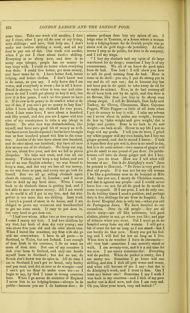 some time. Take one week wid another, I dare say I clear, after I pay all de cost of my living, tirty shillings ; and now, God help me, I don't make not twelve shilling a week, and all my food to pay out of dat. One week Avid anoder, when I go out I clear about twelve shilling. Everyting is so sheep now, and dere is so many sops (shops), people has no money to buy tings with. I could do better when everyting was dear. I could live better, get more money, and have more for it. I have better food, better lodging, and better clothes. I don't know wat is de cause, as you say. I only know dat I am worse, and everybody is worse ; dat is all I know. Bread is sheeper, but when it was one and nine- pence de loaf I could get plenty to buy it wid, but now it is five pence, I can't no five pence to have it. If de cow is de penny in de market what is de use of dat, if you can't get no penny to buy him] After I been selling my rhubarb for two years, when I fust come here, I save about a hundred and fifty pound, and den you see I agree wid tree oder of my countrymen to take a sop (shop) in Exeter. De oder tree was rhubarb-sellers, like myself, and have save good bit of money as well. One have seven hundred pound; but he have brought tree or four hundred pound wid him to dis coun- tree. Anoder of de tree have about two hundred, and de oder about one hundred; dey have all save deir money out of de rhubarb. We keep our sop, you see, about five year, and den we fall in pieces altogeder. We take and trust, and lose all our mone3r. T'oders never keep a sop before, and not one of us was English scholar; we was forced to keep a man, and dat way we lose all our money, so we was force to part, and every one go look for hisself. Den we all go selling rhubarb again about de country, and in London; and I never able to hold up my head since. When I come back to de rhubarb times is getting bad, and I not able to save no more money. All I am worth in de world is all I got in my box, and dat alto- gether is not more dan ten shilling. Last week I havn't a pound of meat in de house, and I am obliged to pawn my waistcoat and handkerchief to get me some stock. It easy to put dem in, but very hard to get dem out.  I had two wives. After two or tree year when I come I marry my first. I had two shildren by my first, but both of dem die very young; one was about five year old and de oder about tree. When I travel the countree, my first wife she go wid me everywhere. I been to all parts — to Scotland, to Wales, but not Ireland. I see enough of dem Irish in dis countree, I do no want no more of dem dere. Not one of my countree I tink ever been to Ireland, and only one beside myself been to Scotland; but dat no use, de Scotsh don't know wat de spice is. All de time I am in Scotland I can't get no bread, only barley and pea meal, and dat as sour as de winegar—and I can't get no flour to make none too—so I begin to say, by God I come to wrong countree here. When I go across de countree of England I never live in no lodging-houses—always in de public—because you see I do business dere ; de missus perhaps dere buy my spices of me. I lodge once in Taunton, at a house where a woman keep a lodging-house for de Jewish people wat go about wid de gold tings—de jewellery. At oder towns I stop at de public, for dere is de company, and I sell my tings.  I buy my rhubarb and my spice of de large warehouse for de drugs; sometime I buy it of my countreemen. We all of us know de good spice from de bad. You look ! I will show you how to tell de good nutmeg from de bad. Here is some in de shell: you see, I put de strong pin in one and de oil run out; dat is because dey has not been put in de spirit to take away de oil for to make de extract. Now, in de bad nutmeg all de oil been took out by de spirit, and den dere is no flavour, like dose you buy in de sheep sops (cheap shops). I sell de Rhubarb, East Indy and Turkey, de Cloves, Cinnamons, Mace, Cayenne Pepper, White Pepper—a little of all sorts when I get de money to buy it wid. I take my solemn oat I never sheat in scales nor weight; because de law is, ' take weight and give weight,' dat is judge and justice. Dere is no luck in de sort weight—no luck at all. Never in my life I put no tings wid my goods. I tell you de troot, I grind my white pepper wid my own hands, but I buy me ginger ground, and dat is mixed I know. I tink it is pea flour dey put wid it, dere is no smell in dat, but it is de same colour—two ounces of ginger will give de smell to one pound of pea flour. De public- houses ivill have de sheap ginger and dat I buy. I tell you de troot. How am I tell what will become of me. Dat is de Almighty's work (here he pointed to Heaven).  De Jews is very good to deir old people. If it was not for my old woman I be like a gentleman now in de hospital at Mile End; but you see, I marry de Christian woman, and dat is against our people—and I would never leave her—no not for all de good in de world to come to myself. If I am poor, I not de only one. In de holiday times I send a petition, and perhaps dere is five shillings for me from de hospital. In de Jews' Hospital dere is only ten—what you call de Portuguese Jews. We have hospital to our ownselves. Dere de old people—-dey are all above sixty—are all like noblemen, wid good clothes, plenty to eat, go where you like, and pipe of tobacco when you want. Put I wont go in no hospital away from my old woman. I will get a bit of crust for her as long as I can stand—but I can hardly do that now. Every one got his feel- ing, and I will feel for her as long as I live. When dere is de weather I have de rheumatis— oh! very bad—sometime I can scarcely stand or walk. I am seventy-tree, and it is a sad time for me now. I am merry sometime tho'. Everyting wid de pocket. When de pocket is merry, den I am merry too. Sometime I go home wid one shilling, and den I tink all gets worse and worse, and what will become of me I say—but dat is de Almighty's work, and I trust in him. Can I trust any better one? Sometime I say I wish I was back in my countree—and I tink of my poor moder wat is dead now, and den I am very sad. Oh yes, bless your heart, very sad indeed ! 