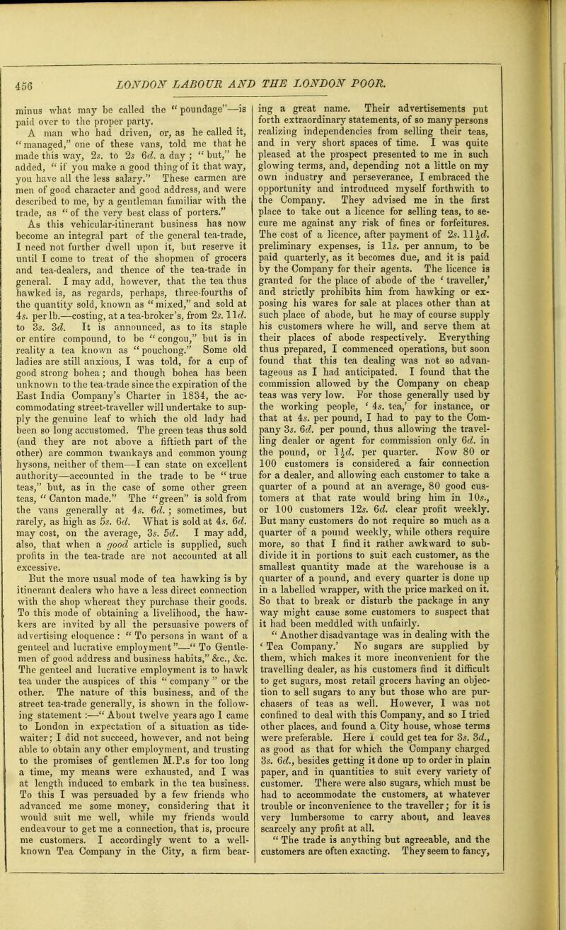 minus what may be called the  poundage—is paid over to the proper party. A man who had driven, or, as he called it,  managed, one of these vans, told me that he made this way, 2s. to 2s 6d. a day ;  but, he added,  if you make a good thing of it that way, you have all the less salary. These carmen are men of good character and good address, and were described to me, by a gentleman familiar with the trade, as  of the very best class of porters. As this vehicular-itinerant business has now become an integral part of the general tea-trade, I need not further dwell upon it, but reserve it until I come to treat of the shopmen of grocers and tea-dealers, and thence of the tea-trade in general. I may add, however, that the tea thus hawked is, as regards, perhaps, three-fourths of the quantity sold, known as  mixed, and sold at 4s. per lb.—costing, at a tea-broker's, from 2s. lid. to 3s. 3d. It is announced, as to its staple or entire compound, to be  congou, but is in reality a tea known as  pouchong. Some old ladies are still anxious, I was told, for a cup of good strong bohea; and though bohea has been unknown to the tea-trade since the expiration of the East India Company's Charter in 1834, the ac- commodating street-traveller will undertake to sup- ply the genuine leaf to which the old lady had been so long accustomed. The green teas thus sold (and they are not above a fiftieth part of the other) are common twankays and common young hysons, neither of them—I can state on excellent authority—accounted in the trade to be true teas, but, as in the case of some other green teas,  Canton made. The green is sold from the vans generally at 4s. 6d. ; sometimes, but rarely, as high as 5s. 6d. What is sold at 4s. 6d. may cost, on the average, 3s. 5d. I may add, also, that when a good article is supplied, such profits in the tea-trade are not accounted at all excessive. But the more usual mode of tea hawking is by itinerant dealers who have a less direct connection with the shop whereat they purchase their goods. To this mode of obtaining a livelihood, the haw- kers are invited by all the persuasive powers of advertising eloquence :  To persons in want of a genteel and lucrative employment— To Gentle- men of good address and business habits, &c, &c. The genteel and lucrative employment is to hawk tea under the auspices of this  company  or the other. The nature of this business, and of the street tea-trade generally, is shown in the follow- ing statement:— About twelve years ago I came to London in expectation of a situation as tide- waiter; I did not succeed, however, and not being able to obtain any other employment, and trusting to the promises of gentlemen M.P.s for too long a time, my means were exhausted, and I was at length induced to embark in the tea business. To this I was persuaded by a few friends who advanced me some money, considering that it would suit me well, while my friends would endeavour to get me a connection, that is, procure me customers. I accordingly went to a well- known Tea Company in the City, a firm bear- ing a great name. Their advertisements put forth extraordinary statements, of so many persons realizing independencies from selling their teas, and in very short spaces of time. I was quite pleased at the prospect presented to me in such glowing terms, and, depending not a little on my own industry and perseverance, I embraced the opportunity and introduced myself forthwith to the Company. They advised me in the first place to take out a licence for selling teas, to se- cure me against any risk of fines or forfeitures. The cost of a licence, after payment of 2s. ll\d. preliminary expenses, is lis. per annum, to be paid quarterly, as it becomes due, and it is paid by the Company for their agents. The licence is granted for the place of abode of the ' traveller,' and strictly prohibits him from hawking or ex- posing his wares for sale at places other than at such place of abode, but he may of course supply his customers where he will, and serve them at their places of abode respectively. Everything thus prepared, I commenced operations, but soon found that this tea dealing was not so advan- tageous as I had anticipated. I found that the commission allowed by the Company on cheap teas was very low. For those generally used by the working people, ' 4s. tea,' for instance, or that at 4s. per pound, I had to pay to the Com- pany 3s. 6d. per pound, thus allowing the travel- ling dealer or agent for commission only 6d. in the pound, or l\d. per quarter. Now 80 or 100 customers is considered a fair connection for a dealer, and allowing each customer to take a quarter of a pound at an average, 80 good cus- tomers at that rate would bring him in 10s., or 100 customers 12s. 6d. clear profit weekly. But many customers do not require so much as a quarter of a pound weekly, while others require more, so that I find it rather awkward to sub- divide it in portions to suit each customer, as the smallest quantity made at the warehouse is a quarter of a pound, and every quarter is done up in a labelled wrapper, with the price marked on it. So that to break or disturb the package in any way might cause some customers to suspect that it had been meddled with unfairly.  Another disadvantage was in dealing with the ' Tea Company.' No sugars are supplied by them, which makes it more inconvenient for the travelling dealer, as his customers find it difficult to get sugars, most retail grocers having an objec- tion to sell sugars to any but those who are pur- chasers of teas as well. However, I was not confined to deal with this Company, and so I tried other places, and found a City house, whose terms were preferable. Here i could get tea for 3s. 3d., as good as that for which the Company charged 3s. Qd., besides getting it done up to order in plain paper, and in quantities to suit every variety of customer. There were also sugars, which must be had to accommodate the customers, at whatever trouble or inconvenience to the traveller; for it is very lumbersome to carry about, and leaves scarcely any profit at all.  The trade is anything but agreeable, and the customers are often exacting. They seem to fancy,