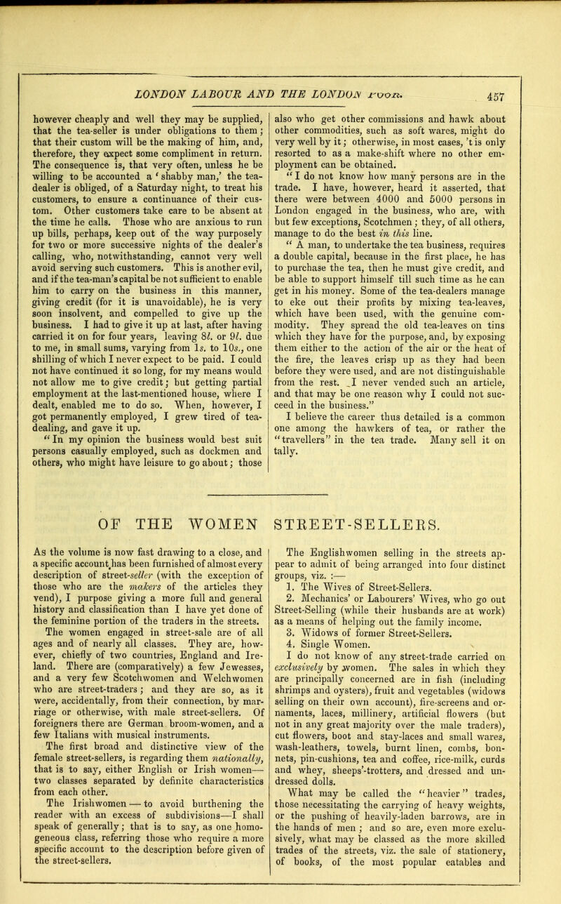 however cheaply and well they may be supplied, that the tea-seller is under obligations to them; that their custom will be the making of him, and, therefore, they axpect some compliment in return. The consequence is, that very often, unless he be willing to be accounted a ' shabby man/ the tea- dealer is obliged, of a Saturday night, to treat his customers, to ensure a continuance of their cus- tom. Other customers take care to be absent at the time he calls. Those who are anxious to run up bills, perhaps, keep out of the way purposely for two or more successive nights of the dealer's calling, who, notwithstanding, cannot very well avoid serving such customers. This is another evil, and if the tea-man's capital be not sufficient to enable him to carry on the business in this manner, giving credit (for it is unavoidable), he is very soon insolvent, and compelled to give up the business. I had to give it up at last, after having carried it on for four years, leaving 81. or 91. due to me, in small sums, varying from Is. to 10s., one shilling of which I never expect to be paid. I could not have continued it so long, for my means would not allow me to give credit; but getting partial employment at the last-mentioned house, where I dealt, enabled me to do so. When, however, I got permanently employed, I grew tired of tea- dealing, and gave it up.  In my opinion the business would best suit persons casually employed, such as dockmen and others, who might have leisure to go about; those 457 also who get other commissions and hawk about other commodities, such as soft wares, might do very well by it; otherwise, in most cases, 't is only resorted to as a make-shift where no other em- ployment can be obtained.  I do not know how many persons are in the trade. I have, however, heard it asserted, that there were between 4000 and 5000 persons in London engaged in the business, who are, with but few exceptions, Scotchmen; they, of all others, manage to do the best in this line.  A man, to undertake the tea business, requires a double capital, because in the first place, he has to purchase the tea, then he must give credit, and be able to support himself till such time as he can get in his money. Some of the tea-dealers manage to eke out their profits by mixing tea-leaves, which have been used, with the genuine com- modity. They spread the old tea-leaves on tins Avhich they have for the purpose, and, by exposing them either to the action of the air or the heat of the fire, the leaves crisp up as they had been before they were used, and are not distinguishable from the rest. ^1 never vended such an article, and that may be one reason why I could not suc- ceed in the business. I believe the career thus detailed is a common one among the hawkers of tea, or rather the travellers in the tea trade. Many sell it on tally. OF THE WOMEN As the volume is now fast drawing to a close, and a specific accountghas been furnished of almost every description of street-se^er (with the exception of those who are the makers of the articles they vend), I purpose giving a more full and general history and classification than I have yet done of the feminine portion of the traders in the streets. The women engaged in street-sale are of all ages and of nearly all classes. They are, how- ever, chiefly of two countries, England and Ire- land. There are (comparatively) a few Jewesses, and a very few Scotchwomen and Welchwomen who are street-traders ; and they are so, as it were, accidentally, from their connection, by mar- riage or otherwise, with male street-sellers. Of foreigners there are German broom-women, and a few Italians with musical instruments. The first broad and distinctive view of the female street-sellers, is regarding them nationally, that is to say, either English or Irish women—- two classes separated by definite characteristics from each other. The Irishwomen — to avoid burthening the reader with an excess of subdivisions—I shall speak of generally; that is to say, as one homo- geneous class, referring those who require a more specific account to the description before given of the street-sellers. STKEET-SELLERS. The Englishwomen selling in the streets ap- pear to admit of being arranged into four distinct groups, viz. :— 1. The Wives of Street-Sellers. 2. Mechanics' or Labourers' Wives, who go out Street-Selling (while their husbands are at work) as a means of helping out the family income. 3. Widows of former Street-Sellers. 4. Single Women. I do not know of any street-trade carried on exclusively by Avomen. The sales in which they are principally concerned are in fish (including shrimps and oysters), fruit and vegetables (widows selling on their own account), fire-screens and or- naments, laces, millinery, artificial flowers (but not in any great majority over the male traders), cut flowers, boot and stay-laces and small wares, wash-leathers, towels, burnt linen, combs, bon- nets, pin-cushions, tea and coffee, rice-milk, curds and whey, sheeps'-trotters, and dressed and un- dressed dolls. What may be called the  heavier trades, those necessitating the carrying of heavy weights, or the pushing of heavily-laden barrows, are in the hands of men ; and so are, even more exclu- sively, what may be classed as the more skilled trades of the streets, viz. the sale of stationery, of books, of the most popular eatables and