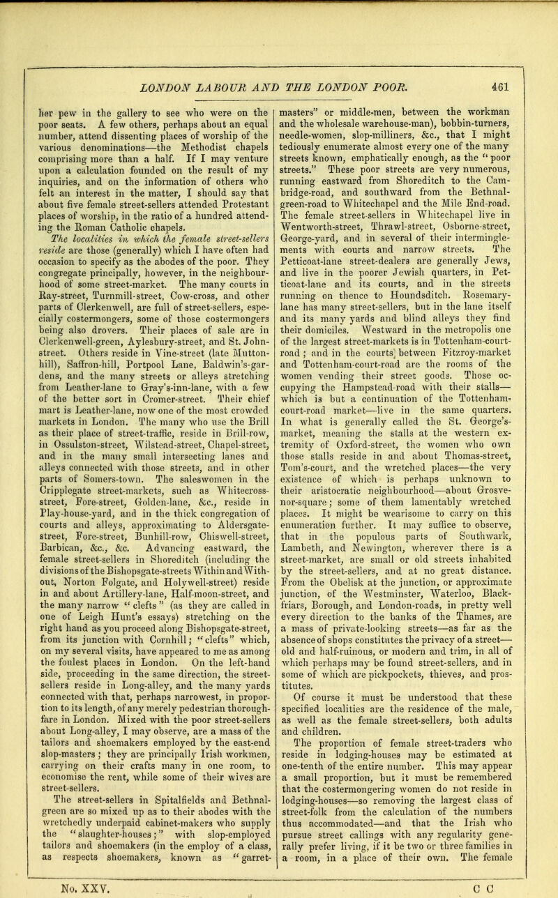 her pew in the gallery to see who were on the poor seats. A few others, perhaps about an equal number, attend dissenting places of worship of the various denominations—the Methodist chapels comprising more than a half. If I may venture upon a calculation founded on the result of my inquiries, and on the information of others who felt an interest in the matter, I should say that about five female street-sellers attended Protestant places of worship, in the ratio of a hundred attend- ing the Roman Catholic chapels. The localities in which the female street-sellers reside are those (generally) which I have often had occasion to specify as the abodes of the poor. They congregate principally, however, in the neighbour- hood of some street-market. The many courts in Ray-street, Turnmill-street, Cow-cross, and other parts of Clerkenwell, are full of street-sellers, espe- cially costermongers, some of those costermongers being also drovers. Their places of sale are in Clerkenwell-green, Aylesbury-street, and St. John- street. Others reside in Vine-street (late Mutton- hill), Saffron-hill, Portpool Lane, Baldwin's-gar- dens, and the many streets or alleys stretching from Leather-lane to Gray's-inn-lane, with a few of the better sort in Cromer-street. Their chief mart is Leather-lane, now one of the most crowded markets in London. The many who use the Brill as their place of street-traffic, reside in Brill-row, in Ossulston-street, Wilstead-street, Chapel-street;, and in the many small intersecting lanes and alleys connected with those streets, and in other parts of Somers-town. The saleswomen in the Cripplegate street-markets, such as Whitecross- street, Fore-street, Golden-lane, &c, reside in Play-house-yard, and in the thick congregation of courts and alleys, approximating to Aldersgate- street, Fore-street, Bunhill-row, Chiswell-street, Barbican, &c, &c. Advancing eastward, the female street-sellers in Shoreditch (including the divisions of the Bishopsgate-streets Within and With- out, Norton Folgate, and Holywell-street) reside in and about Artillery-lane, Half-moon-street, and the many narrow  clefts  (as they are called in one of Leigh Hunt's essays) stretching on the right hand as you proceed along Bishopsgate-street, from its junction with Cornhill; clefts which, on my several visits, have appeared to me as among the foulest places in London. On the left-hand side, proceeding in the same direction, the street- sellers reside in Long-alley, and the many yards connected with that, perhaps narrowest, in propor- tion to its length, of any merely pedestrian thorough- fare in London. Mixed with the poor street-sellers about Long-alley, I may observe, are a mass of the tailors and shoemakers employed by the east-end slop-masters ; they are principally Irish workmen, carrying on their crafts many in one room, to economise the rent, while some of their wives are street-sellers. The street-sellers in Spitalfields and Bethnal- green are so mixed up as to their abodes with the wretchedly underpaid cabinet-makers who supply the  slaughter-houses; with slop-employed tailors and shoemakers (in the employ of a class, as respects shoemakers, known as  garret- masters or middle-men, between the workman and the wholesale warehouse-man), bobbin-turners, needle-women, slop-milliners, &c, that I might tediously enumerate almost every one of the many streets known, emphatically enough, as the  poor streets. These poor streets are very numerous, running eastward from Shoreditch to the Cam- bridge-road, and southward from the Bethnal- green-road to Whitechapel and the Mile End-road. The female street-sellers in Whitechapel live in Wentworth-street, Thrawl-street, Osborne-street, George-yard, and in several of their intermingle- ments with courts and narrow streets. The Petticoat-lane street-dealers are generally Jews, and live in the poorer Jewish quarters, in Pet- ticoat-lane and its courts, and in the streets running on thence to Houndsditch. Rosemary- lane has many street-sellers, but in the lane itself and its many yards and blind alleys they find their domiciles. Westward in the metropolis one of the largest street-markets is in Tottenham-court- road ,* and in the courts) between Fitzroy-market and Tottenham-court-road are the rooms of the women vending their street goods. Those oc- cupying the Hampstead-road with their stalls— which is but a continuation of the Tottenham- court-road market—live in the same quarters. In what is generally called the St. George's- market, meaning the stalls at the western ex- tremity of Oxford-street, the women who own those stalls reside in and about Thomas-street, Tom's-court, and the wretched places—the very existence of which is perhaps unknown to their aristocratic neighbourhood—about Grosve- nor-square; some of them lamentably wretched places. It might be wearisome to carry on this enumeration further. It may suffice to observe, that in the populous parts of Southwark, Lambeth, and Newington, wherever there is a street-market, are small or old streets inhabited by the street-sellers, and at no great distance. From the Obelisk at the junction, or approximate junction, of the Westminster, Waterloo, Black- friars, Borough, and London-roads, in pretty well every direction to the banks of the Thames, are a mass of private-looking streets—as far as the absence of shops constitutes the privacy of a street— old and half-ruinous, or modern and trim, in all of which perhaps may be found street-sellers, and in some of which are pickpockets, thieves, and pros- titutes. Of course it must be understood that these specified localities are the residence of the male, as well as the female street-sellers, both adults and children. The proportion of female street-traders who reside in lodging-houses may be estimated at one-tenth of the entire number. This may appear a small proportion, but it must be remembered that the costermongering women do not reside in lodging-houses—so removing the largest class of street-folk from the calculation of the numbers thus accommodated—and that the Irish Avho pursue street callings with any regularity gene- rally prefer living, if it be two or three families in a room, in a place of their own. The female No. XXV.